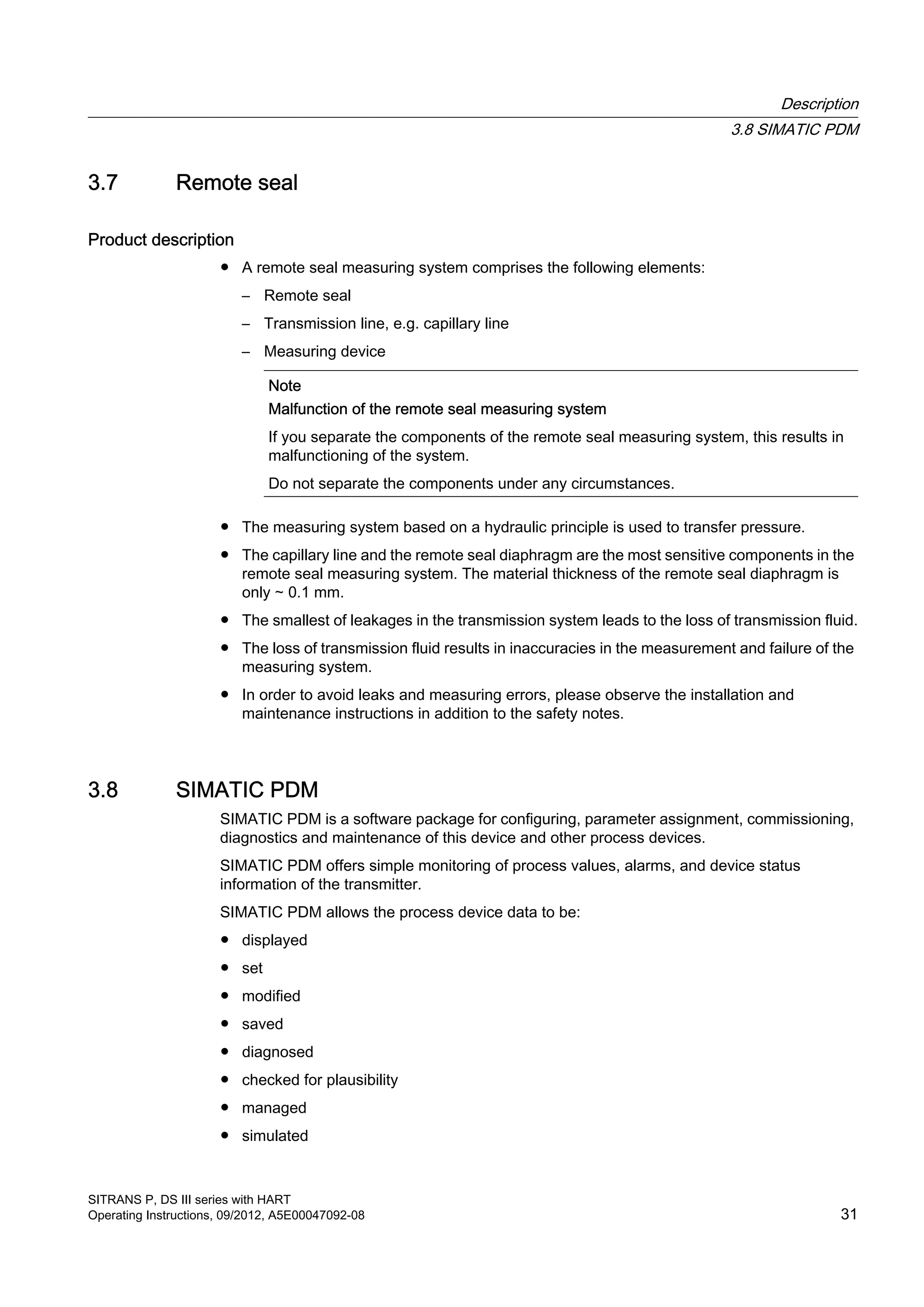 3.7 Remote seal
Product description
● A remote seal measuring system comprises the following elements:
– Remote seal
– Transmission line, e.g. capillary line
– Measuring device
Note
Malfunction of the remote seal measuring system
If you separate the components of the remote seal measuring system, this results in
malfunctioning of the system.
Do not separate the components under any circumstances.
● The measuring system based on a hydraulic principle is used to transfer pressure.
● The capillary line and the remote seal diaphragm are the most sensitive components in the
remote seal measuring system. The material thickness of the remote seal diaphragm is
only ∼ 0.1 mm.
● The smallest of leakages in the transmission system leads to the loss of transmission fluid.
● The loss of transmission fluid results in inaccuracies in the measurement and failure of the
measuring system.
● In order to avoid leaks and measuring errors, please observe the installation and
maintenance instructions in addition to the safety notes.
3.8 SIMATIC PDM
SIMATIC PDM is a software package for configuring, parameter assignment, commissioning,
diagnostics and maintenance of this device and other process devices.
SIMATIC PDM offers simple monitoring of process values, alarms, and device status
information of the transmitter.
SIMATIC PDM allows the process device data to be:
● displayed
● set
● modified
● saved
● diagnosed
● checked for plausibility
● managed
● simulated
Description
3.8 SIMATIC PDM
SITRANS P, DS III series with HART
Operating Instructions, 09/2012, A5E00047092-08 31
 