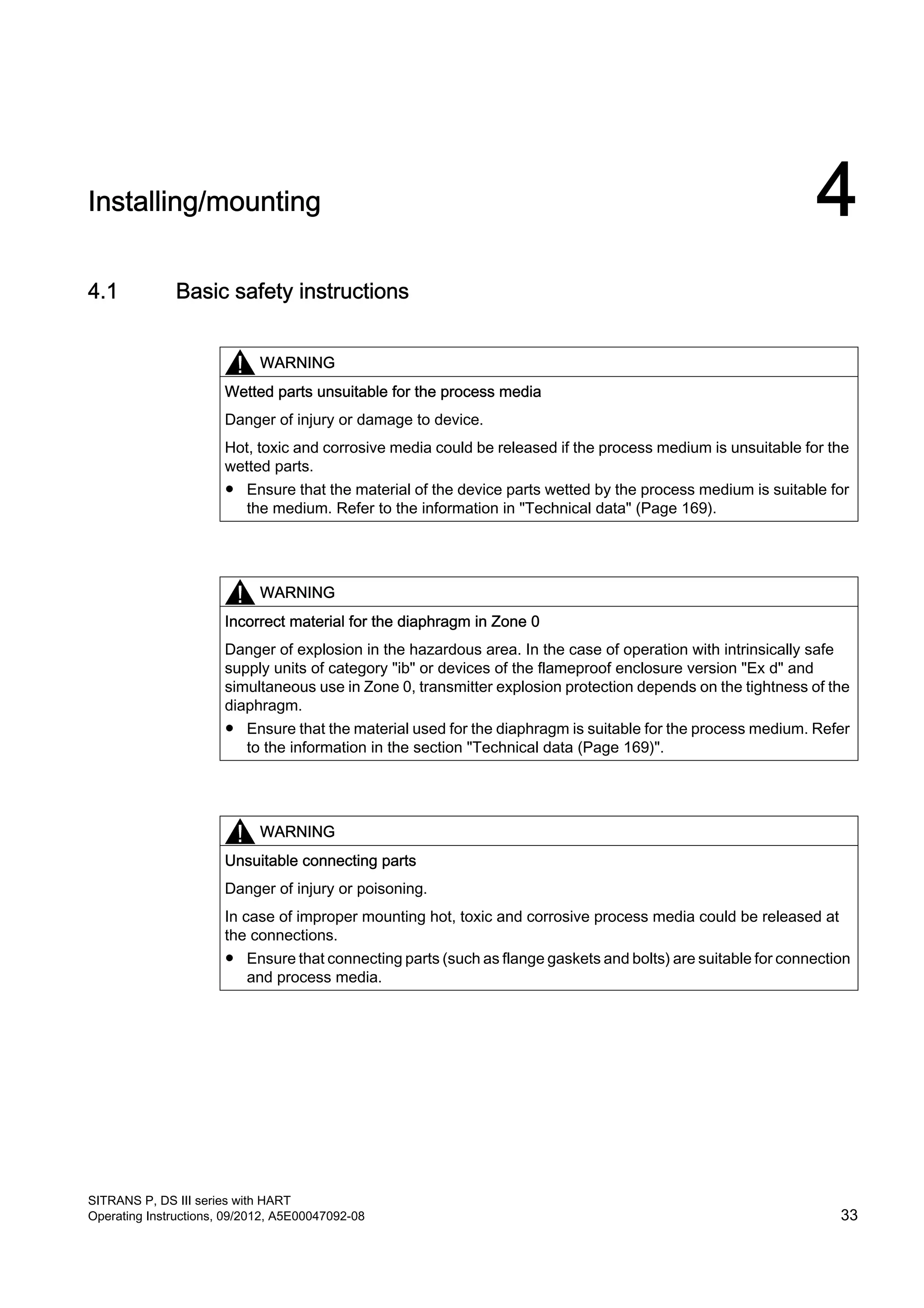 Installing/mounting 4
4.1 Basic safety instructions
WARNING
Wetted parts unsuitable for the process media
Danger of injury or damage to device.
Hot, toxic and corrosive media could be released if the process medium is unsuitable for the
wetted parts.
● Ensure that the material of the device parts wetted by the process medium is suitable for
the medium. Refer to the information in "Technical data" (Page 169).
WARNING
Incorrect material for the diaphragm in Zone 0
Danger of explosion in the hazardous area. In the case of operation with intrinsically safe
supply units of category "ib" or devices of the flameproof enclosure version "Ex d" and
simultaneous use in Zone 0, transmitter explosion protection depends on the tightness of the
diaphragm.
● Ensure that the material used for the diaphragm is suitable for the process medium. Refer
to the information in the section "Technical data (Page 169)".
WARNING
Unsuitable connecting parts
Danger of injury or poisoning.
In case of improper mounting hot, toxic and corrosive process media could be released at
the connections.
● Ensure that connecting parts (such as flange gaskets and bolts) are suitable for connection
and process media.
SITRANS P, DS III series with HART
Operating Instructions, 09/2012, A5E00047092-08 33
 