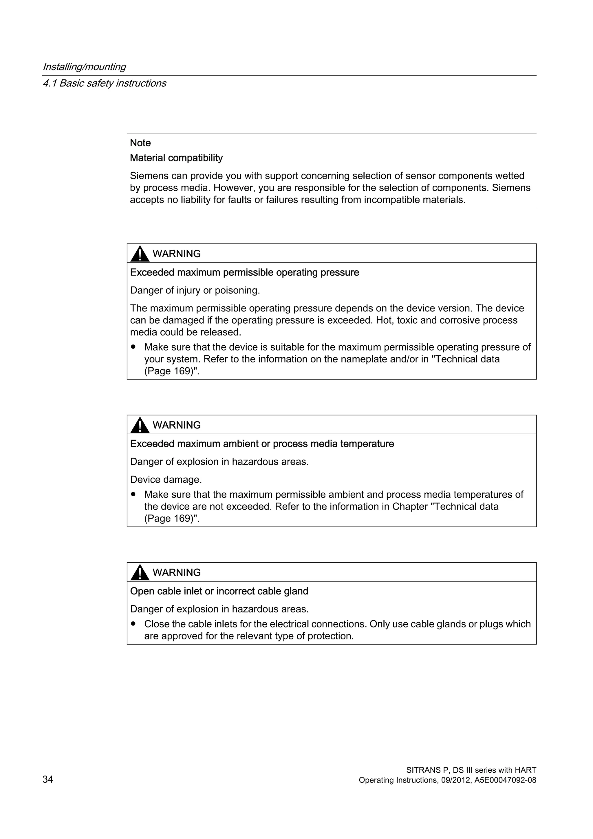 Note
Material compatibility
Siemens can provide you with support concerning selection of sensor components wetted
by process media. However, you are responsible for the selection of components. Siemens
accepts no liability for faults or failures resulting from incompatible materials.
WARNING
Exceeded maximum permissible operating pressure
Danger of injury or poisoning.
The maximum permissible operating pressure depends on the device version. The device
can be damaged if the operating pressure is exceeded. Hot, toxic and corrosive process
media could be released.
● Make sure that the device is suitable for the maximum permissible operating pressure of
your system. Refer to the information on the nameplate and/or in "Technical data
(Page 169)".
WARNING
Exceeded maximum ambient or process media temperature
Danger of explosion in hazardous areas.
Device damage.
● Make sure that the maximum permissible ambient and process media temperatures of
the device are not exceeded. Refer to the information in Chapter "Technical data
(Page 169)".
WARNING
Open cable inlet or incorrect cable gland
Danger of explosion in hazardous areas.
● Close the cable inlets for the electrical connections. Only use cable glands or plugs which
are approved for the relevant type of protection.
Installing/mounting
4.1 Basic safety instructions
SITRANS P, DS III series with HART
34 Operating Instructions, 09/2012, A5E00047092-08
 