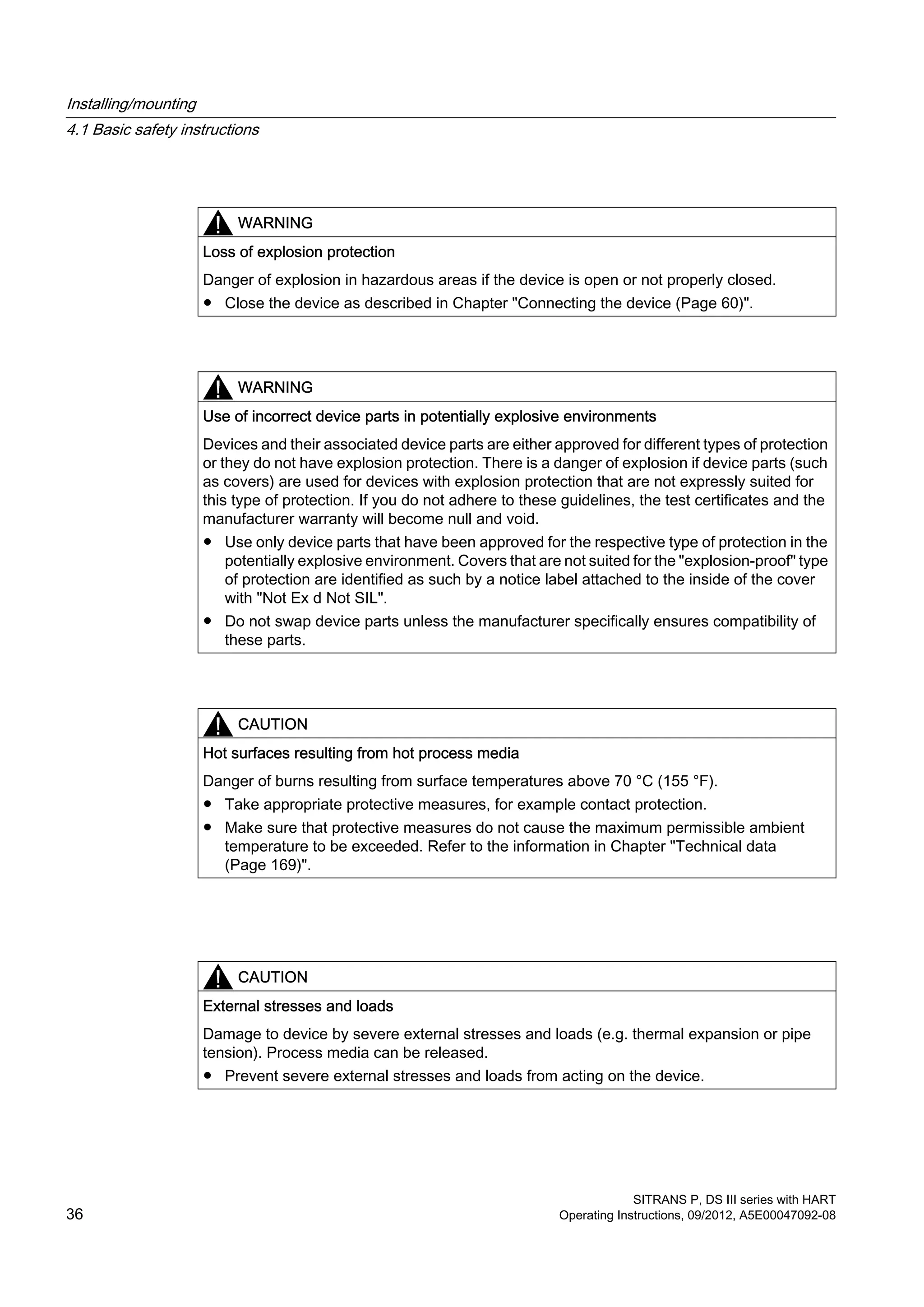 WARNING
Loss of explosion protection
Danger of explosion in hazardous areas if the device is open or not properly closed.
● Close the device as described in Chapter "Connecting the device (Page 60)".
WARNING
Use of incorrect device parts in potentially explosive environments
Devices and their associated device parts are either approved for different types of protection
or they do not have explosion protection. There is a danger of explosion if device parts (such
as covers) are used for devices with explosion protection that are not expressly suited for
this type of protection. If you do not adhere to these guidelines, the test certificates and the
manufacturer warranty will become null and void.
● Use only device parts that have been approved for the respective type of protection in the
potentially explosive environment. Covers that are not suited for the "explosion-proof" type
of protection are identified as such by a notice label attached to the inside of the cover
with "Not Ex d Not SIL".
● Do not swap device parts unless the manufacturer specifically ensures compatibility of
these parts.
CAUTION
Hot surfaces resulting from hot process media
Danger of burns resulting from surface temperatures above 70 °C (155 °F).
● Take appropriate protective measures, for example contact protection.
● Make sure that protective measures do not cause the maximum permissible ambient
temperature to be exceeded. Refer to the information in Chapter "Technical data
(Page 169)".
CAUTION
External stresses and loads
Damage to device by severe external stresses and loads (e.g. thermal expansion or pipe
tension). Process media can be released.
● Prevent severe external stresses and loads from acting on the device.
Installing/mounting
4.1 Basic safety instructions
SITRANS P, DS III series with HART
36 Operating Instructions, 09/2012, A5E00047092-08
 