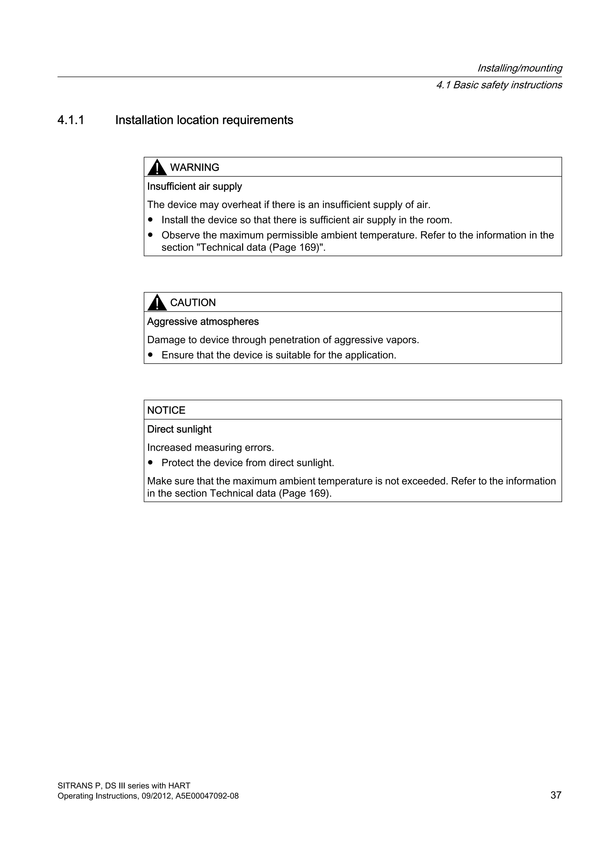 4.1.1 Installation location requirements
WARNING
Insufficient air supply
The device may overheat if there is an insufficient supply of air.
● Install the device so that there is sufficient air supply in the room.
● Observe the maximum permissible ambient temperature. Refer to the information in the
section "Technical data (Page 169)".
CAUTION
Aggressive atmospheres
Damage to device through penetration of aggressive vapors.
● Ensure that the device is suitable for the application.
NOTICE
Direct sunlight
Increased measuring errors.
● Protect the device from direct sunlight.
Make sure that the maximum ambient temperature is not exceeded. Refer to the information
in the section Technical data (Page 169).
Installing/mounting
4.1 Basic safety instructions
SITRANS P, DS III series with HART
Operating Instructions, 09/2012, A5E00047092-08 37
 