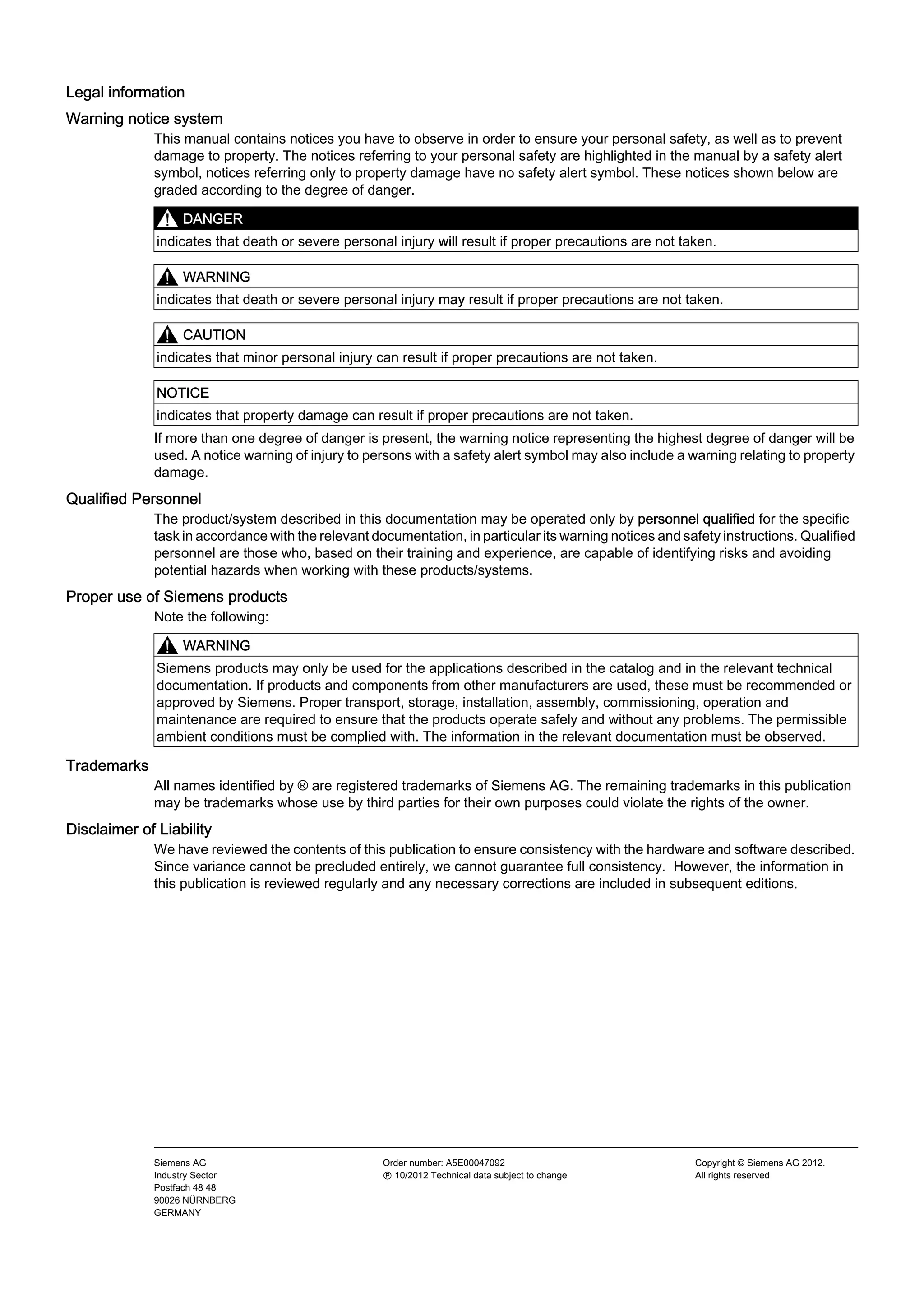 Legal information
Warning notice system
This manual contains notices you have to observe in order to ensure your personal safety, as well as to prevent
damage to property. The notices referring to your personal safety are highlighted in the manual by a safety alert
symbol, notices referring only to property damage have no safety alert symbol. These notices shown below are
graded according to the degree of danger.
DANGER
indicates that death or severe personal injury will result if proper precautions are not taken.
WARNING
indicates that death or severe personal injury may result if proper precautions are not taken.
CAUTION
indicates that minor personal injury can result if proper precautions are not taken.
NOTICE
indicates that property damage can result if proper precautions are not taken.
If more than one degree of danger is present, the warning notice representing the highest degree of danger will be
used. A notice warning of injury to persons with a safety alert symbol may also include a warning relating to property
damage.
Qualified Personnel
The product/system described in this documentation may be operated only by personnel qualified for the specific
task in accordance with the relevant documentation, in particular its warning notices and safety instructions. Qualified
personnel are those who, based on their training and experience, are capable of identifying risks and avoiding
potential hazards when working with these products/systems.
Proper use of Siemens products
Note the following:
WARNING
Siemens products may only be used for the applications described in the catalog and in the relevant technical
documentation. If products and components from other manufacturers are used, these must be recommended or
approved by Siemens. Proper transport, storage, installation, assembly, commissioning, operation and
maintenance are required to ensure that the products operate safely and without any problems. The permissible
ambient conditions must be complied with. The information in the relevant documentation must be observed.
Trademarks
All names identified by ® are registered trademarks of Siemens AG. The remaining trademarks in this publication
may be trademarks whose use by third parties for their own purposes could violate the rights of the owner.
Disclaimer of Liability
We have reviewed the contents of this publication to ensure consistency with the hardware and software described.
Since variance cannot be precluded entirely, we cannot guarantee full consistency. However, the information in
this publication is reviewed regularly and any necessary corrections are included in subsequent editions.
Siemens AG
Industry Sector
Postfach 48 48
90026 NÜRNBERG
GERMANY
Order number: A5E00047092
Ⓟ 10/2012 Technical data subject to change
Copyright © Siemens AG 2012.
All rights reserved
 