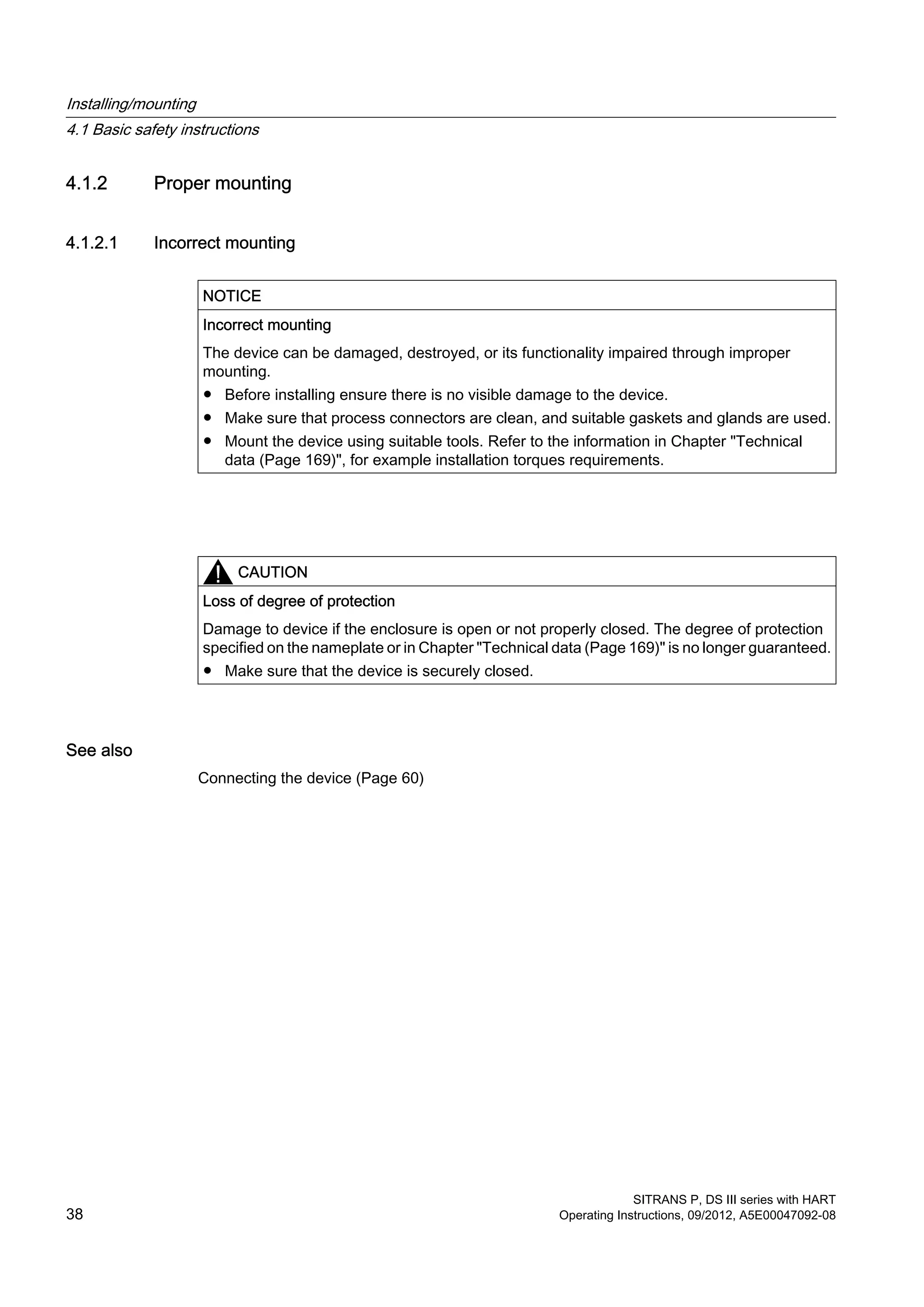 4.1.2 Proper mounting
4.1.2.1 Incorrect mounting
NOTICE
Incorrect mounting
The device can be damaged, destroyed, or its functionality impaired through improper
mounting.
● Before installing ensure there is no visible damage to the device.
● Make sure that process connectors are clean, and suitable gaskets and glands are used.
● Mount the device using suitable tools. Refer to the information in Chapter "Technical
data (Page 169)", for example installation torques requirements.
CAUTION
Loss of degree of protection
Damage to device if the enclosure is open or not properly closed. The degree of protection
specified on the nameplate or in Chapter "Technical data (Page 169)" is no longer guaranteed.
● Make sure that the device is securely closed.
See also
Connecting the device (Page 60)
Installing/mounting
4.1 Basic safety instructions
SITRANS P, DS III series with HART
38 Operating Instructions, 09/2012, A5E00047092-08
 