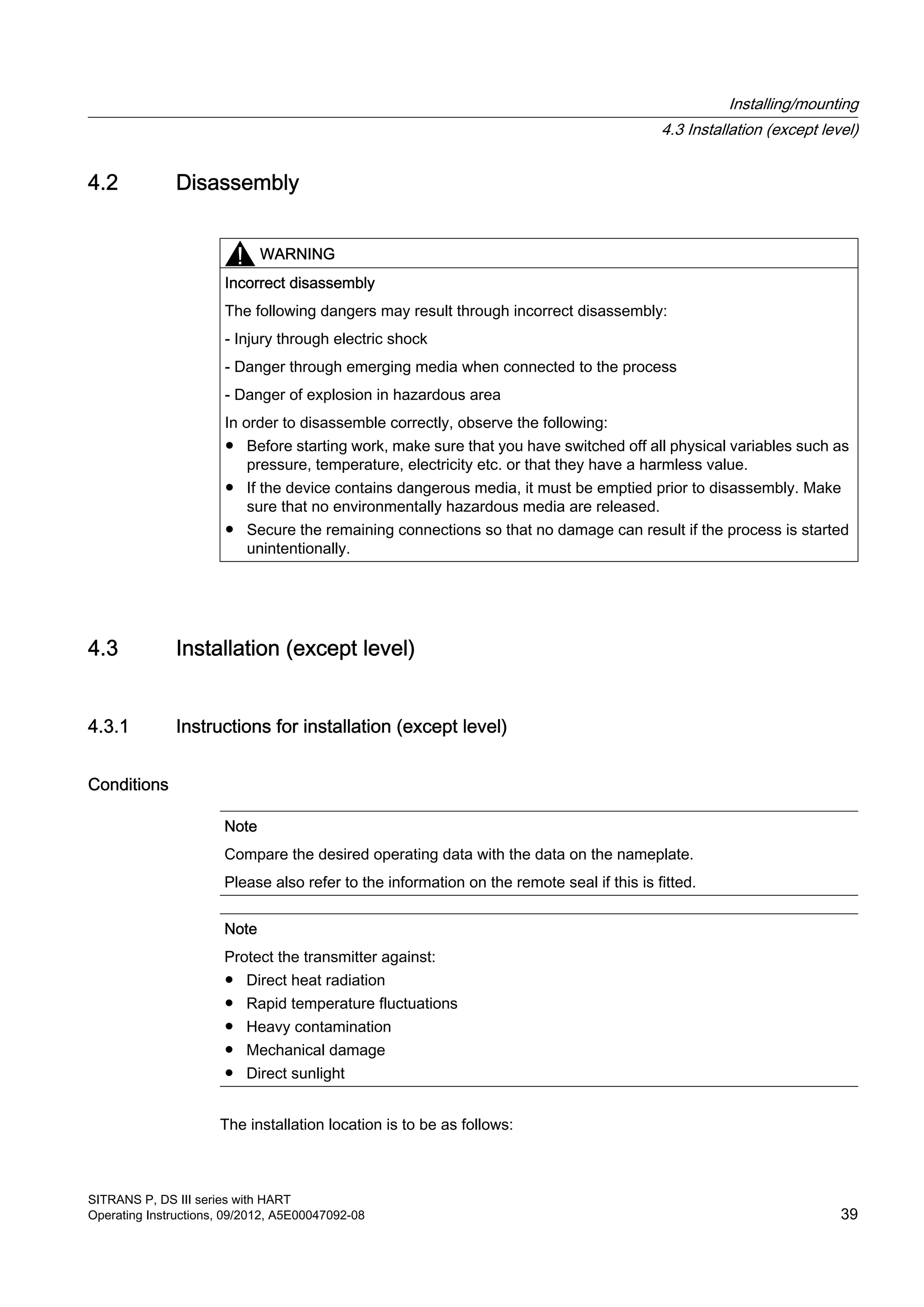 4.2 Disassembly
WARNING
Incorrect disassembly
The following dangers may result through incorrect disassembly:
- Injury through electric shock
- Danger through emerging media when connected to the process
- Danger of explosion in hazardous area
In order to disassemble correctly, observe the following:
● Before starting work, make sure that you have switched off all physical variables such as
pressure, temperature, electricity etc. or that they have a harmless value.
● If the device contains dangerous media, it must be emptied prior to disassembly. Make
sure that no environmentally hazardous media are released.
● Secure the remaining connections so that no damage can result if the process is started
unintentionally.
4.3 Installation (except level)
4.3.1 Instructions for installation (except level)
Conditions
Note
Compare the desired operating data with the data on the nameplate.
Please also refer to the information on the remote seal if this is fitted.
Note
Protect the transmitter against:
● Direct heat radiation
● Rapid temperature fluctuations
● Heavy contamination
● Mechanical damage
● Direct sunlight
The installation location is to be as follows:
Installing/mounting
4.3 Installation (except level)
SITRANS P, DS III series with HART
Operating Instructions, 09/2012, A5E00047092-08 39
 