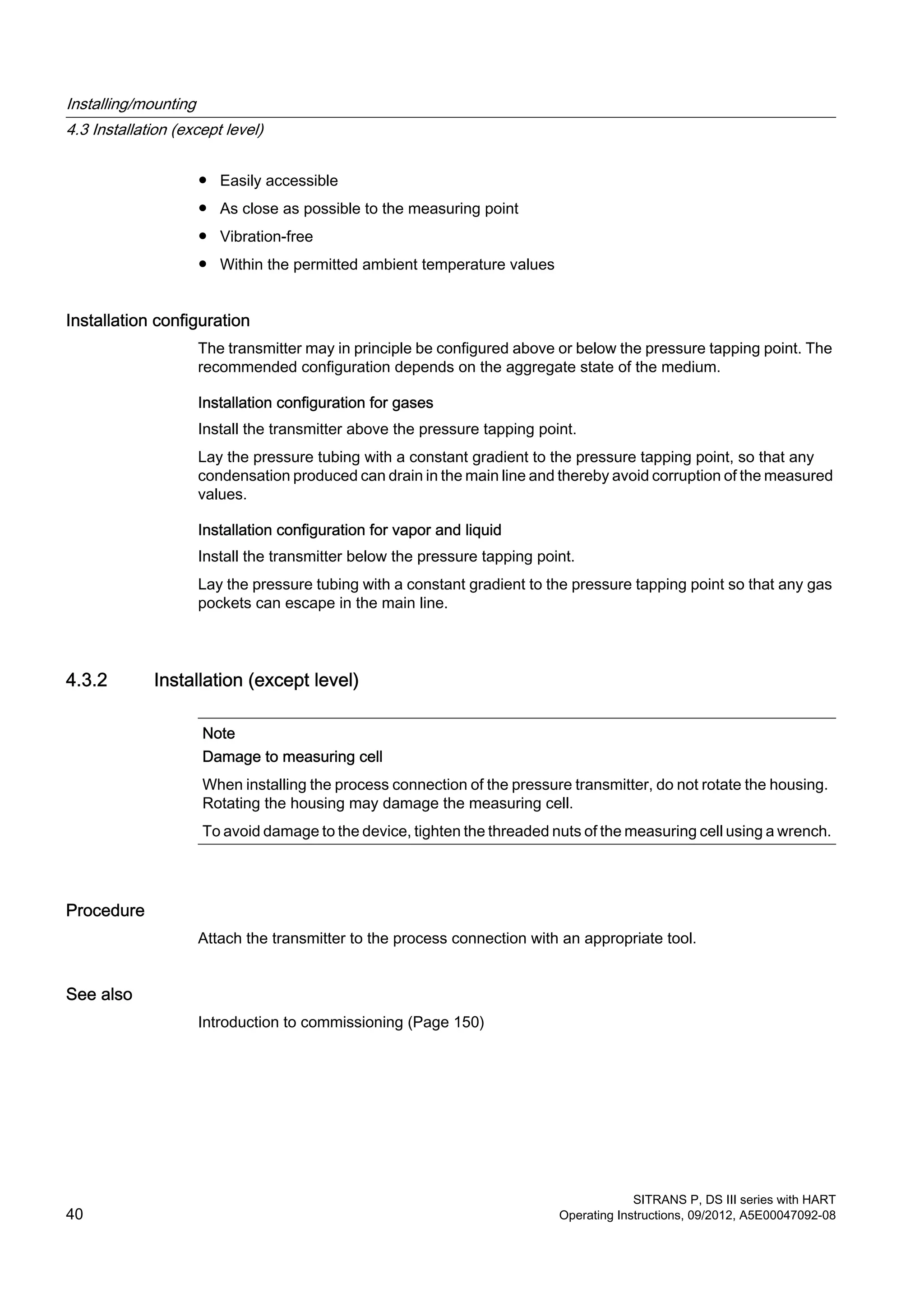 ● Easily accessible
● As close as possible to the measuring point
● Vibration-free
● Within the permitted ambient temperature values
Installation configuration
The transmitter may in principle be configured above or below the pressure tapping point. The
recommended configuration depends on the aggregate state of the medium.
Installation configuration for gases
Install the transmitter above the pressure tapping point.
Lay the pressure tubing with a constant gradient to the pressure tapping point, so that any
condensation produced can drain in the main line and thereby avoid corruption of the measured
values.
Installation configuration for vapor and liquid
Install the transmitter below the pressure tapping point.
Lay the pressure tubing with a constant gradient to the pressure tapping point so that any gas
pockets can escape in the main line.
4.3.2 Installation (except level)
Note
Damage to measuring cell
When installing the process connection of the pressure transmitter, do not rotate the housing.
Rotating the housing may damage the measuring cell.
To avoid damage to the device, tighten the threaded nuts of the measuring cell using a wrench.
Procedure
Attach the transmitter to the process connection with an appropriate tool.
See also
Introduction to commissioning (Page 150)
Installing/mounting
4.3 Installation (except level)
SITRANS P, DS III series with HART
40 Operating Instructions, 09/2012, A5E00047092-08
 