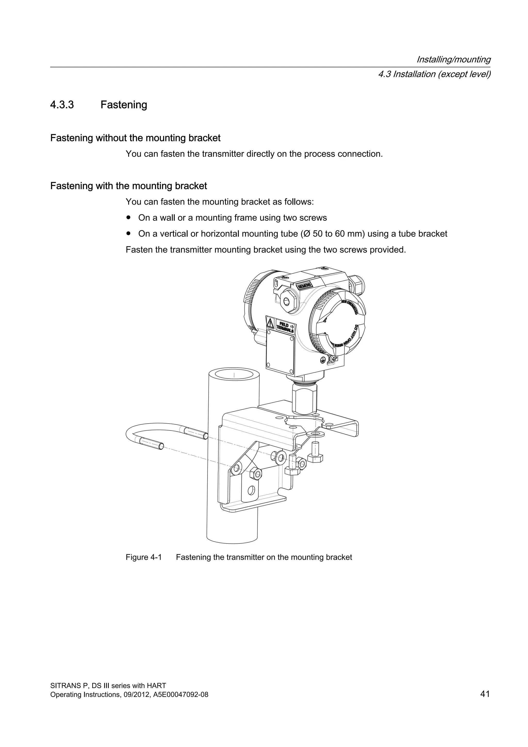 4.3.3 Fastening
Fastening without the mounting bracket
You can fasten the transmitter directly on the process connection.
Fastening with the mounting bracket
You can fasten the mounting bracket as follows:
● On a wall or a mounting frame using two screws
● On a vertical or horizontal mounting tube (Ø 50 to 60 mm) using a tube bracket
Fasten the transmitter mounting bracket using the two screws provided.
Figure 4-1 Fastening the transmitter on the mounting bracket
Installing/mounting
4.3 Installation (except level)
SITRANS P, DS III series with HART
Operating Instructions, 09/2012, A5E00047092-08 41
 