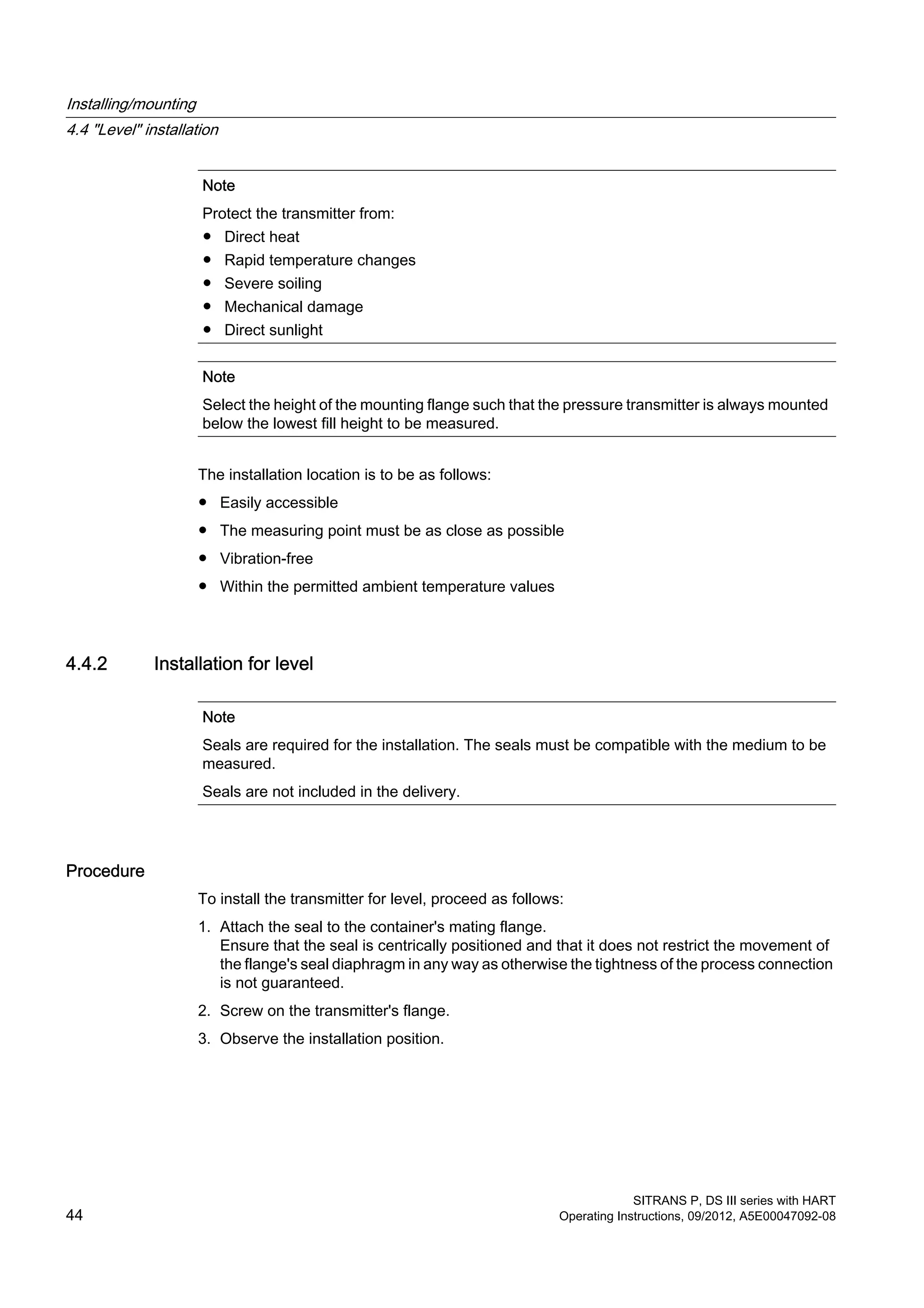 Note
Protect the transmitter from:
● Direct heat
● Rapid temperature changes
● Severe soiling
● Mechanical damage
● Direct sunlight
Note
Select the height of the mounting flange such that the pressure transmitter is always mounted
below the lowest fill height to be measured.
The installation location is to be as follows:
● Easily accessible
● The measuring point must be as close as possible
● Vibration-free
● Within the permitted ambient temperature values
4.4.2 Installation for level
Note
Seals are required for the installation. The seals must be compatible with the medium to be
measured.
Seals are not included in the delivery.
Procedure
To install the transmitter for level, proceed as follows:
1. Attach the seal to the container's mating flange.
Ensure that the seal is centrically positioned and that it does not restrict the movement of
the flange's seal diaphragm in any way as otherwise the tightness of the process connection
is not guaranteed.
2. Screw on the transmitter's flange.
3. Observe the installation position.
Installing/mounting
4.4 "Level" installation
SITRANS P, DS III series with HART
44 Operating Instructions, 09/2012, A5E00047092-08
 
