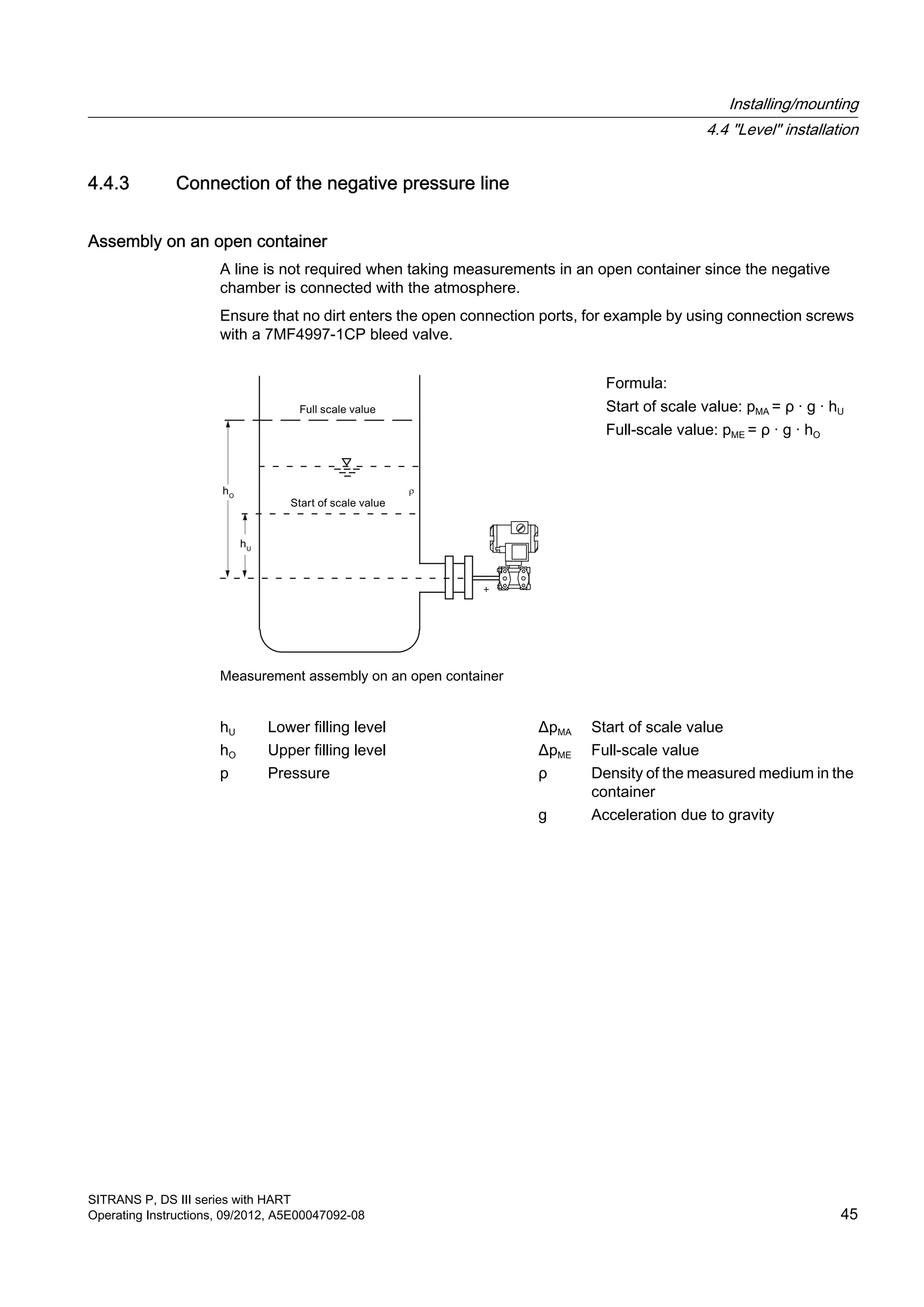 4.4.3 Connection of the negative pressure line
Assembly on an open container
A line is not required when taking measurements in an open container since the negative
chamber is connected with the atmosphere.
Ensure that no dirt enters the open connection ports, for example by using connection screws
with a 7MF4997-1CP bleed valve.
+
Measurement assembly on an open container
Formula:
Start of scale value: pMA = ρ · g · hU
Full-scale value: pME = ρ · g · hO
hU Lower filling level ΔpMA Start of scale value
hO Upper filling level ΔpME Full-scale value
p Pressure ρ Density of the measured medium in the
container
g Acceleration due to gravity
Installing/mounting
4.4 "Level" installation
SITRANS P, DS III series with HART
Operating Instructions, 09/2012, A5E00047092-08 45
 