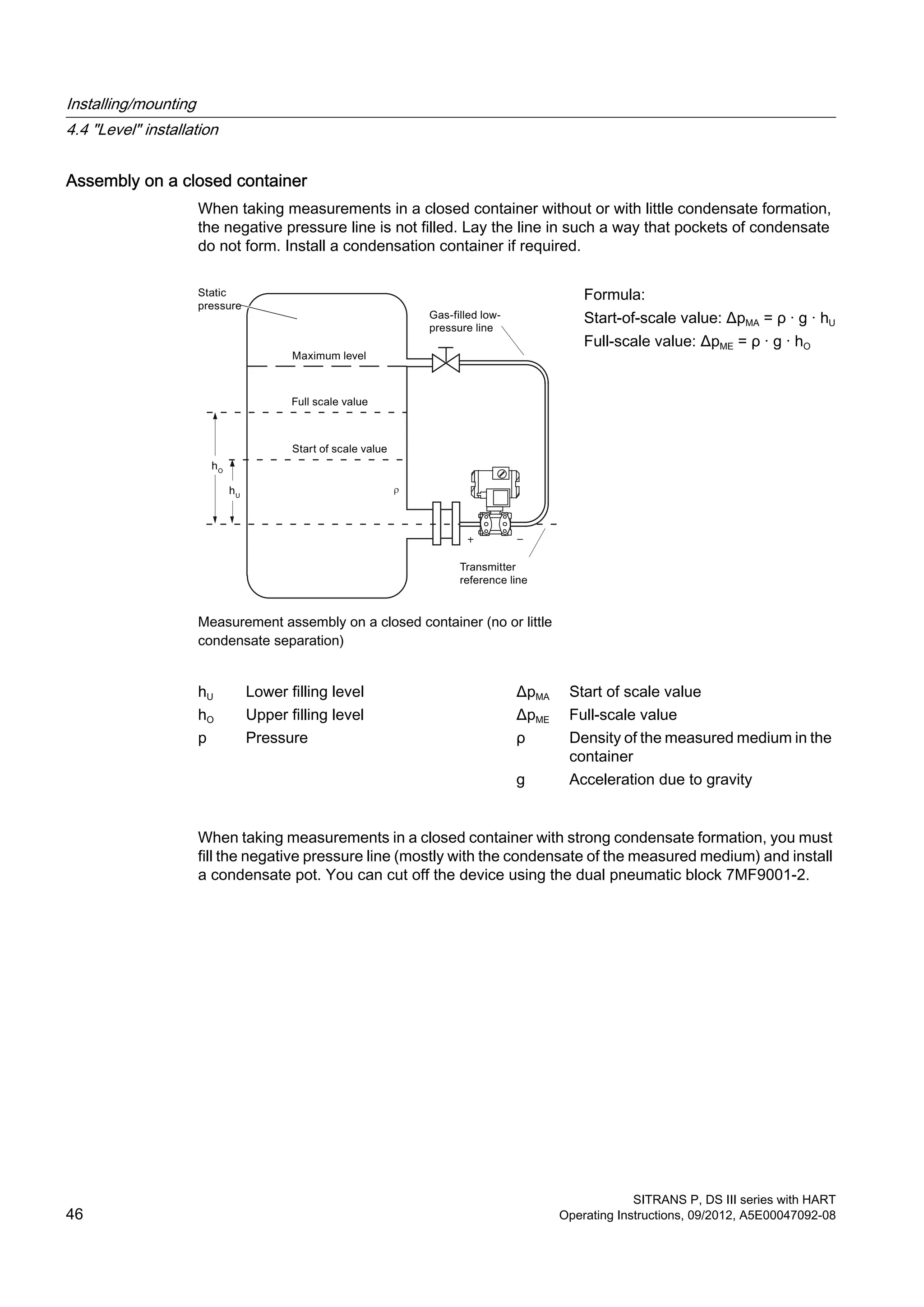 Assembly on a closed container
When taking measurements in a closed container without or with little condensate formation,
the negative pressure line is not filled. Lay the line in such a way that pockets of condensate
do not form. Install a condensation container if required.
Measurement assembly on a closed container (no or little
condensate separation)
Formula:
Start-of-scale value: ΔpMA = ρ · g · hU
Full-scale value: ΔpME = ρ · g · hO
hU Lower filling level ΔpMA Start of scale value
hO Upper filling level ΔpME Full-scale value
p Pressure ρ Density of the measured medium in the
container
g Acceleration due to gravity
When taking measurements in a closed container with strong condensate formation, you must
fill the negative pressure line (mostly with the condensate of the measured medium) and install
a condensate pot. You can cut off the device using the dual pneumatic block 7MF9001-2.
Installing/mounting
4.4 "Level" installation
SITRANS P, DS III series with HART
46 Operating Instructions, 09/2012, A5E00047092-08
 