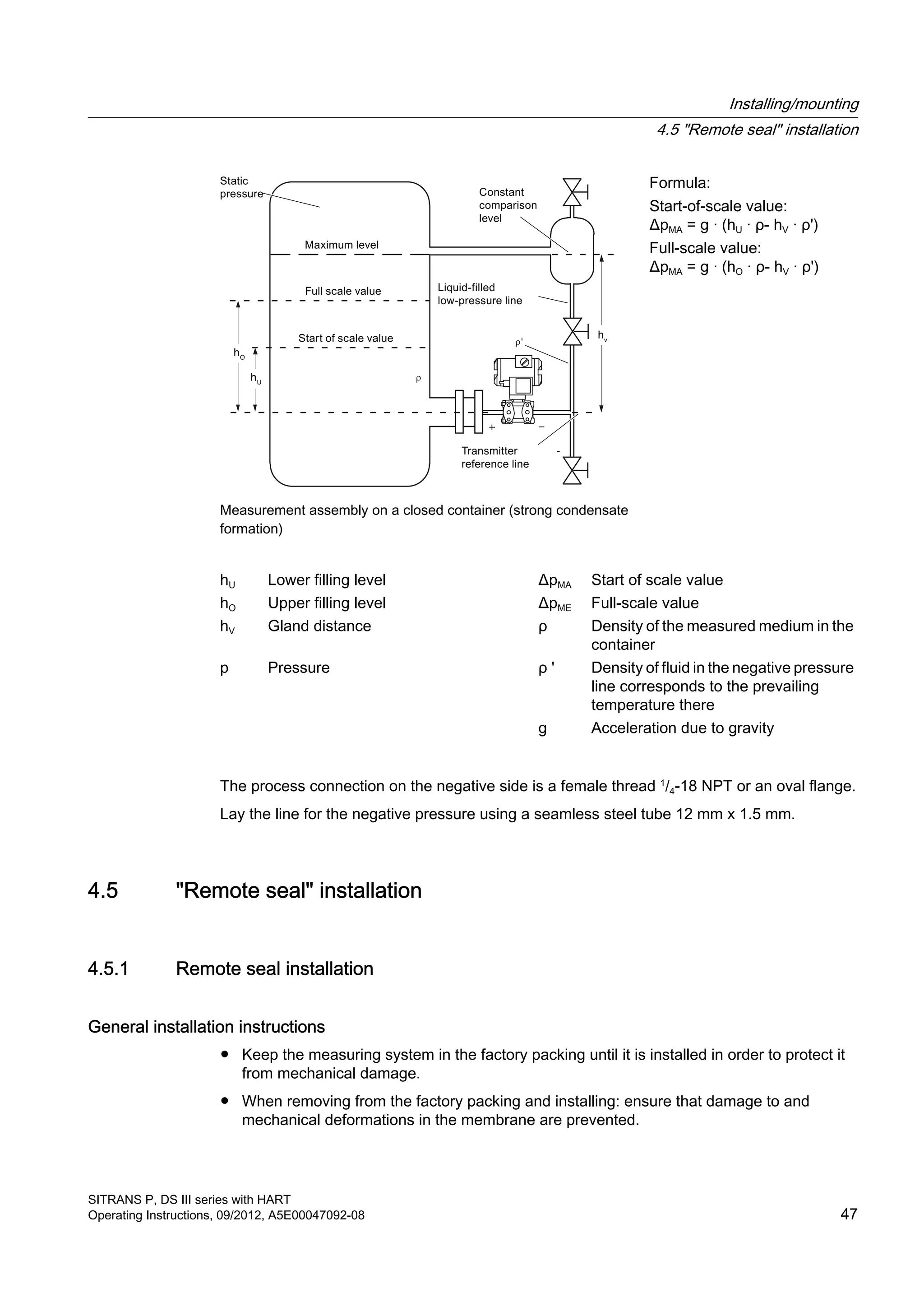 '
-
Measurement assembly on a closed container (strong condensate
formation)
Formula:
Start-of-scale value:
ΔpMA = g · (hU · ρ- hV · ρ')
Full-scale value:
ΔpMA = g · (hO · ρ- hV · ρ')
hU Lower filling level ΔpMA Start of scale value
hO Upper filling level ΔpME Full-scale value
hV Gland distance ρ Density of the measured medium in the
container
p Pressure ρ ' Density of fluid in the negative pressure
line corresponds to the prevailing
temperature there
g Acceleration due to gravity
The process connection on the negative side is a female thread 1
/4-18 NPT or an oval flange.
Lay the line for the negative pressure using a seamless steel tube 12 mm x 1.5 mm.
4.5 "Remote seal" installation
4.5.1 Remote seal installation
General installation instructions
● Keep the measuring system in the factory packing until it is installed in order to protect it
from mechanical damage.
● When removing from the factory packing and installing: ensure that damage to and
mechanical deformations in the membrane are prevented.
Installing/mounting
4.5 "Remote seal" installation
SITRANS P, DS III series with HART
Operating Instructions, 09/2012, A5E00047092-08 47
 