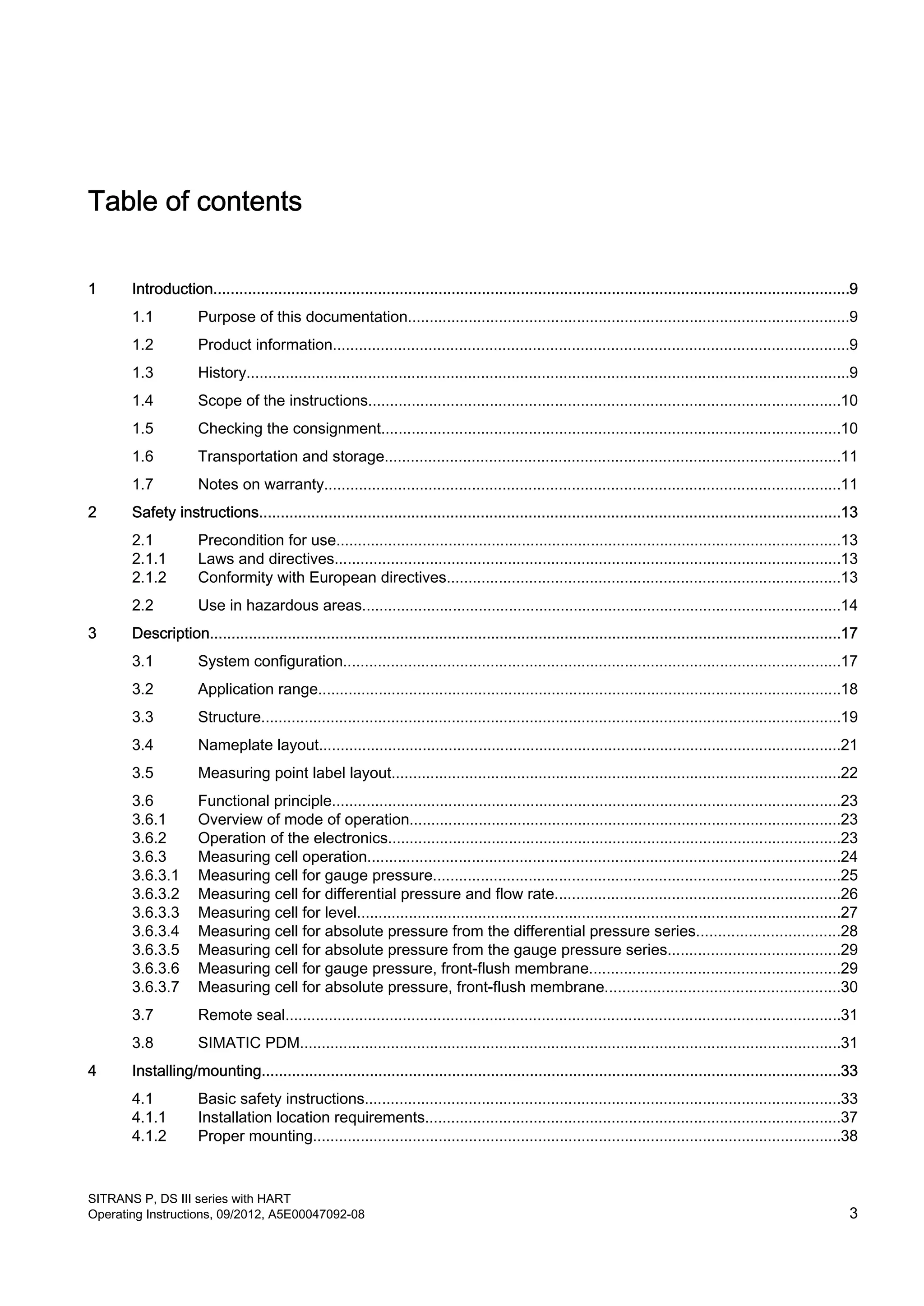 Table of contents
1 Introduction...................................................................................................................................................9
1.1 Purpose of this documentation......................................................................................................9
1.2 Product information.......................................................................................................................9
1.3 History...........................................................................................................................................9
1.4 Scope of the instructions.............................................................................................................10
1.5 Checking the consignment..........................................................................................................10
1.6 Transportation and storage.........................................................................................................11
1.7 Notes on warranty.......................................................................................................................11
2 Safety instructions......................................................................................................................................13
2.1 Precondition for use.....................................................................................................................13
2.1.1 Laws and directives.....................................................................................................................13
2.1.2 Conformity with European directives...........................................................................................13
2.2 Use in hazardous areas...............................................................................................................14
3 Description..................................................................................................................................................17
3.1 System configuration...................................................................................................................17
3.2 Application range.........................................................................................................................18
3.3 Structure......................................................................................................................................19
3.4 Nameplate layout.........................................................................................................................21
3.5 Measuring point label layout........................................................................................................22
3.6 Functional principle......................................................................................................................23
3.6.1 Overview of mode of operation....................................................................................................23
3.6.2 Operation of the electronics.........................................................................................................23
3.6.3 Measuring cell operation.............................................................................................................24
3.6.3.1 Measuring cell for gauge pressure..............................................................................................25
3.6.3.2 Measuring cell for differential pressure and flow rate..................................................................26
3.6.3.3 Measuring cell for level................................................................................................................27
3.6.3.4 Measuring cell for absolute pressure from the differential pressure series.................................28
3.6.3.5 Measuring cell for absolute pressure from the gauge pressure series........................................29
3.6.3.6 Measuring cell for gauge pressure, front-flush membrane..........................................................29
3.6.3.7 Measuring cell for absolute pressure, front-flush membrane......................................................30
3.7 Remote seal................................................................................................................................31
3.8 SIMATIC PDM.............................................................................................................................31
4 Installing/mounting......................................................................................................................................33
4.1 Basic safety instructions..............................................................................................................33
4.1.1 Installation location requirements................................................................................................37
4.1.2 Proper mounting..........................................................................................................................38
SITRANS P, DS III series with HART
Operating Instructions, 09/2012, A5E00047092-08 3
 