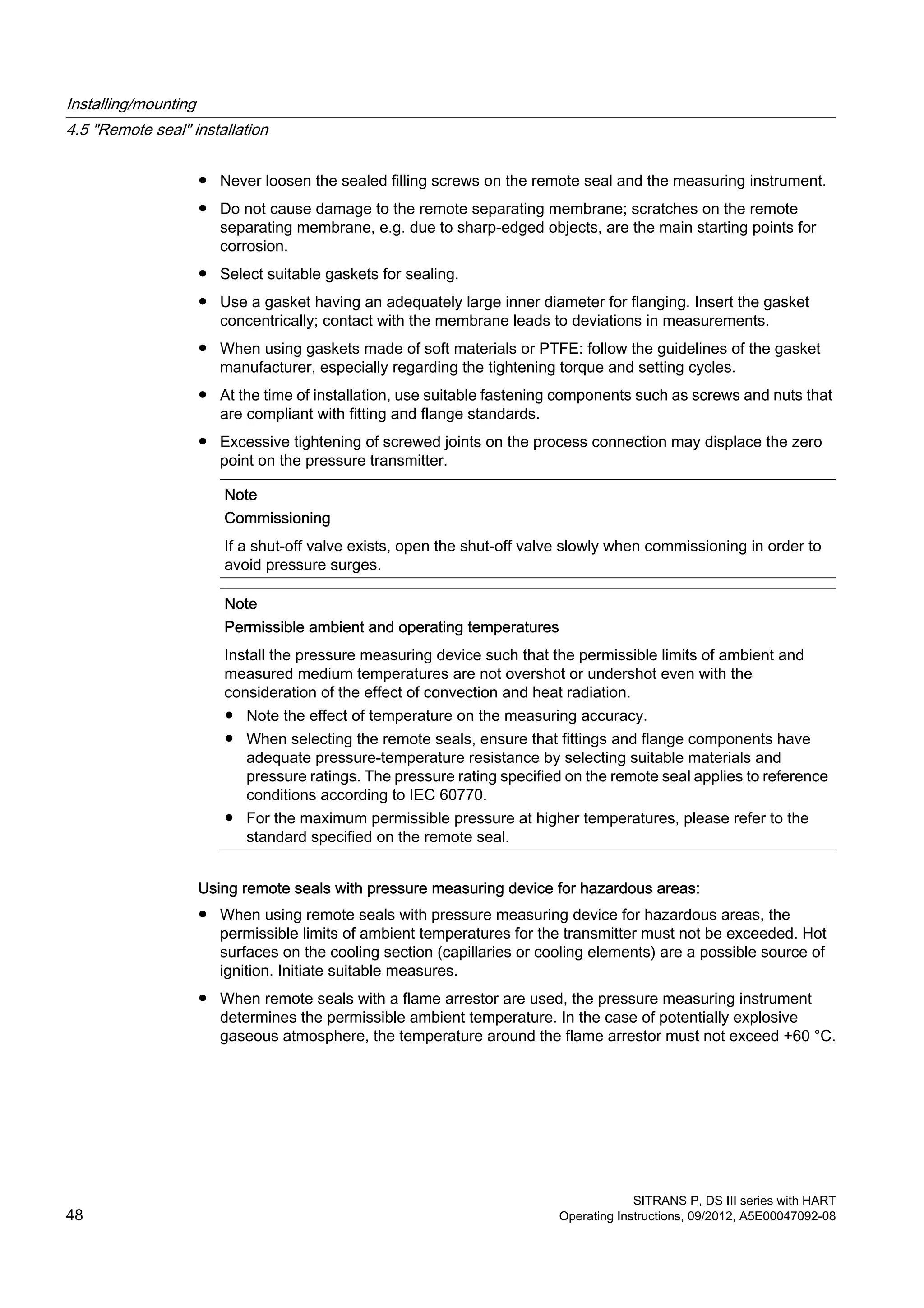 ● Never loosen the sealed filling screws on the remote seal and the measuring instrument.
● Do not cause damage to the remote separating membrane; scratches on the remote
separating membrane, e.g. due to sharp-edged objects, are the main starting points for
corrosion.
● Select suitable gaskets for sealing.
● Use a gasket having an adequately large inner diameter for flanging. Insert the gasket
concentrically; contact with the membrane leads to deviations in measurements.
● When using gaskets made of soft materials or PTFE: follow the guidelines of the gasket
manufacturer, especially regarding the tightening torque and setting cycles.
● At the time of installation, use suitable fastening components such as screws and nuts that
are compliant with fitting and flange standards.
● Excessive tightening of screwed joints on the process connection may displace the zero
point on the pressure transmitter.
Note
Commissioning
If a shut-off valve exists, open the shut-off valve slowly when commissioning in order to
avoid pressure surges.
Note
Permissible ambient and operating temperatures
Install the pressure measuring device such that the permissible limits of ambient and
measured medium temperatures are not overshot or undershot even with the
consideration of the effect of convection and heat radiation.
● Note the effect of temperature on the measuring accuracy.
● When selecting the remote seals, ensure that fittings and flange components have
adequate pressure-temperature resistance by selecting suitable materials and
pressure ratings. The pressure rating specified on the remote seal applies to reference
conditions according to IEC 60770.
● For the maximum permissible pressure at higher temperatures, please refer to the
standard specified on the remote seal.
Using remote seals with pressure measuring device for hazardous areas:
● When using remote seals with pressure measuring device for hazardous areas, the
permissible limits of ambient temperatures for the transmitter must not be exceeded. Hot
surfaces on the cooling section (capillaries or cooling elements) are a possible source of
ignition. Initiate suitable measures.
● When remote seals with a flame arrestor are used, the pressure measuring instrument
determines the permissible ambient temperature. In the case of potentially explosive
gaseous atmosphere, the temperature around the flame arrestor must not exceed +60 °C.
Installing/mounting
4.5 "Remote seal" installation
SITRANS P, DS III series with HART
48 Operating Instructions, 09/2012, A5E00047092-08
 