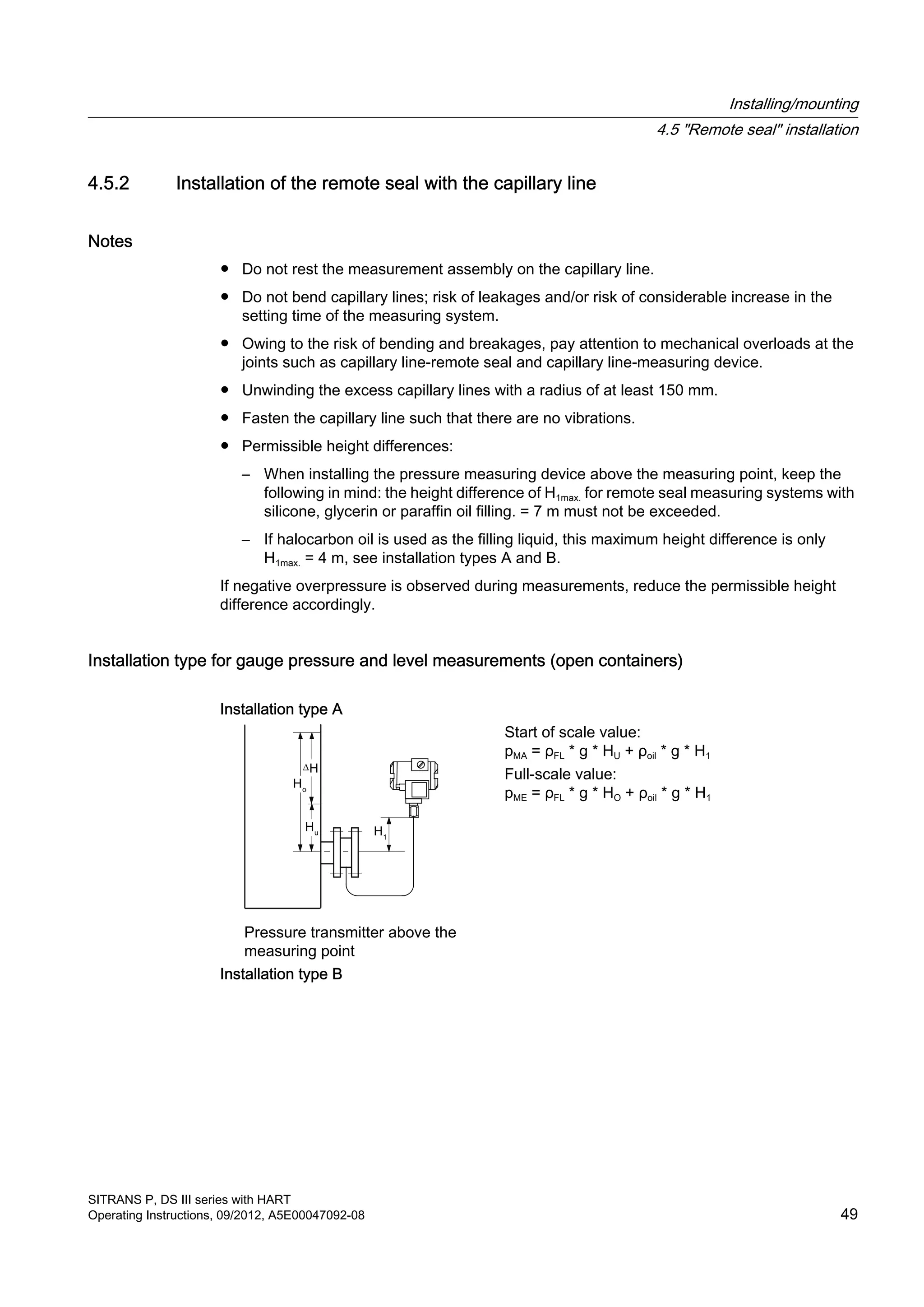 4.5.2 Installation of the remote seal with the capillary line
Notes
● Do not rest the measurement assembly on the capillary line.
● Do not bend capillary lines; risk of leakages and/or risk of considerable increase in the
setting time of the measuring system.
● Owing to the risk of bending and breakages, pay attention to mechanical overloads at the
joints such as capillary line-remote seal and capillary line-measuring device.
● Unwinding the excess capillary lines with a radius of at least 150 mm.
● Fasten the capillary line such that there are no vibrations.
● Permissible height differences:
– When installing the pressure measuring device above the measuring point, keep the
following in mind: the height difference of H1max. for remote seal measuring systems with
silicone, glycerin or paraffin oil filling. = 7 m must not be exceeded.
– If halocarbon oil is used as the filling liquid, this maximum height difference is only
H1max. = 4 m, see installation types A and B.
If negative overpressure is observed during measurements, reduce the permissible height
difference accordingly.
Installation type for gauge pressure and level measurements (open containers)
Installation type A
Pressure transmitter above the
measuring point
Start of scale value:
pMA = ρFL * g * HU + ρoil * g * H1
Full-scale value:
pME = ρFL * g * HO + ρoil * g * H1
Installation type B
Installing/mounting
4.5 "Remote seal" installation
SITRANS P, DS III series with HART
Operating Instructions, 09/2012, A5E00047092-08 49
 