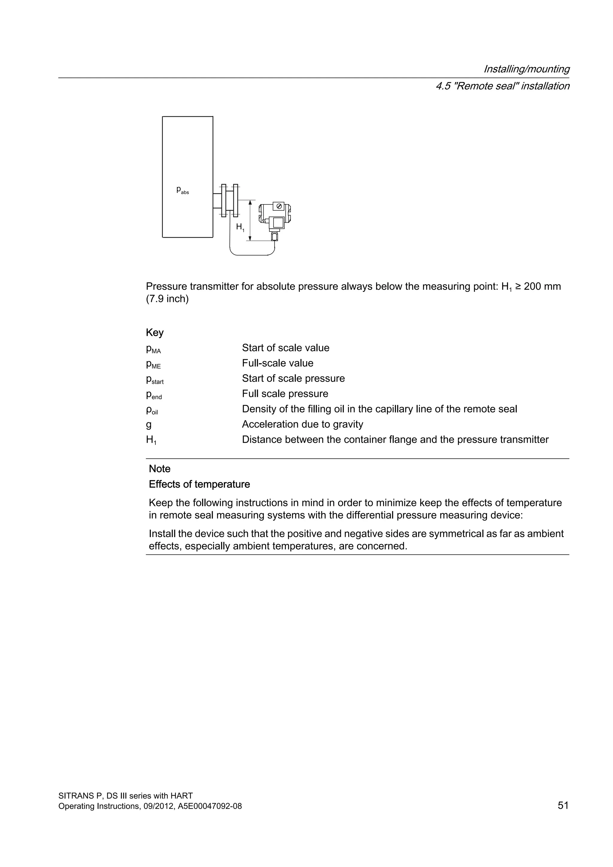 Pressure transmitter for absolute pressure always below the measuring point: H1 ≥ 200 mm
(7.9 inch)
Key
pMA Start of scale value
pME Full-scale value
pstart Start of scale pressure
pend Full scale pressure
ρoil Density of the filling oil in the capillary line of the remote seal
g Acceleration due to gravity
H1 Distance between the container flange and the pressure transmitter
Note
Effects of temperature
Keep the following instructions in mind in order to minimize keep the effects of temperature
in remote seal measuring systems with the differential pressure measuring device:
Install the device such that the positive and negative sides are symmetrical as far as ambient
effects, especially ambient temperatures, are concerned.
Installing/mounting
4.5 "Remote seal" installation
SITRANS P, DS III series with HART
Operating Instructions, 09/2012, A5E00047092-08 51
 