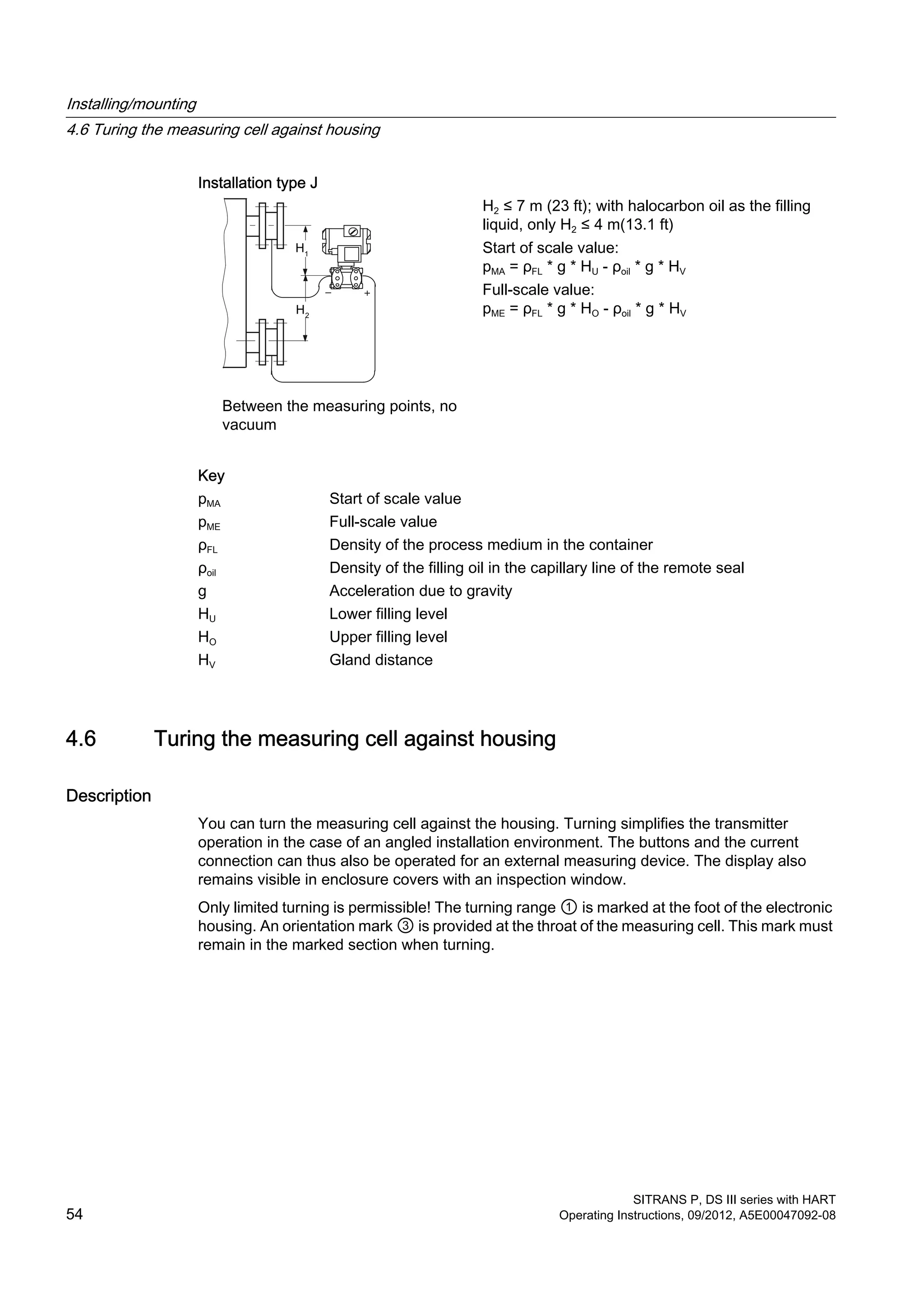 Installation type J
Between the measuring points, no
vacuum
H2 ≤ 7 m (23 ft); with halocarbon oil as the filling
liquid, only H2 ≤ 4 m(13.1 ft)
Start of scale value:
pMA = ρFL * g * HU - ρoil * g * HV
Full-scale value:
pME = ρFL * g * HO - ρoil * g * HV
Key
pMA Start of scale value
pME Full-scale value
ρFL Density of the process medium in the container
ρoil Density of the filling oil in the capillary line of the remote seal
g Acceleration due to gravity
HU Lower filling level
HO Upper filling level
HV Gland distance
4.6 Turing the measuring cell against housing
Description
You can turn the measuring cell against the housing. Turning simplifies the transmitter
operation in the case of an angled installation environment. The buttons and the current
connection can thus also be operated for an external measuring device. The display also
remains visible in enclosure covers with an inspection window.
Only limited turning is permissible! The turning range ① is marked at the foot of the electronic
housing. An orientation mark ③ is provided at the throat of the measuring cell. This mark must
remain in the marked section when turning.
Installing/mounting
4.6 Turing the measuring cell against housing
SITRANS P, DS III series with HART
54 Operating Instructions, 09/2012, A5E00047092-08
 