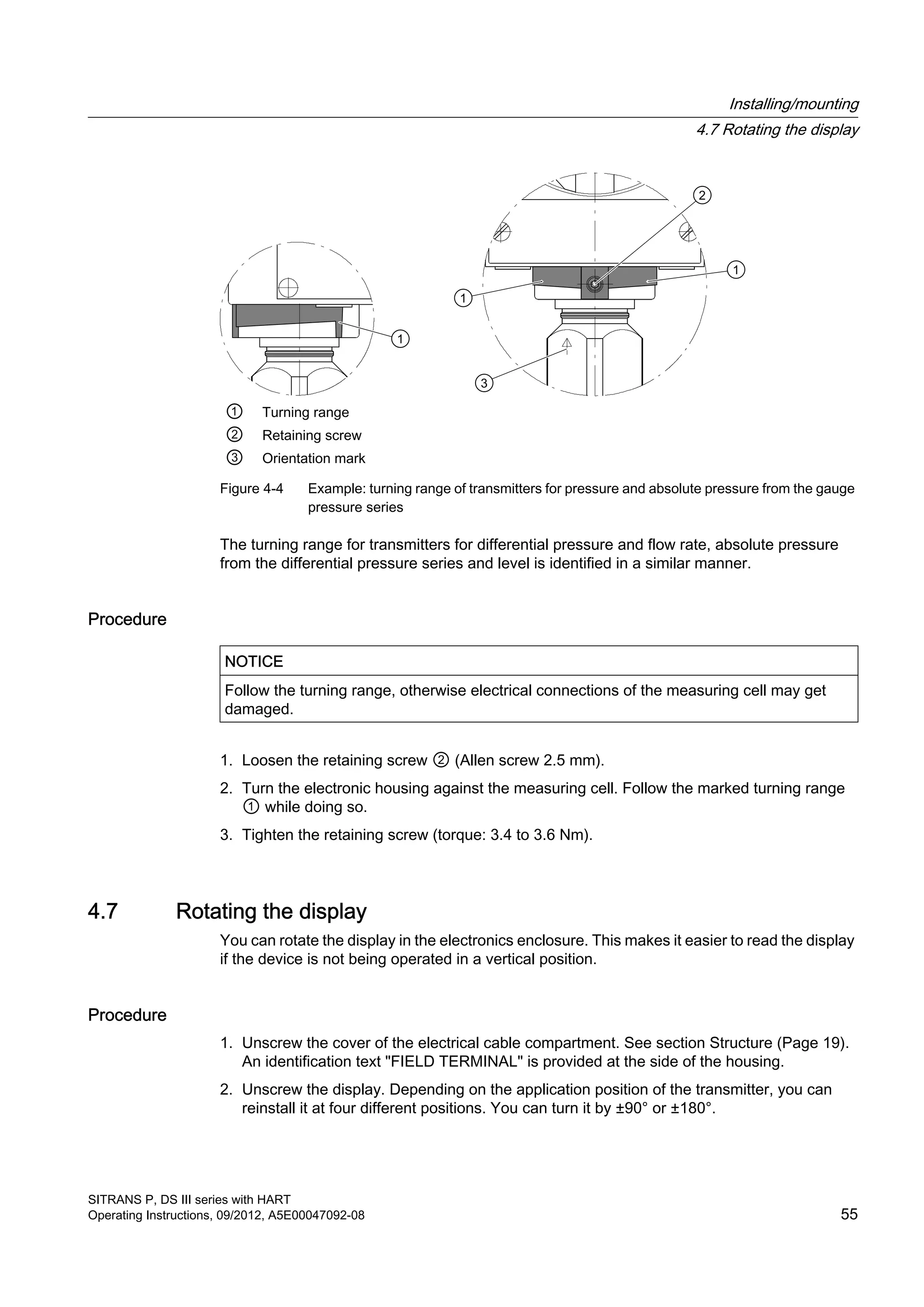 ① Turning range
② Retaining screw
③ Orientation mark
Figure 4-4 Example: turning range of transmitters for pressure and absolute pressure from the gauge
pressure series
The turning range for transmitters for differential pressure and flow rate, absolute pressure
from the differential pressure series and level is identified in a similar manner.
Procedure
NOTICE
Follow the turning range, otherwise electrical connections of the measuring cell may get
damaged.
1. Loosen the retaining screw ② (Allen screw 2.5 mm).
2. Turn the electronic housing against the measuring cell. Follow the marked turning range
① while doing so.
3. Tighten the retaining screw (torque: 3.4 to 3.6 Nm).
4.7 Rotating the display
You can rotate the display in the electronics enclosure. This makes it easier to read the display
if the device is not being operated in a vertical position.
Procedure
1. Unscrew the cover of the electrical cable compartment. See section Structure (Page 19).
An identification text "FIELD TERMINAL" is provided at the side of the housing.
2. Unscrew the display. Depending on the application position of the transmitter, you can
reinstall it at four different positions. You can turn it by ±90° or ±180°.
Installing/mounting
4.7 Rotating the display
SITRANS P, DS III series with HART
Operating Instructions, 09/2012, A5E00047092-08 55
 