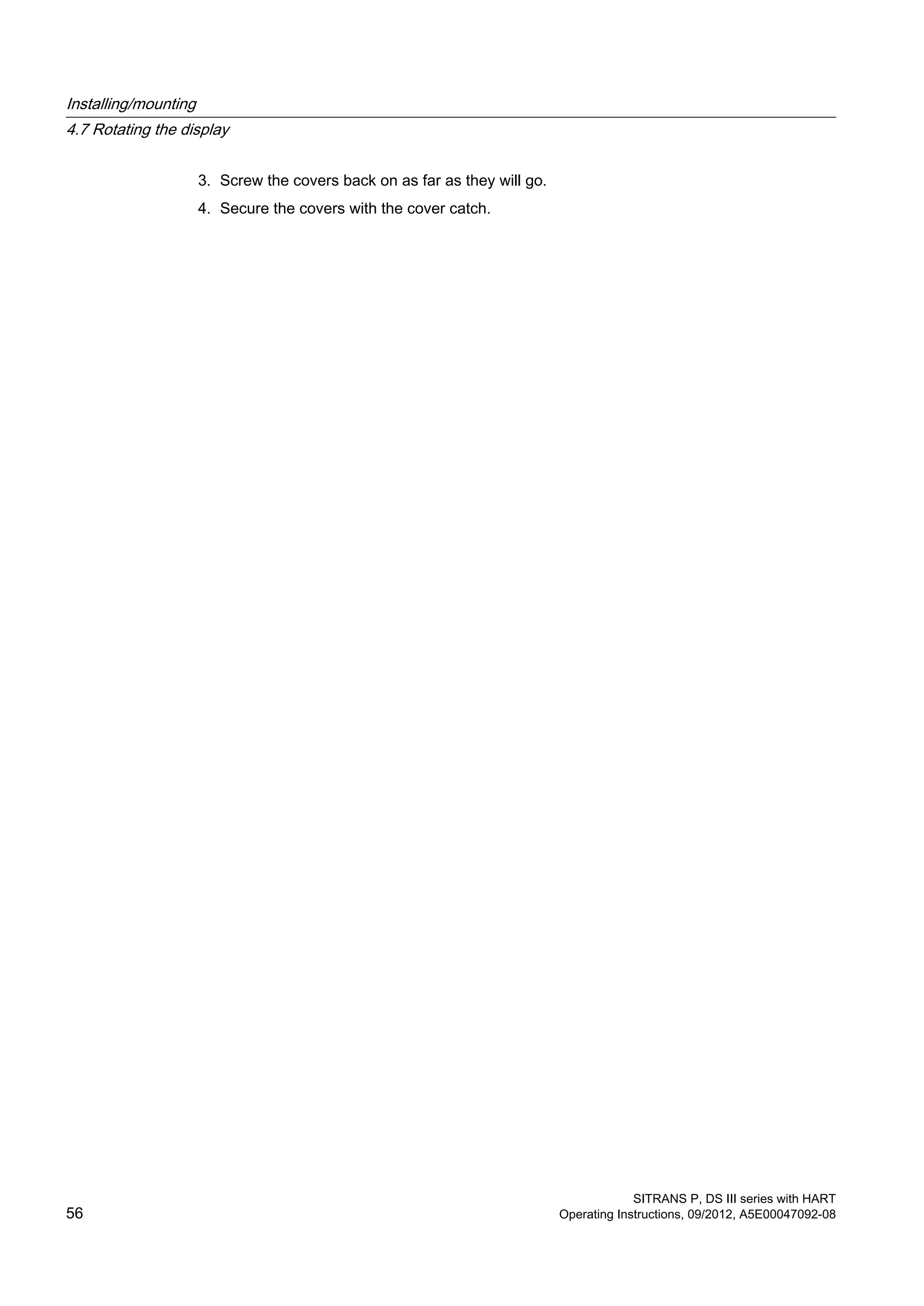 3. Screw the covers back on as far as they will go.
4. Secure the covers with the cover catch.
Installing/mounting
4.7 Rotating the display
SITRANS P, DS III series with HART
56 Operating Instructions, 09/2012, A5E00047092-08
 