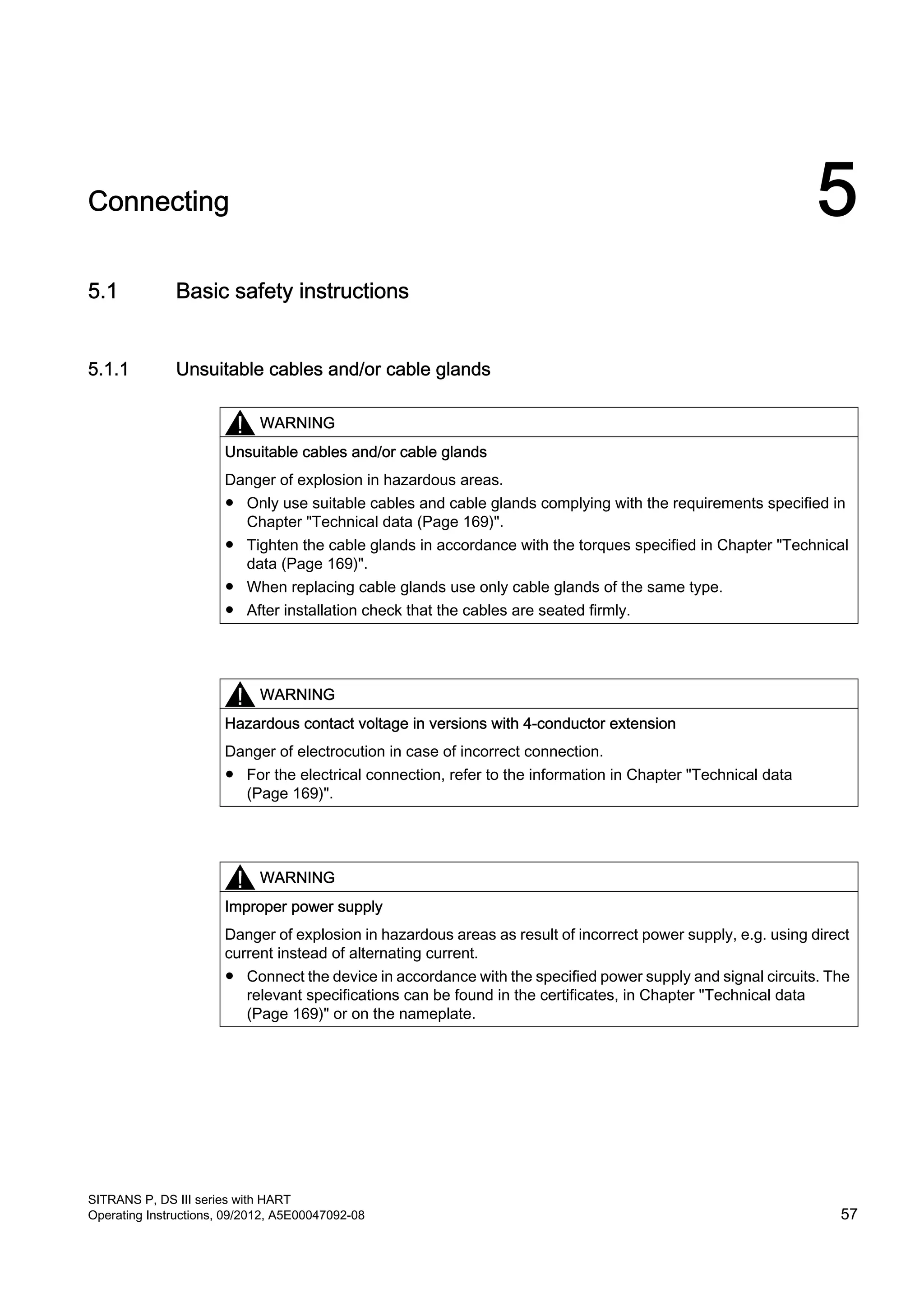 Connecting 5
5.1 Basic safety instructions
5.1.1 Unsuitable cables and/or cable glands
WARNING
Unsuitable cables and/or cable glands
Danger of explosion in hazardous areas.
● Only use suitable cables and cable glands complying with the requirements specified in
Chapter "Technical data (Page 169)".
● Tighten the cable glands in accordance with the torques specified in Chapter "Technical
data (Page 169)".
● When replacing cable glands use only cable glands of the same type.
● After installation check that the cables are seated firmly.
WARNING
Hazardous contact voltage in versions with 4-conductor extension
Danger of electrocution in case of incorrect connection.
● For the electrical connection, refer to the information in Chapter "Technical data
(Page 169)".
WARNING
Improper power supply
Danger of explosion in hazardous areas as result of incorrect power supply, e.g. using direct
current instead of alternating current.
● Connect the device in accordance with the specified power supply and signal circuits. The
relevant specifications can be found in the certificates, in Chapter "Technical data
(Page 169)" or on the nameplate.
SITRANS P, DS III series with HART
Operating Instructions, 09/2012, A5E00047092-08 57
 