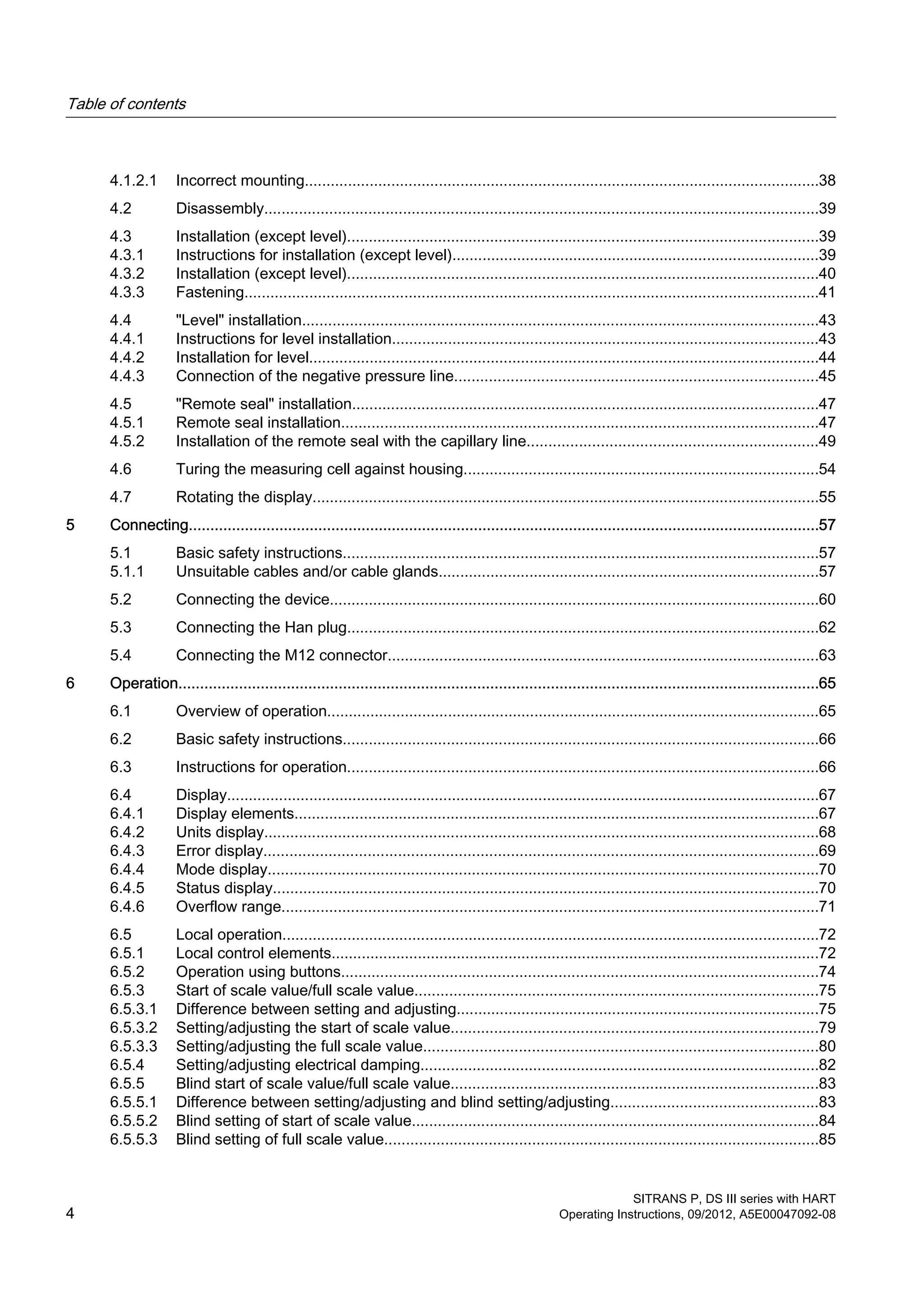 4.1.2.1 Incorrect mounting.......................................................................................................................38
4.2 Disassembly................................................................................................................................39
4.3 Installation (except level).............................................................................................................39
4.3.1 Instructions for installation (except level).....................................................................................39
4.3.2 Installation (except level).............................................................................................................40
4.3.3 Fastening.....................................................................................................................................41
4.4 "Level" installation.......................................................................................................................43
4.4.1 Instructions for level installation...................................................................................................43
4.4.2 Installation for level......................................................................................................................44
4.4.3 Connection of the negative pressure line....................................................................................45
4.5 "Remote seal" installation............................................................................................................47
4.5.1 Remote seal installation..............................................................................................................47
4.5.2 Installation of the remote seal with the capillary line...................................................................49
4.6 Turing the measuring cell against housing..................................................................................54
4.7 Rotating the display.....................................................................................................................55
5 Connecting..................................................................................................................................................57
5.1 Basic safety instructions..............................................................................................................57
5.1.1 Unsuitable cables and/or cable glands........................................................................................57
5.2 Connecting the device.................................................................................................................60
5.3 Connecting the Han plug.............................................................................................................62
5.4 Connecting the M12 connector....................................................................................................63
6 Operation....................................................................................................................................................65
6.1 Overview of operation..................................................................................................................65
6.2 Basic safety instructions..............................................................................................................66
6.3 Instructions for operation.............................................................................................................66
6.4 Display.........................................................................................................................................67
6.4.1 Display elements.........................................................................................................................67
6.4.2 Units display................................................................................................................................68
6.4.3 Error display................................................................................................................................69
6.4.4 Mode display...............................................................................................................................70
6.4.5 Status display..............................................................................................................................70
6.4.6 Overflow range............................................................................................................................71
6.5 Local operation............................................................................................................................72
6.5.1 Local control elements.................................................................................................................72
6.5.2 Operation using buttons..............................................................................................................74
6.5.3 Start of scale value/full scale value.............................................................................................75
6.5.3.1 Difference between setting and adjusting....................................................................................75
6.5.3.2 Setting/adjusting the start of scale value.....................................................................................79
6.5.3.3 Setting/adjusting the full scale value...........................................................................................80
6.5.4 Setting/adjusting electrical damping............................................................................................82
6.5.5 Blind start of scale value/full scale value.....................................................................................83
6.5.5.1 Difference between setting/adjusting and blind setting/adjusting................................................83
6.5.5.2 Blind setting of start of scale value..............................................................................................84
6.5.5.3 Blind setting of full scale value....................................................................................................85
Table of contents
SITRANS P, DS III series with HART
4 Operating Instructions, 09/2012, A5E00047092-08
 