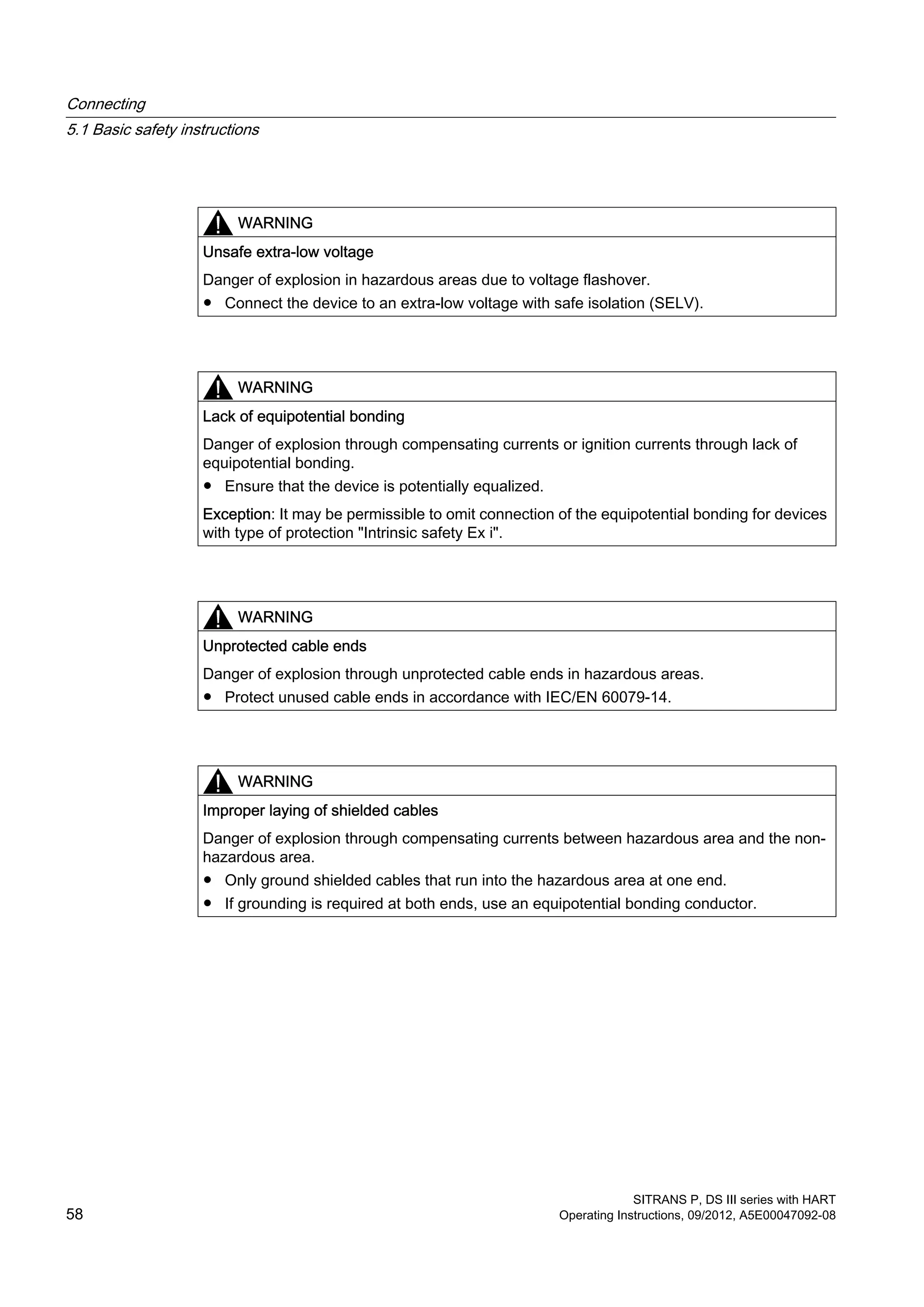 WARNING
Unsafe extra-low voltage
Danger of explosion in hazardous areas due to voltage flashover.
● Connect the device to an extra-low voltage with safe isolation (SELV).
WARNING
Lack of equipotential bonding
Danger of explosion through compensating currents or ignition currents through lack of
equipotential bonding.
● Ensure that the device is potentially equalized.
Exception: It may be permissible to omit connection of the equipotential bonding for devices
with type of protection "Intrinsic safety Ex i".
WARNING
Unprotected cable ends
Danger of explosion through unprotected cable ends in hazardous areas.
● Protect unused cable ends in accordance with IEC/EN 60079-14.
WARNING
Improper laying of shielded cables
Danger of explosion through compensating currents between hazardous area and the non-
hazardous area.
● Only ground shielded cables that run into the hazardous area at one end.
● If grounding is required at both ends, use an equipotential bonding conductor.
Connecting
5.1 Basic safety instructions
SITRANS P, DS III series with HART
58 Operating Instructions, 09/2012, A5E00047092-08
 