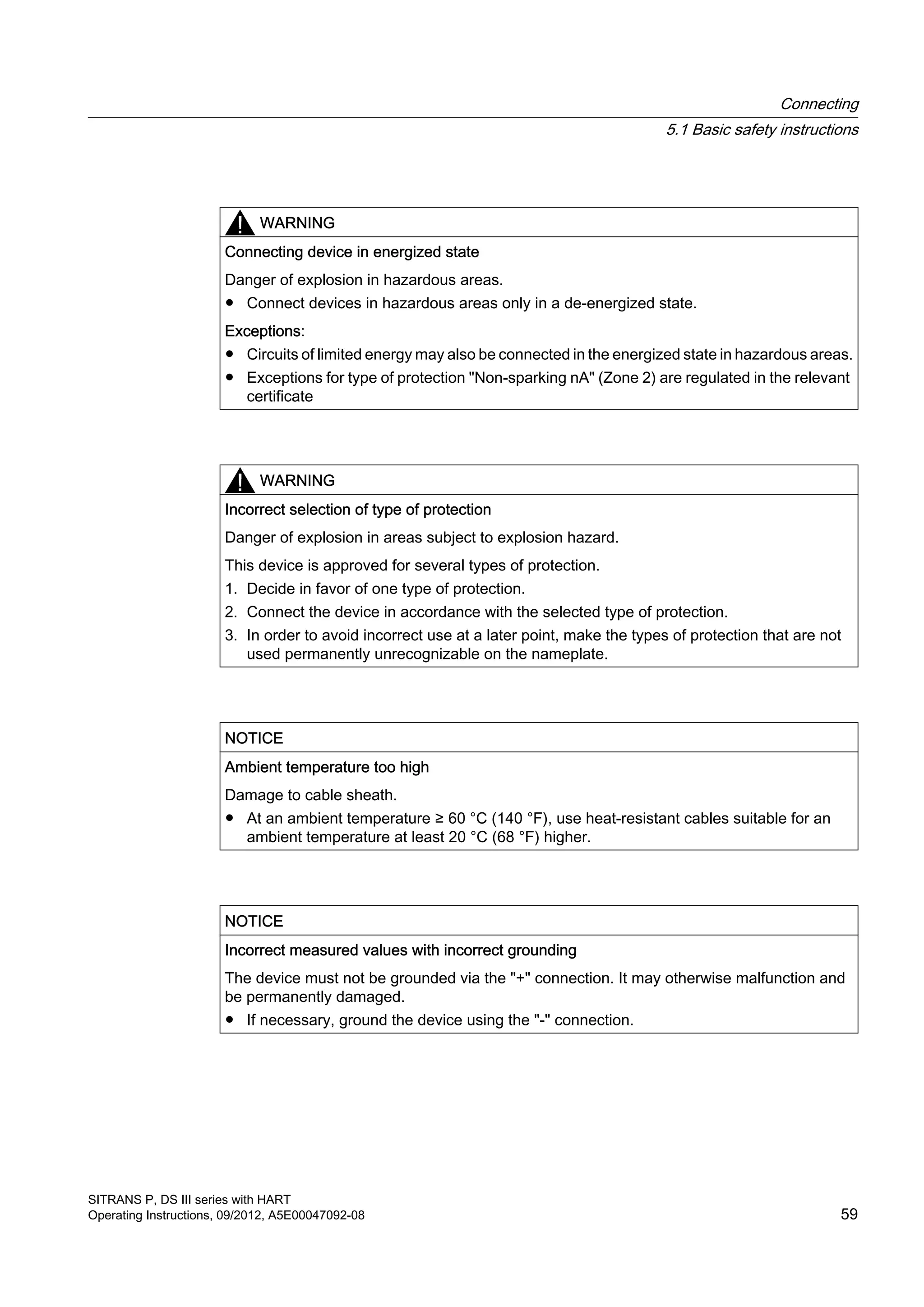 WARNING
Connecting device in energized state
Danger of explosion in hazardous areas.
● Connect devices in hazardous areas only in a de-energized state.
Exceptions:
● Circuits of limited energy may also be connected in the energized state in hazardous areas.
● Exceptions for type of protection "Non-sparking nA" (Zone 2) are regulated in the relevant
certificate
WARNING
Incorrect selection of type of protection
Danger of explosion in areas subject to explosion hazard.
This device is approved for several types of protection.
1. Decide in favor of one type of protection.
2. Connect the device in accordance with the selected type of protection.
3. In order to avoid incorrect use at a later point, make the types of protection that are not
used permanently unrecognizable on the nameplate.
NOTICE
Ambient temperature too high
Damage to cable sheath.
● At an ambient temperature ≥ 60 °C (140 °F), use heat-resistant cables suitable for an
ambient temperature at least 20 °C (68 °F) higher.
NOTICE
Incorrect measured values with incorrect grounding
The device must not be grounded via the "+" connection. It may otherwise malfunction and
be permanently damaged.
● If necessary, ground the device using the "-" connection.
Connecting
5.1 Basic safety instructions
SITRANS P, DS III series with HART
Operating Instructions, 09/2012, A5E00047092-08 59
 