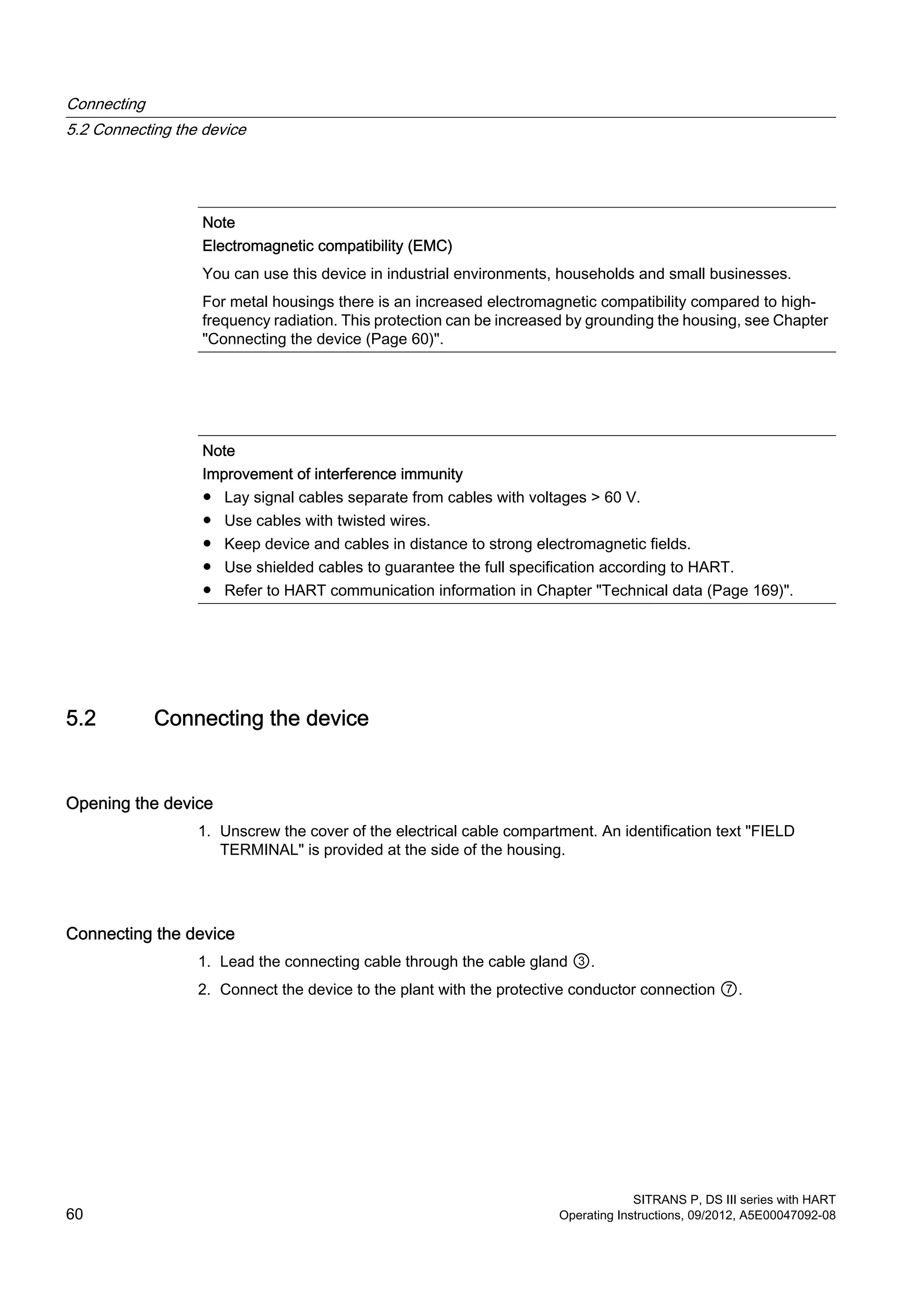 Note
Electromagnetic compatibility (EMC)
You can use this device in industrial environments, households and small businesses.
For metal housings there is an increased electromagnetic compatibility compared to high-
frequency radiation. This protection can be increased by grounding the housing, see Chapter
"Connecting the device (Page 60)".
Note
Improvement of interference immunity
● Lay signal cables separate from cables with voltages > 60 V.
● Use cables with twisted wires.
● Keep device and cables in distance to strong electromagnetic fields.
● Use shielded cables to guarantee the full specification according to HART.
● Refer to HART communication information in Chapter "Technical data (Page 169)".
5.2 Connecting the device
Opening the device
1. Unscrew the cover of the electrical cable compartment. An identification text "FIELD
TERMINAL" is provided at the side of the housing.
Connecting the device
1. Lead the connecting cable through the cable gland ③.
2. Connect the device to the plant with the protective conductor connection ⑦.
Connecting
5.2 Connecting the device
SITRANS P, DS III series with HART
60 Operating Instructions, 09/2012, A5E00047092-08
 