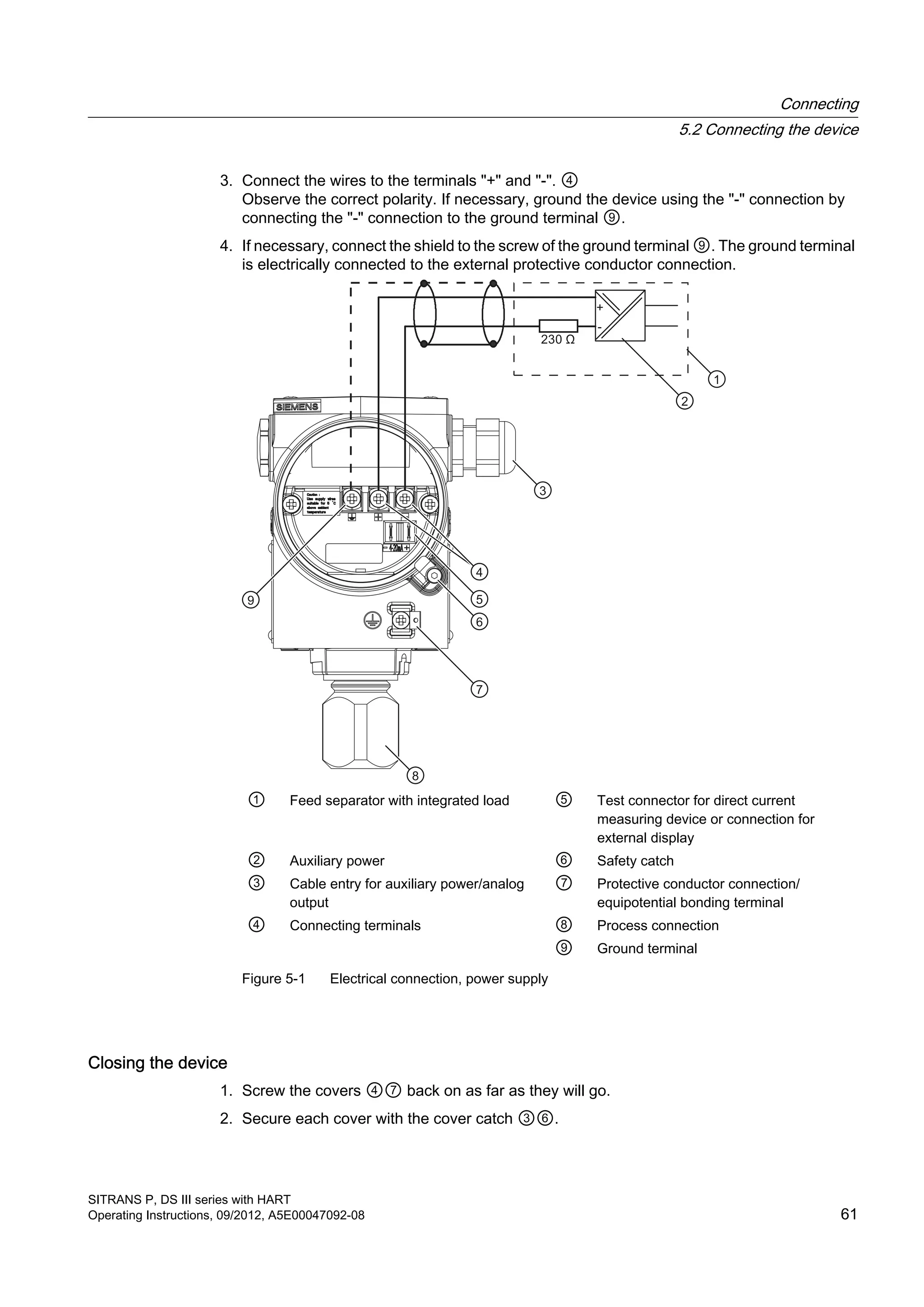 3. Connect the wires to the terminals "+" and "-". ④
Observe the correct polarity. If necessary, ground the device using the "-" connection by
connecting the "‑" connection to the ground terminal ⑨.
4. If necessary, connect the shield to the screw of the ground terminal ⑨. The ground terminal
is electrically connected to the external protective conductor connection.
① Feed separator with integrated load ⑤ Test connector for direct current
measuring device or connection for
external display
② Auxiliary power ⑥ Safety catch
③ Cable entry for auxiliary power/analog
output
⑦ Protective conductor connection/
equipotential bonding terminal
④ Connecting terminals ⑧ Process connection
⑨ Ground terminal
Figure 5-1 Electrical connection, power supply
Closing the device
1. Screw the covers ④⑦ back on as far as they will go.
2. Secure each cover with the cover catch ③⑥.
Connecting
5.2 Connecting the device
SITRANS P, DS III series with HART
Operating Instructions, 09/2012, A5E00047092-08 61
 
