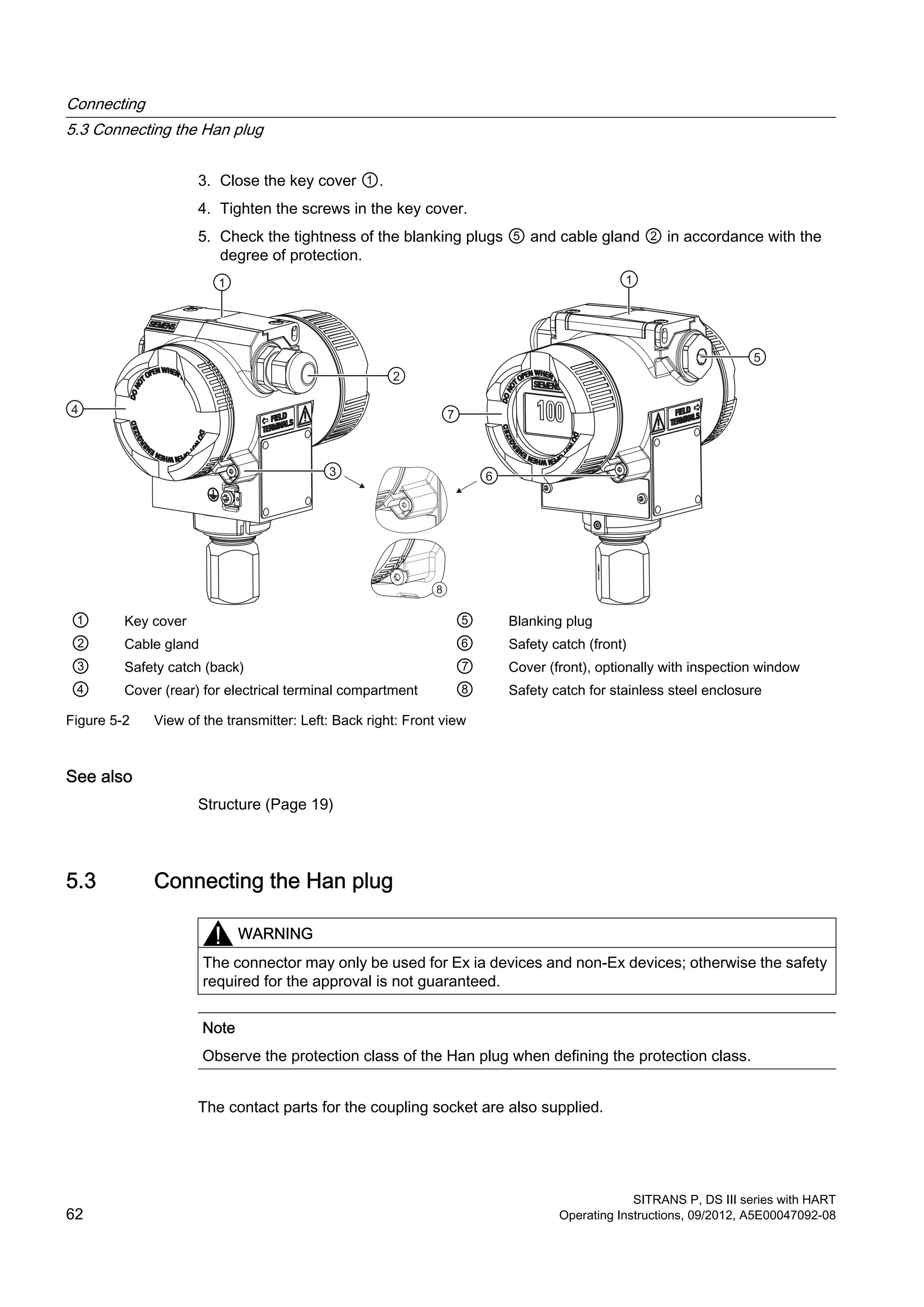 3. Close the key cover ①.
4. Tighten the screws in the key cover.
5. Check the tightness of the blanking plugs ⑤ and cable gland ② in accordance with the
degree of protection.
8
① Key cover ⑤ Blanking plug
② Cable gland ⑥ Safety catch (front)
③ Safety catch (back) ⑦ Cover (front), optionally with inspection window
④ Cover (rear) for electrical terminal compartment ⑧ Safety catch for stainless steel enclosure
Figure 5-2 View of the transmitter: Left: Back right: Front view
See also
Structure (Page 19)
5.3 Connecting the Han plug
WARNING
The connector may only be used for Ex ia devices and non-Ex devices; otherwise the safety
required for the approval is not guaranteed.
Note
Observe the protection class of the Han plug when defining the protection class.
The contact parts for the coupling socket are also supplied.
Connecting
5.3 Connecting the Han plug
SITRANS P, DS III series with HART
62 Operating Instructions, 09/2012, A5E00047092-08
 
