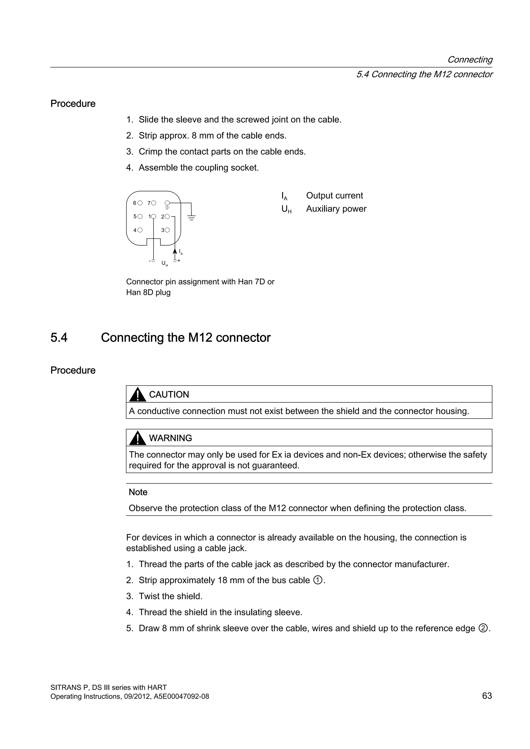 Procedure
1. Slide the sleeve and the screwed joint on the cable.
2. Strip approx. 8 mm of the cable ends.
3. Crimp the contact parts on the cable ends.
4. Assemble the coupling socket.
Connector pin assignment with Han 7D or
Han 8D plug
IA Output current
UH Auxiliary power
5.4 Connecting the M12 connector
Procedure
CAUTION
A conductive connection must not exist between the shield and the connector housing.
WARNING
The connector may only be used for Ex ia devices and non-Ex devices; otherwise the safety
required for the approval is not guaranteed.
Note
Observe the protection class of the M12 connector when defining the protection class.
For devices in which a connector is already available on the housing, the connection is
established using a cable jack.
1. Thread the parts of the cable jack as described by the connector manufacturer.
2. Strip approximately 18 mm of the bus cable ①.
3. Twist the shield.
4. Thread the shield in the insulating sleeve.
5. Draw 8 mm of shrink sleeve over the cable, wires and shield up to the reference edge ②.
Connecting
5.4 Connecting the M12 connector
SITRANS P, DS III series with HART
Operating Instructions, 09/2012, A5E00047092-08 63
 