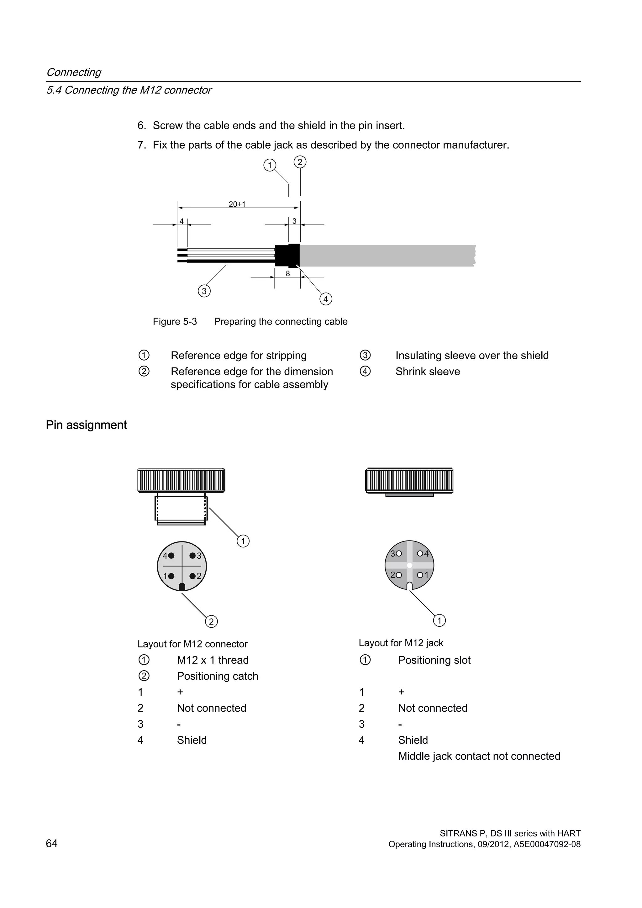 6. Screw the cable ends and the shield in the pin insert.
7. Fix the parts of the cable jack as described by the connector manufacturer.
Figure 5-3 Preparing the connecting cable
① Reference edge for stripping ③ Insulating sleeve over the shield
② Reference edge for the dimension
specifications for cable assembly
④ Shrink sleeve
Pin assignment
Layout for M12 connector Layout for M12 jack
① M12 x 1 thread ① Positioning slot
② Positioning catch
1 + 1 +
2 Not connected 2 Not connected
3 - 3 -
4 Shield 4 Shield
Middle jack contact not connected
Connecting
5.4 Connecting the M12 connector
SITRANS P, DS III series with HART
64 Operating Instructions, 09/2012, A5E00047092-08
 