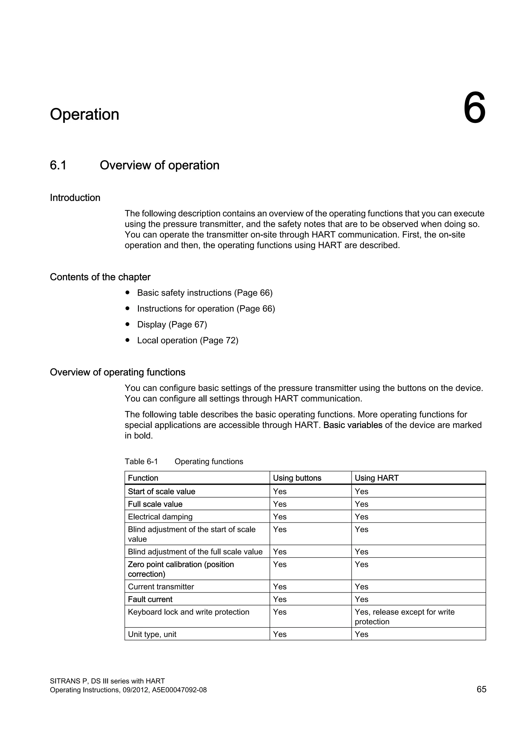 Operation 6
6.1 Overview of operation
Introduction
The following description contains an overview of the operating functions that you can execute
using the pressure transmitter, and the safety notes that are to be observed when doing so.
You can operate the transmitter on-site through HART communication. First, the on-site
operation and then, the operating functions using HART are described.
Contents of the chapter
● Basic safety instructions (Page 66)
● Instructions for operation (Page 66)
● Display (Page 67)
● Local operation (Page 72)
Overview of operating functions
You can configure basic settings of the pressure transmitter using the buttons on the device.
You can configure all settings through HART communication.
The following table describes the basic operating functions. More operating functions for
special applications are accessible through HART. Basic variables of the device are marked
in bold.
Table 6-1 Operating functions
Function Using buttons Using HART
Start of scale value Yes Yes
Full scale value Yes Yes
Electrical damping Yes Yes
Blind adjustment of the start of scale
value
Yes Yes
Blind adjustment of the full scale value Yes Yes
Zero point calibration (position
correction)
Yes Yes
Current transmitter Yes Yes
Fault current Yes Yes
Keyboard lock and write protection Yes Yes, release except for write
protection
Unit type, unit Yes Yes
SITRANS P, DS III series with HART
Operating Instructions, 09/2012, A5E00047092-08 65
 