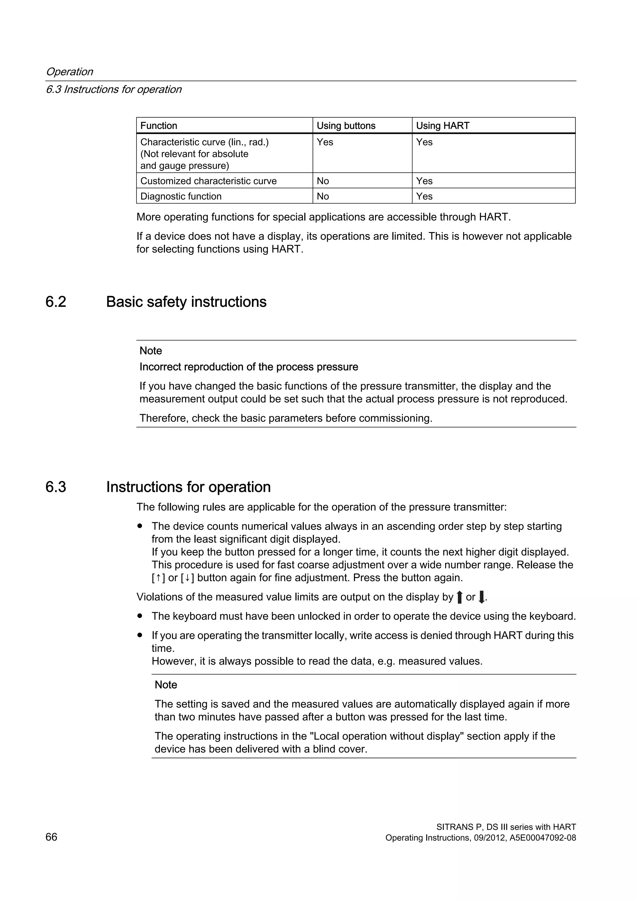 Function Using buttons Using HART
Characteristic curve (lin., rad.)
(Not relevant for absolute
and gauge pressure)
Yes Yes
Customized characteristic curve No Yes
Diagnostic function No Yes
More operating functions for special applications are accessible through HART.
If a device does not have a display, its operations are limited. This is however not applicable
for selecting functions using HART.
6.2 Basic safety instructions
Note
Incorrect reproduction of the process pressure
If you have changed the basic functions of the pressure transmitter, the display and the
measurement output could be set such that the actual process pressure is not reproduced.
Therefore, check the basic parameters before commissioning.
6.3 Instructions for operation
The following rules are applicable for the operation of the pressure transmitter:
● The device counts numerical values always in an ascending order step by step starting
from the least significant digit displayed.
If you keep the button pressed for a longer time, it counts the next higher digit displayed.
This procedure is used for fast coarse adjustment over a wide number range. Release the
[↑] or [↓] button again for fine adjustment. Press the button again.
Violations of the measured value limits are output on the display by or .
● The keyboard must have been unlocked in order to operate the device using the keyboard.
● If you are operating the transmitter locally, write access is denied through HART during this
time.
However, it is always possible to read the data, e.g. measured values.
Note
The setting is saved and the measured values are automatically displayed again if more
than two minutes have passed after a button was pressed for the last time.
The operating instructions in the "Local operation without display" section apply if the
device has been delivered with a blind cover.
Operation
6.3 Instructions for operation
SITRANS P, DS III series with HART
66 Operating Instructions, 09/2012, A5E00047092-08
 