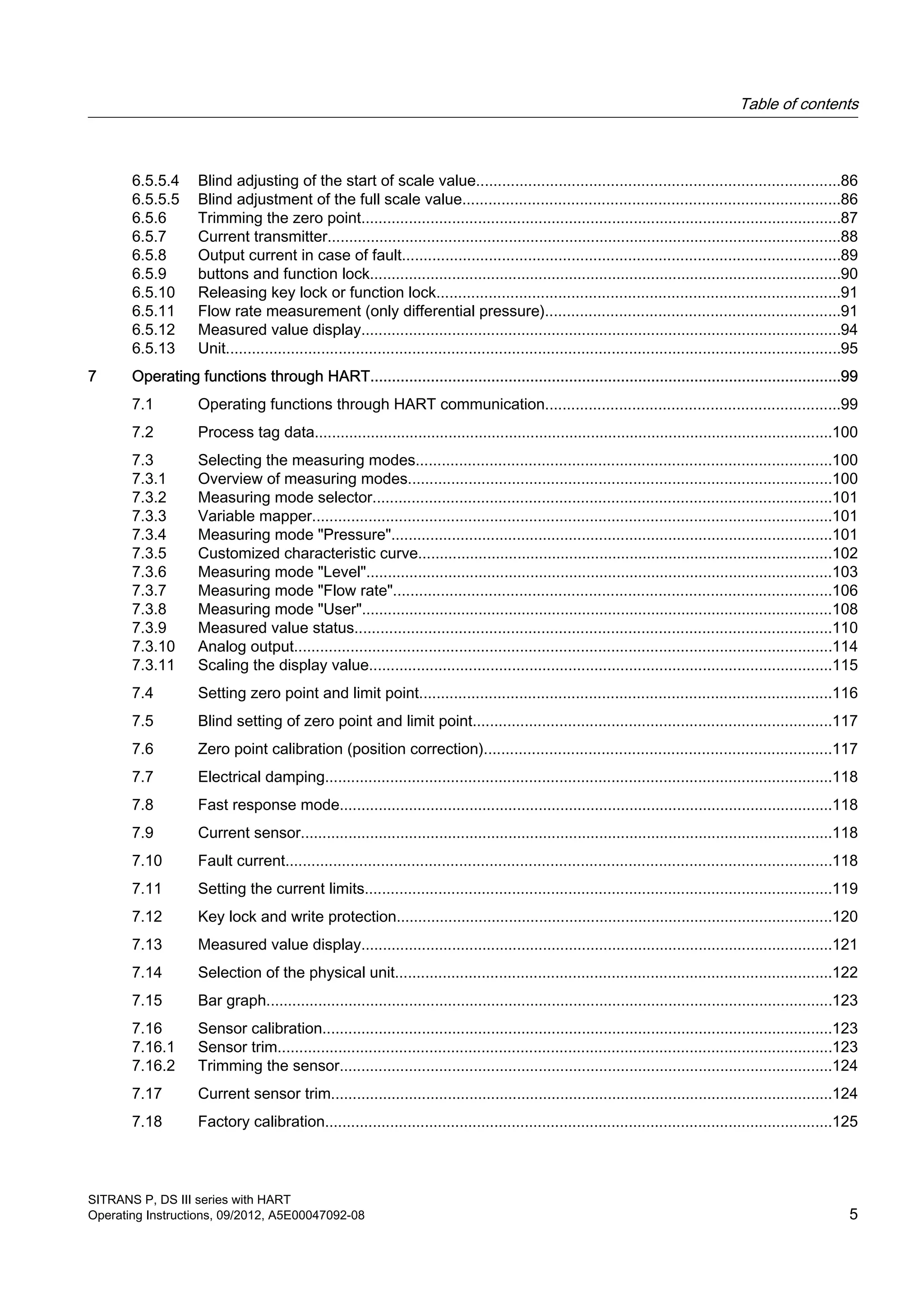6.5.5.4 Blind adjusting of the start of scale value....................................................................................86
6.5.5.5 Blind adjustment of the full scale value.......................................................................................86
6.5.6 Trimming the zero point...............................................................................................................87
6.5.7 Current transmitter.......................................................................................................................88
6.5.8 Output current in case of fault.....................................................................................................89
6.5.9 buttons and function lock.............................................................................................................90
6.5.10 Releasing key lock or function lock.............................................................................................91
6.5.11 Flow rate measurement (only differential pressure)....................................................................91
6.5.12 Measured value display...............................................................................................................94
6.5.13 Unit..............................................................................................................................................95
7 Operating functions through HART.............................................................................................................99
7.1 Operating functions through HART communication....................................................................99
7.2 Process tag data........................................................................................................................100
7.3 Selecting the measuring modes................................................................................................100
7.3.1 Overview of measuring modes..................................................................................................100
7.3.2 Measuring mode selector..........................................................................................................101
7.3.3 Variable mapper........................................................................................................................101
7.3.4 Measuring mode "Pressure"......................................................................................................101
7.3.5 Customized characteristic curve................................................................................................102
7.3.6 Measuring mode "Level"............................................................................................................103
7.3.7 Measuring mode "Flow rate".....................................................................................................106
7.3.8 Measuring mode "User".............................................................................................................108
7.3.9 Measured value status..............................................................................................................110
7.3.10 Analog output............................................................................................................................114
7.3.11 Scaling the display value...........................................................................................................115
7.4 Setting zero point and limit point...............................................................................................116
7.5 Blind setting of zero point and limit point...................................................................................117
7.6 Zero point calibration (position correction)................................................................................117
7.7 Electrical damping.....................................................................................................................118
7.8 Fast response mode..................................................................................................................118
7.9 Current sensor...........................................................................................................................118
7.10 Fault current..............................................................................................................................118
7.11 Setting the current limits............................................................................................................119
7.12 Key lock and write protection.....................................................................................................120
7.13 Measured value display.............................................................................................................121
7.14 Selection of the physical unit.....................................................................................................122
7.15 Bar graph...................................................................................................................................123
7.16 Sensor calibration......................................................................................................................123
7.16.1 Sensor trim................................................................................................................................123
7.16.2 Trimming the sensor..................................................................................................................124
7.17 Current sensor trim....................................................................................................................124
7.18 Factory calibration.....................................................................................................................125
Table of contents
SITRANS P, DS III series with HART
Operating Instructions, 09/2012, A5E00047092-08 5
 