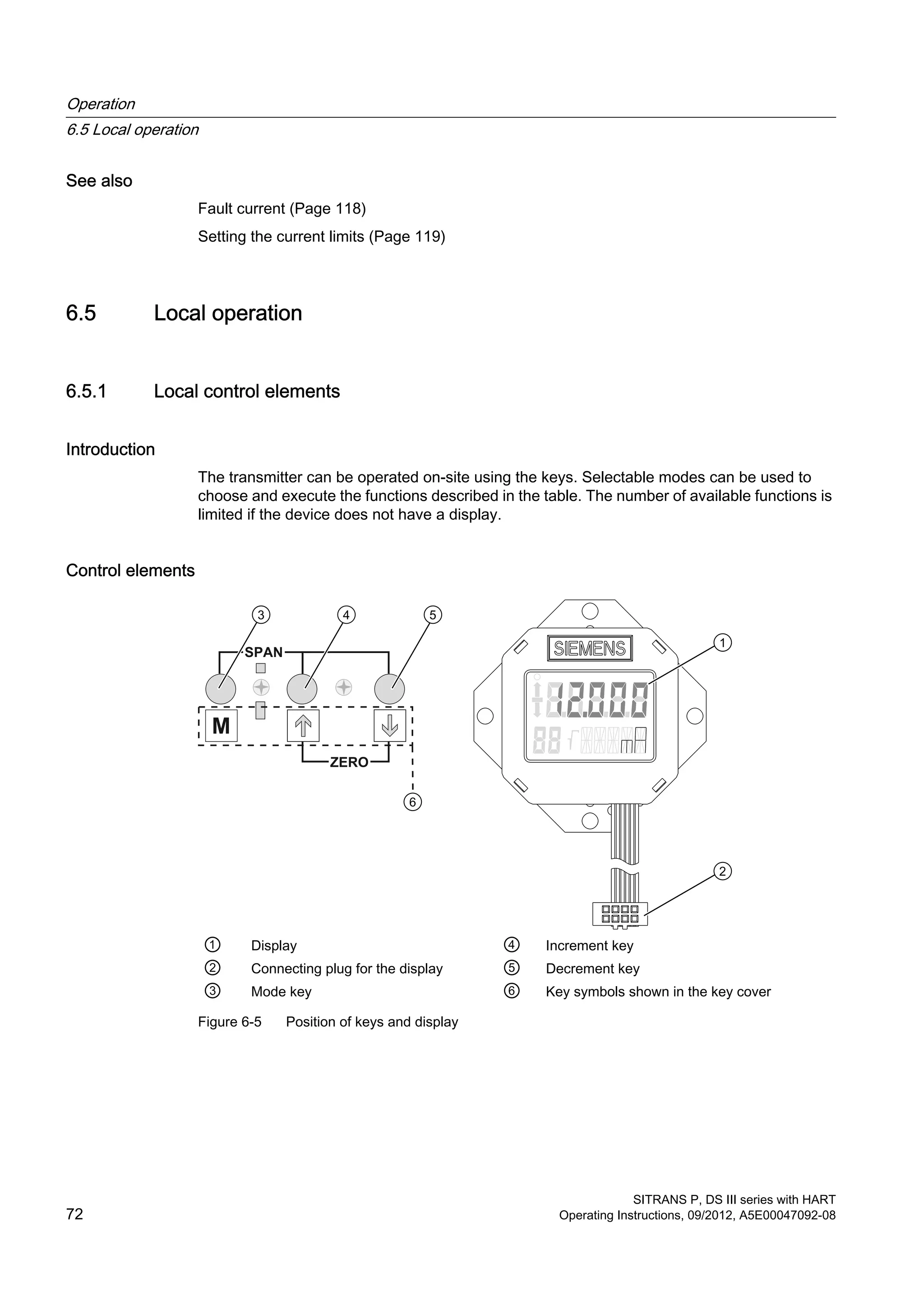 See also
Fault current (Page 118)
Setting the current limits (Page 119)
6.5 Local operation
6.5.1 Local control elements
Introduction
The transmitter can be operated on-site using the keys. Selectable modes can be used to
choose and execute the functions described in the table. The number of available functions is
limited if the device does not have a display.
Control elements
① Display ④ Increment key
② Connecting plug for the display ⑤ Decrement key
③ Mode key ⑥ Key symbols shown in the key cover
Figure 6-5 Position of keys and display
Operation
6.5 Local operation
SITRANS P, DS III series with HART
72 Operating Instructions, 09/2012, A5E00047092-08
 