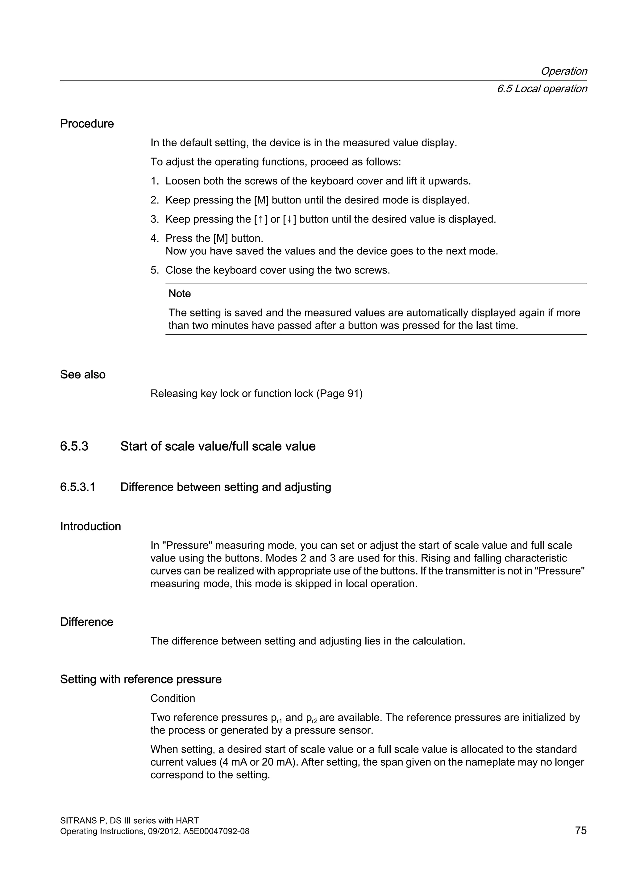 Procedure
In the default setting, the device is in the measured value display.
To adjust the operating functions, proceed as follows:
1. Loosen both the screws of the keyboard cover and lift it upwards.
2. Keep pressing the [M] button until the desired mode is displayed.
3. Keep pressing the [↑] or [↓] button until the desired value is displayed.
4. Press the [M] button.
Now you have saved the values and the device goes to the next mode.
5. Close the keyboard cover using the two screws.
Note
The setting is saved and the measured values are automatically displayed again if more
than two minutes have passed after a button was pressed for the last time.
See also
Releasing key lock or function lock (Page 91)
6.5.3 Start of scale value/full scale value
6.5.3.1 Difference between setting and adjusting
Introduction
In "Pressure" measuring mode, you can set or adjust the start of scale value and full scale
value using the buttons. Modes 2 and 3 are used for this. Rising and falling characteristic
curves can be realized with appropriate use of the buttons. If the transmitter is not in "Pressure"
measuring mode, this mode is skipped in local operation.
Difference
The difference between setting and adjusting lies in the calculation.
Setting with reference pressure
Condition
Two reference pressures pr1 and pr2 are available. The reference pressures are initialized by
the process or generated by a pressure sensor.
When setting, a desired start of scale value or a full scale value is allocated to the standard
current values (4 mA or 20 mA). After setting, the span given on the nameplate may no longer
correspond to the setting.
Operation
6.5 Local operation
SITRANS P, DS III series with HART
Operating Instructions, 09/2012, A5E00047092-08 75
 