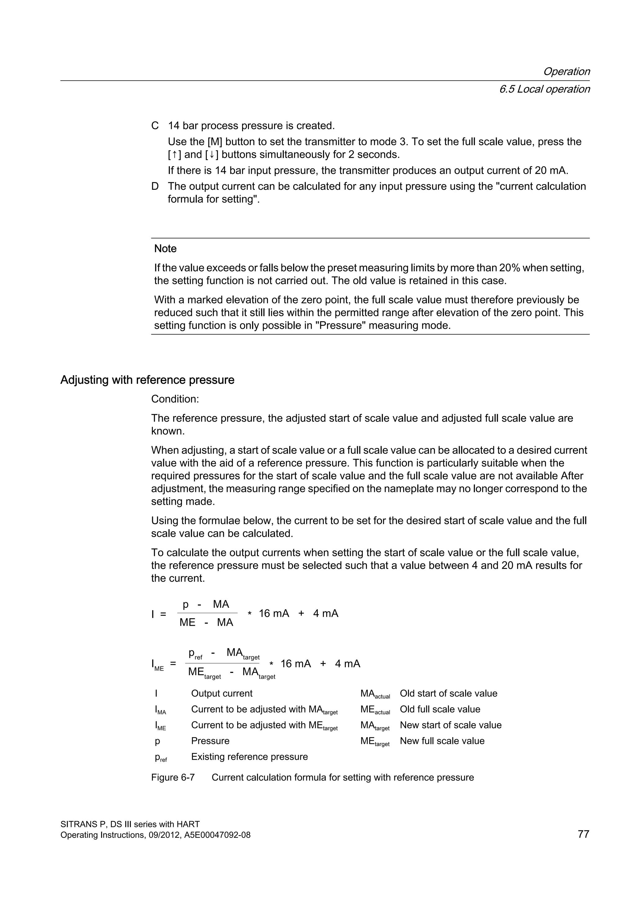 C 14 bar process pressure is created.
Use the [M] button to set the transmitter to mode 3. To set the full scale value, press the
[↑] and [↓] buttons simultaneously for 2 seconds.
If there is 14 bar input pressure, the transmitter produces an output current of 20 mA.
D The output current can be calculated for any input pressure using the "current calculation
formula for setting".
Note
If the value exceeds or falls below the preset measuring limits by more than 20% when setting,
the setting function is not carried out. The old value is retained in this case.
With a marked elevation of the zero point, the full scale value must therefore previously be
reduced such that it still lies within the permitted range after elevation of the zero point. This
setting function is only possible in "Pressure" measuring mode.
Adjusting with reference pressure
Condition:
The reference pressure, the adjusted start of scale value and adjusted full scale value are
known.
When adjusting, a start of scale value or a full scale value can be allocated to a desired current
value with the aid of a reference pressure. This function is particularly suitable when the
required pressures for the start of scale value and the full scale value are not available After
adjustment, the measuring range specified on the nameplate may no longer correspond to the
setting made.
Using the formulae below, the current to be set for the desired start of scale value and the full
scale value can be calculated.
To calculate the output currents when setting the start of scale value or the full scale value,
the reference pressure must be selected such that a value between 4 and 20 mA results for
the current.
I Output current MAactual Old start of scale value
IMA Current to be adjusted with MAtarget MEactual Old full scale value
IME Current to be adjusted with MEtarget MAtarget New start of scale value
p Pressure MEtarget New full scale value
pref Existing reference pressure
Figure 6-7 Current calculation formula for setting with reference pressure
Operation
6.5 Local operation
SITRANS P, DS III series with HART
Operating Instructions, 09/2012, A5E00047092-08 77
 
