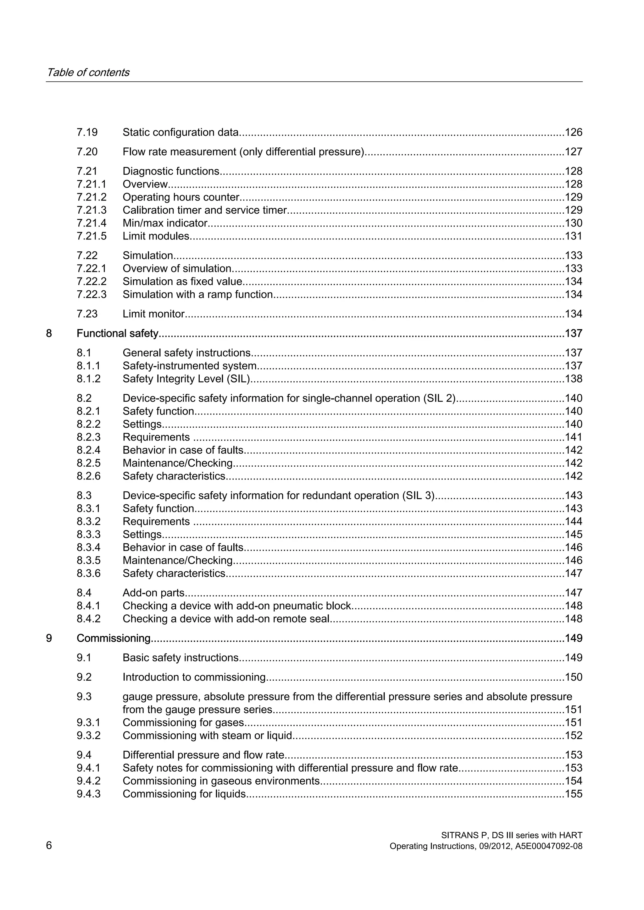 7.19 Static configuration data............................................................................................................126
7.20 Flow rate measurement (only differential pressure)..................................................................127
7.21 Diagnostic functions..................................................................................................................128
7.21.1 Overview....................................................................................................................................128
7.21.2 Operating hours counter............................................................................................................129
7.21.3 Calibration timer and service timer............................................................................................129
7.21.4 Min/max indicator......................................................................................................................130
7.21.5 Limit modules............................................................................................................................131
7.22 Simulation..................................................................................................................................133
7.22.1 Overview of simulation..............................................................................................................133
7.22.2 Simulation as fixed value...........................................................................................................134
7.22.3 Simulation with a ramp function.................................................................................................134
7.23 Limit monitor..............................................................................................................................134
8 Functional safety.......................................................................................................................................137
8.1 General safety instructions........................................................................................................137
8.1.1 Safety-instrumented system......................................................................................................137
8.1.2 Safety Integrity Level (SIL)........................................................................................................138
8.2 Device-specific safety information for single-channel operation (SIL 2)....................................140
8.2.1 Safety function...........................................................................................................................140
8.2.2 Settings......................................................................................................................................140
8.2.3 Requirements ...........................................................................................................................141
8.2.4 Behavior in case of faults..........................................................................................................142
8.2.5 Maintenance/Checking..............................................................................................................142
8.2.6 Safety characteristics................................................................................................................142
8.3 Device-specific safety information for redundant operation (SIL 3)...........................................143
8.3.1 Safety function...........................................................................................................................143
8.3.2 Requirements ...........................................................................................................................144
8.3.3 Settings......................................................................................................................................145
8.3.4 Behavior in case of faults..........................................................................................................146
8.3.5 Maintenance/Checking..............................................................................................................146
8.3.6 Safety characteristics................................................................................................................147
8.4 Add-on parts..............................................................................................................................147
8.4.1 Checking a device with add-on pneumatic block.......................................................................148
8.4.2 Checking a device with add-on remote seal..............................................................................148
9 Commissioning.........................................................................................................................................149
9.1 Basic safety instructions............................................................................................................149
9.2 Introduction to commissioning...................................................................................................150
9.3 gauge pressure, absolute pressure from the differential pressure series and absolute pressure
from the gauge pressure series.................................................................................................151
9.3.1 Commissioning for gases..........................................................................................................151
9.3.2 Commissioning with steam or liquid..........................................................................................152
9.4 Differential pressure and flow rate.............................................................................................153
9.4.1 Safety notes for commissioning with differential pressure and flow rate...................................153
9.4.2 Commissioning in gaseous environments.................................................................................154
9.4.3 Commissioning for liquids..........................................................................................................155
Table of contents
SITRANS P, DS III series with HART
6 Operating Instructions, 09/2012, A5E00047092-08
 