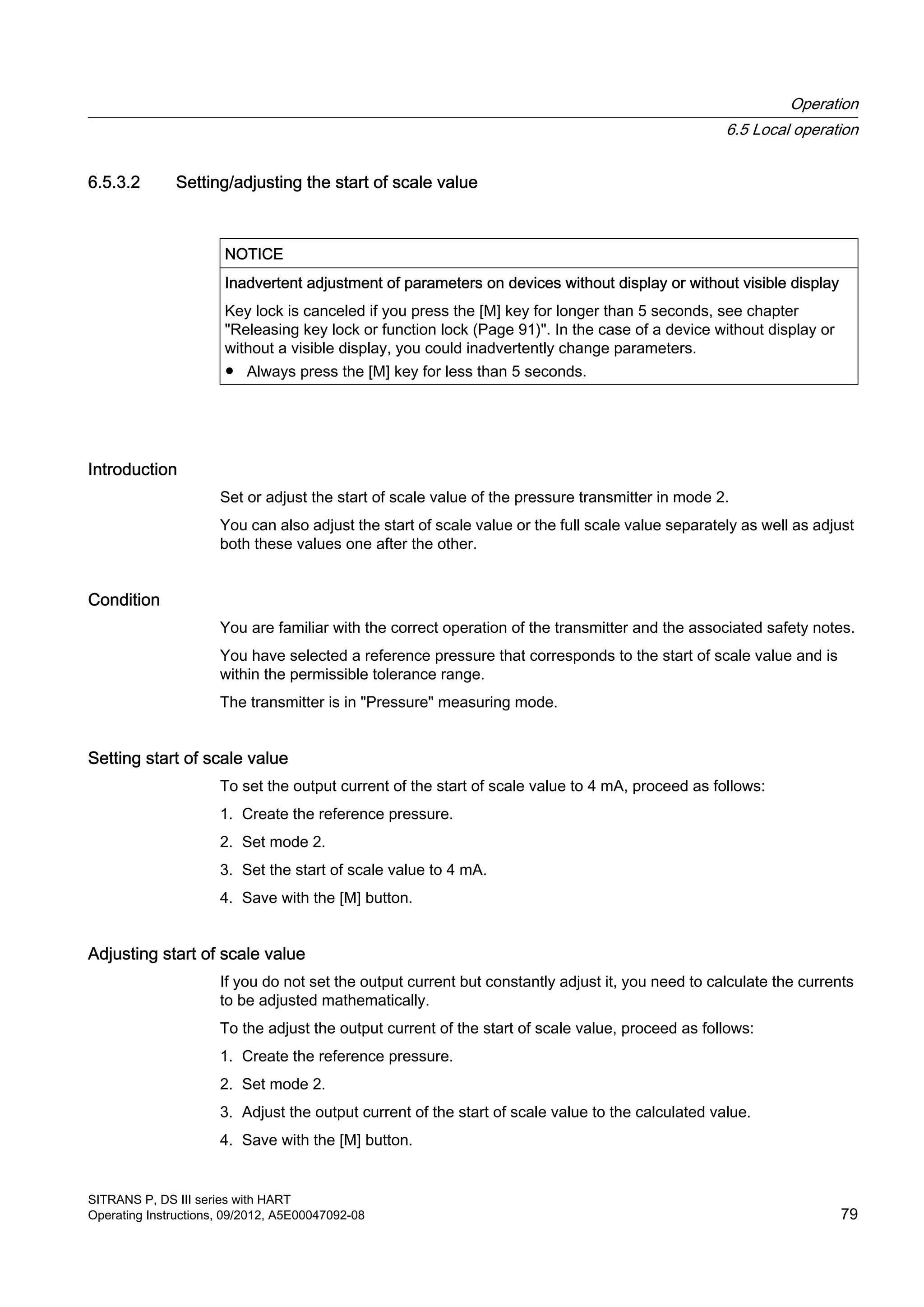 6.5.3.2 Setting/adjusting the start of scale value
NOTICE
Inadvertent adjustment of parameters on devices without display or without visible display
Key lock is canceled if you press the [M] key for longer than 5 seconds, see chapter
"Releasing key lock or function lock (Page 91)". In the case of a device without display or
without a visible display, you could inadvertently change parameters.
● Always press the [M] key for less than 5 seconds.
Introduction
Set or adjust the start of scale value of the pressure transmitter in mode 2.
You can also adjust the start of scale value or the full scale value separately as well as adjust
both these values one after the other.
Condition
You are familiar with the correct operation of the transmitter and the associated safety notes.
You have selected a reference pressure that corresponds to the start of scale value and is
within the permissible tolerance range.
The transmitter is in "Pressure" measuring mode.
Setting start of scale value
To set the output current of the start of scale value to 4 mA, proceed as follows:
1. Create the reference pressure.
2. Set mode 2.
3. Set the start of scale value to 4 mA.
4. Save with the [M] button.
Adjusting start of scale value
If you do not set the output current but constantly adjust it, you need to calculate the currents
to be adjusted mathematically.
To the adjust the output current of the start of scale value, proceed as follows:
1. Create the reference pressure.
2. Set mode 2.
3. Adjust the output current of the start of scale value to the calculated value.
4. Save with the [M] button.
Operation
6.5 Local operation
SITRANS P, DS III series with HART
Operating Instructions, 09/2012, A5E00047092-08 79
 