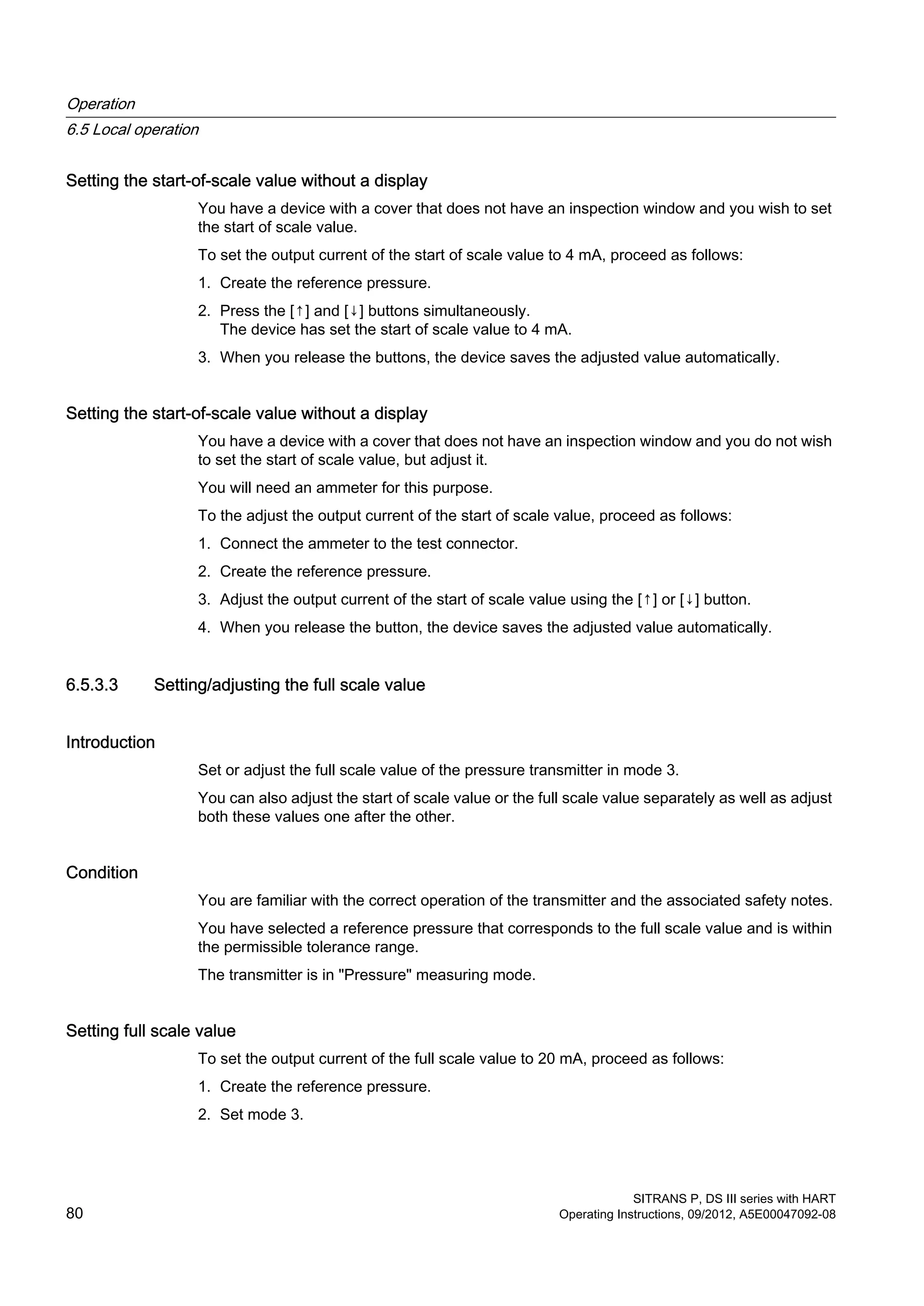 Setting the start-of-scale value without a display
You have a device with a cover that does not have an inspection window and you wish to set
the start of scale value.
To set the output current of the start of scale value to 4 mA, proceed as follows:
1. Create the reference pressure.
2. Press the [↑] and [↓] buttons simultaneously.
The device has set the start of scale value to 4 mA.
3. When you release the buttons, the device saves the adjusted value automatically.
Setting the start-of-scale value without a display
You have a device with a cover that does not have an inspection window and you do not wish
to set the start of scale value, but adjust it.
You will need an ammeter for this purpose.
To the adjust the output current of the start of scale value, proceed as follows:
1. Connect the ammeter to the test connector.
2. Create the reference pressure.
3. Adjust the output current of the start of scale value using the [↑] or [↓] button.
4. When you release the button, the device saves the adjusted value automatically.
6.5.3.3 Setting/adjusting the full scale value
Introduction
Set or adjust the full scale value of the pressure transmitter in mode 3.
You can also adjust the start of scale value or the full scale value separately as well as adjust
both these values one after the other.
Condition
You are familiar with the correct operation of the transmitter and the associated safety notes.
You have selected a reference pressure that corresponds to the full scale value and is within
the permissible tolerance range.
The transmitter is in "Pressure" measuring mode.
Setting full scale value
To set the output current of the full scale value to 20 mA, proceed as follows:
1. Create the reference pressure.
2. Set mode 3.
Operation
6.5 Local operation
SITRANS P, DS III series with HART
80 Operating Instructions, 09/2012, A5E00047092-08
 