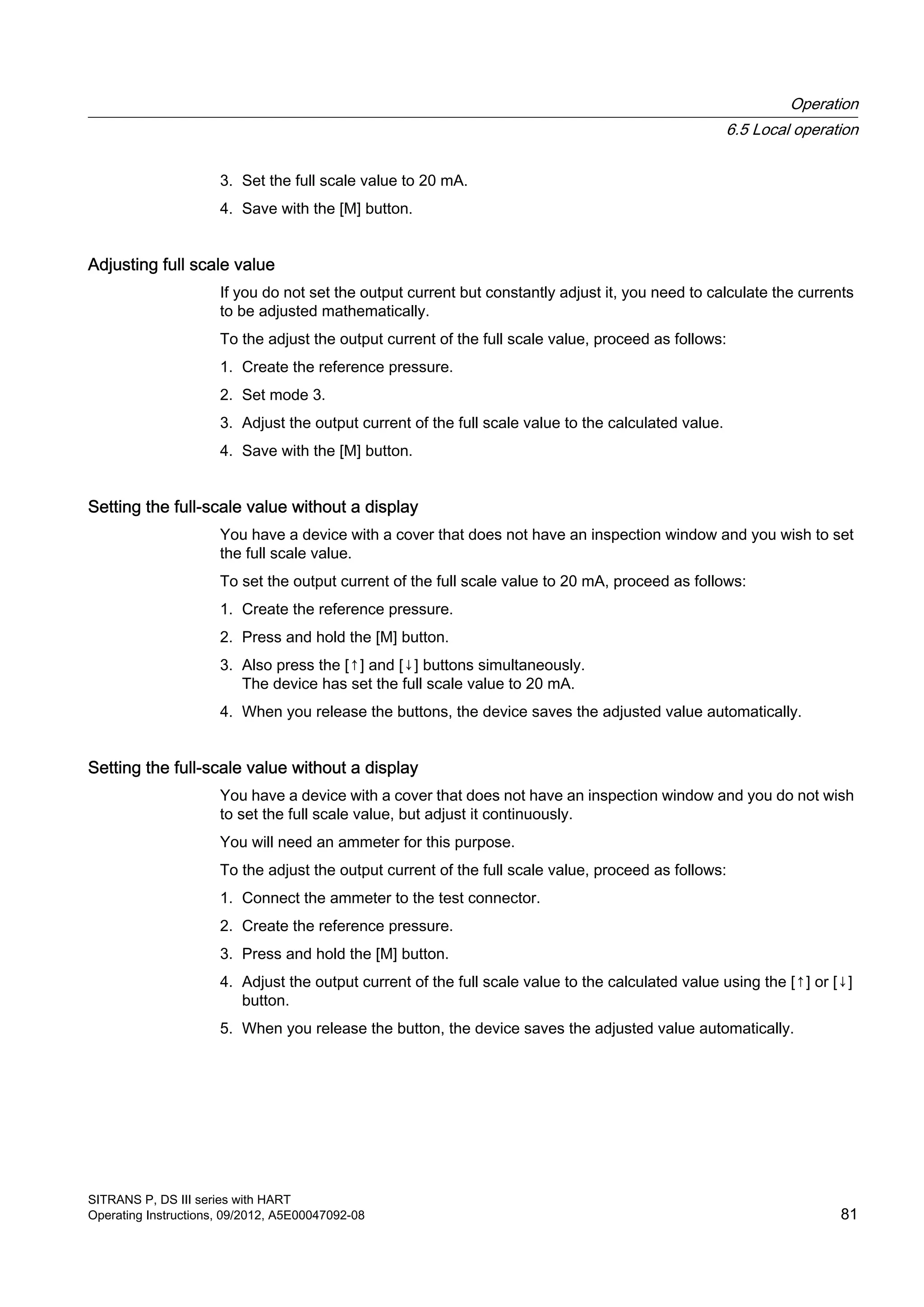 3. Set the full scale value to 20 mA.
4. Save with the [M] button.
Adjusting full scale value
If you do not set the output current but constantly adjust it, you need to calculate the currents
to be adjusted mathematically.
To the adjust the output current of the full scale value, proceed as follows:
1. Create the reference pressure.
2. Set mode 3.
3. Adjust the output current of the full scale value to the calculated value.
4. Save with the [M] button.
Setting the full-scale value without a display
You have a device with a cover that does not have an inspection window and you wish to set
the full scale value.
To set the output current of the full scale value to 20 mA, proceed as follows:
1. Create the reference pressure.
2. Press and hold the [M] button.
3. Also press the [↑] and [↓] buttons simultaneously.
The device has set the full scale value to 20 mA.
4. When you release the buttons, the device saves the adjusted value automatically.
Setting the full-scale value without a display
You have a device with a cover that does not have an inspection window and you do not wish
to set the full scale value, but adjust it continuously.
You will need an ammeter for this purpose.
To the adjust the output current of the full scale value, proceed as follows:
1. Connect the ammeter to the test connector.
2. Create the reference pressure.
3. Press and hold the [M] button.
4. Adjust the output current of the full scale value to the calculated value using the [↑] or [↓]
button.
5. When you release the button, the device saves the adjusted value automatically.
Operation
6.5 Local operation
SITRANS P, DS III series with HART
Operating Instructions, 09/2012, A5E00047092-08 81
 