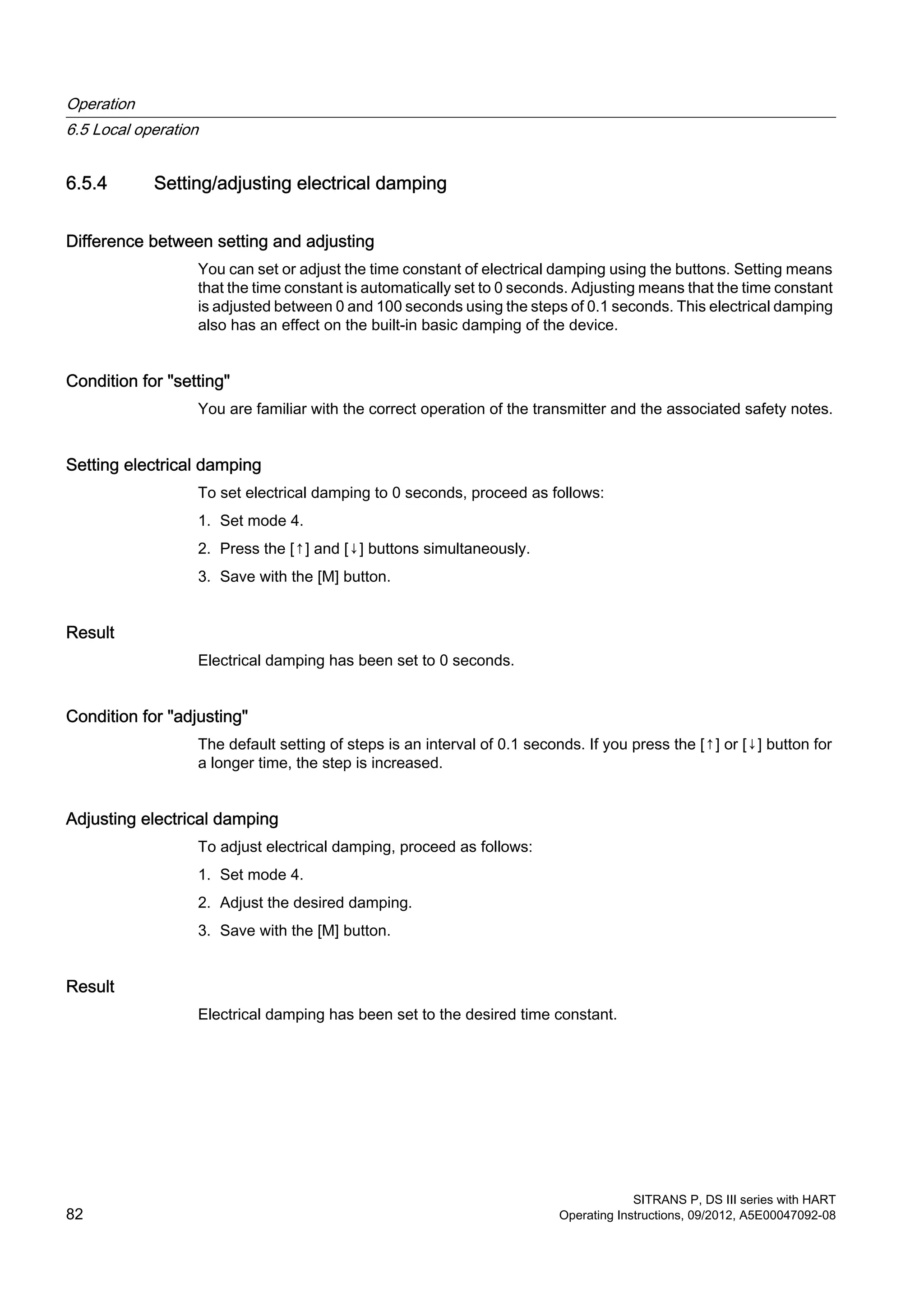 6.5.4 Setting/adjusting electrical damping
Difference between setting and adjusting
You can set or adjust the time constant of electrical damping using the buttons. Setting means
that the time constant is automatically set to 0 seconds. Adjusting means that the time constant
is adjusted between 0 and 100 seconds using the steps of 0.1 seconds. This electrical damping
also has an effect on the built-in basic damping of the device.
Condition for "setting"
You are familiar with the correct operation of the transmitter and the associated safety notes.
Setting electrical damping
To set electrical damping to 0 seconds, proceed as follows:
1. Set mode 4.
2. Press the [↑] and [↓] buttons simultaneously.
3. Save with the [M] button.
Result
Electrical damping has been set to 0 seconds.
Condition for "adjusting"
The default setting of steps is an interval of 0.1 seconds. If you press the [↑] or [↓] button for
a longer time, the step is increased.
Adjusting electrical damping
To adjust electrical damping, proceed as follows:
1. Set mode 4.
2. Adjust the desired damping.
3. Save with the [M] button.
Result
Electrical damping has been set to the desired time constant.
Operation
6.5 Local operation
SITRANS P, DS III series with HART
82 Operating Instructions, 09/2012, A5E00047092-08
 