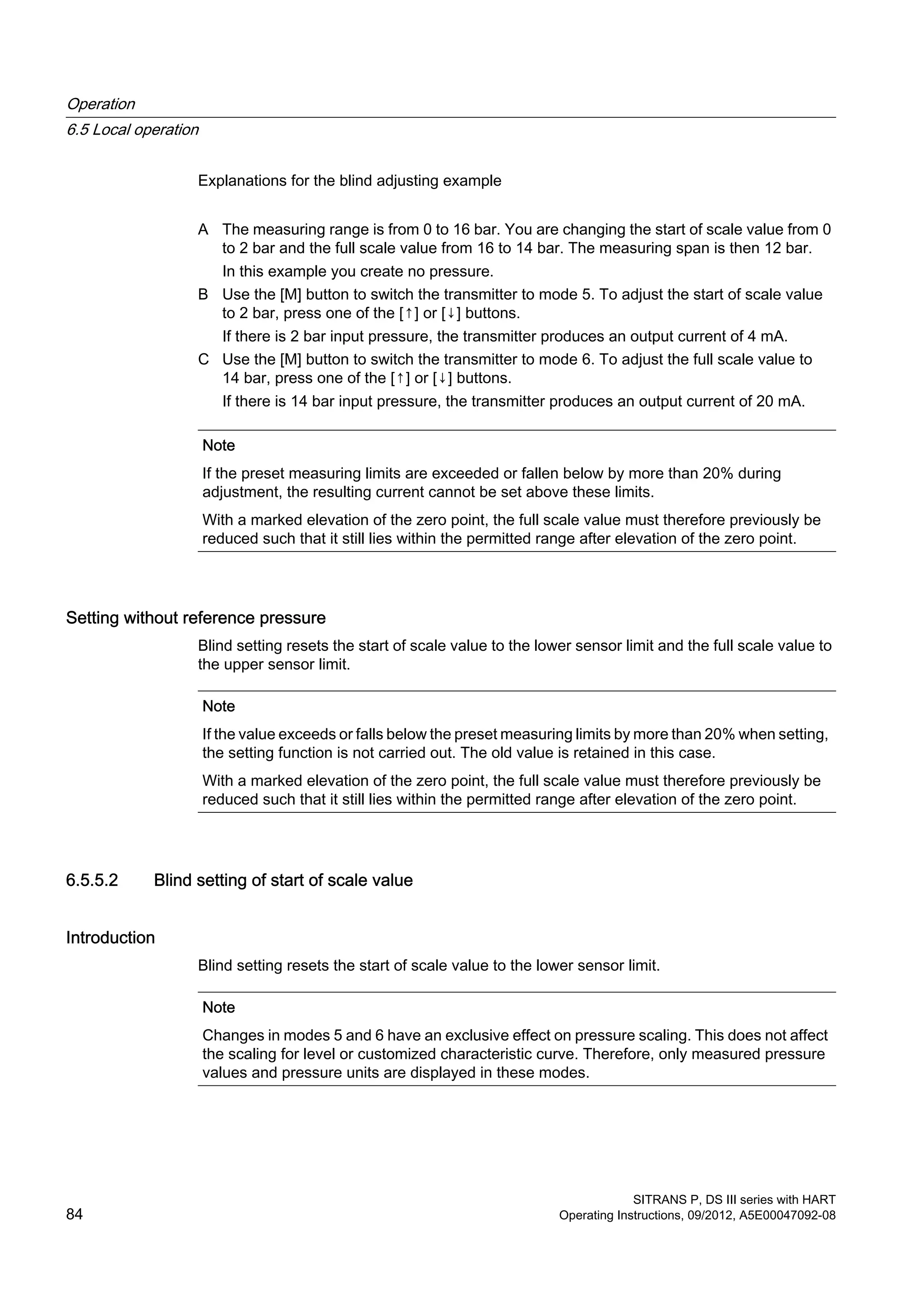 Explanations for the blind adjusting example
A The measuring range is from 0 to 16 bar. You are changing the start of scale value from 0
to 2 bar and the full scale value from 16 to 14 bar. The measuring span is then 12 bar.
In this example you create no pressure.
B Use the [M] button to switch the transmitter to mode 5. To adjust the start of scale value
to 2 bar, press one of the [↑] or [↓] buttons.
If there is 2 bar input pressure, the transmitter produces an output current of 4 mA.
C Use the [M] button to switch the transmitter to mode 6. To adjust the full scale value to
14 bar, press one of the [↑] or [↓] buttons.
If there is 14 bar input pressure, the transmitter produces an output current of 20 mA.
Note
If the preset measuring limits are exceeded or fallen below by more than 20% during
adjustment, the resulting current cannot be set above these limits.
With a marked elevation of the zero point, the full scale value must therefore previously be
reduced such that it still lies within the permitted range after elevation of the zero point.
Setting without reference pressure
Blind setting resets the start of scale value to the lower sensor limit and the full scale value to
the upper sensor limit.
Note
If the value exceeds or falls below the preset measuring limits by more than 20% when setting,
the setting function is not carried out. The old value is retained in this case.
With a marked elevation of the zero point, the full scale value must therefore previously be
reduced such that it still lies within the permitted range after elevation of the zero point.
6.5.5.2 Blind setting of start of scale value
Introduction
Blind setting resets the start of scale value to the lower sensor limit.
Note
Changes in modes 5 and 6 have an exclusive effect on pressure scaling. This does not affect
the scaling for level or customized characteristic curve. Therefore, only measured pressure
values and pressure units are displayed in these modes.
Operation
6.5 Local operation
SITRANS P, DS III series with HART
84 Operating Instructions, 09/2012, A5E00047092-08
 