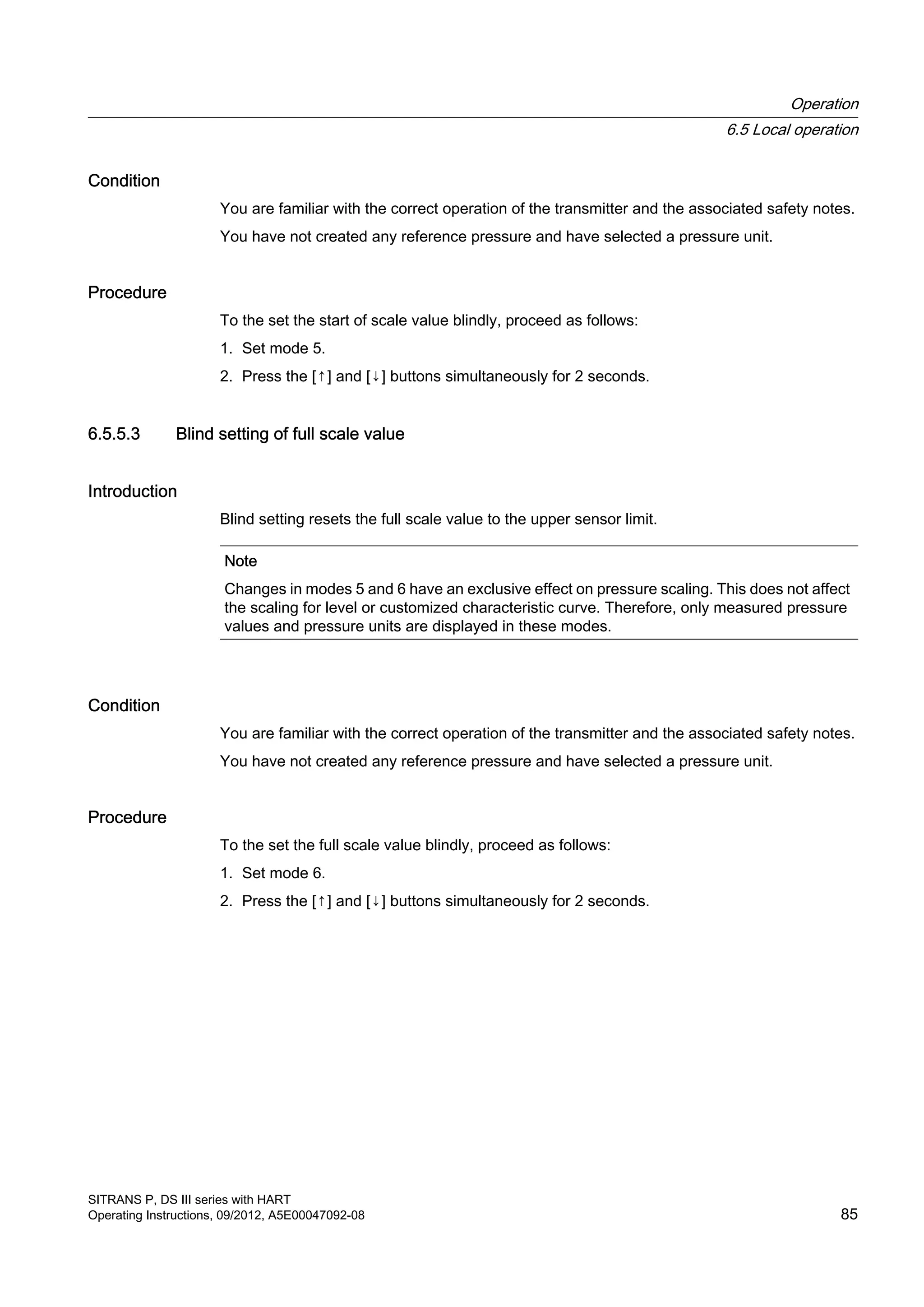 Condition
You are familiar with the correct operation of the transmitter and the associated safety notes.
You have not created any reference pressure and have selected a pressure unit.
Procedure
To the set the start of scale value blindly, proceed as follows:
1. Set mode 5.
2. Press the [↑] and [↓] buttons simultaneously for 2 seconds.
6.5.5.3 Blind setting of full scale value
Introduction
Blind setting resets the full scale value to the upper sensor limit.
Note
Changes in modes 5 and 6 have an exclusive effect on pressure scaling. This does not affect
the scaling for level or customized characteristic curve. Therefore, only measured pressure
values and pressure units are displayed in these modes.
Condition
You are familiar with the correct operation of the transmitter and the associated safety notes.
You have not created any reference pressure and have selected a pressure unit.
Procedure
To the set the full scale value blindly, proceed as follows:
1. Set mode 6.
2. Press the [↑] and [↓] buttons simultaneously for 2 seconds.
Operation
6.5 Local operation
SITRANS P, DS III series with HART
Operating Instructions, 09/2012, A5E00047092-08 85
 