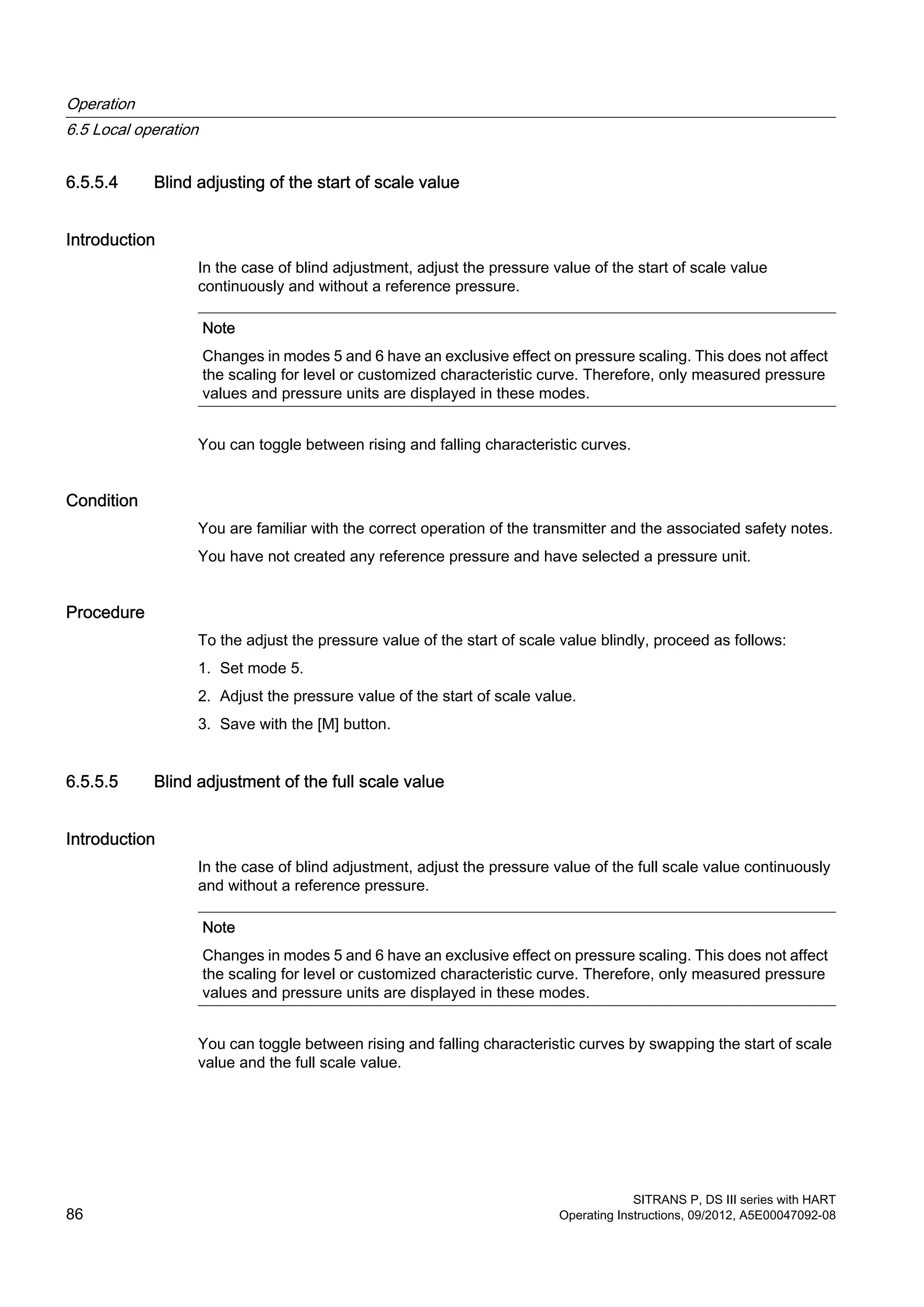 6.5.5.4 Blind adjusting of the start of scale value
Introduction
In the case of blind adjustment, adjust the pressure value of the start of scale value
continuously and without a reference pressure.
Note
Changes in modes 5 and 6 have an exclusive effect on pressure scaling. This does not affect
the scaling for level or customized characteristic curve. Therefore, only measured pressure
values and pressure units are displayed in these modes.
You can toggle between rising and falling characteristic curves.
Condition
You are familiar with the correct operation of the transmitter and the associated safety notes.
You have not created any reference pressure and have selected a pressure unit.
Procedure
To the adjust the pressure value of the start of scale value blindly, proceed as follows:
1. Set mode 5.
2. Adjust the pressure value of the start of scale value.
3. Save with the [M] button.
6.5.5.5 Blind adjustment of the full scale value
Introduction
In the case of blind adjustment, adjust the pressure value of the full scale value continuously
and without a reference pressure.
Note
Changes in modes 5 and 6 have an exclusive effect on pressure scaling. This does not affect
the scaling for level or customized characteristic curve. Therefore, only measured pressure
values and pressure units are displayed in these modes.
You can toggle between rising and falling characteristic curves by swapping the start of scale
value and the full scale value.
Operation
6.5 Local operation
SITRANS P, DS III series with HART
86 Operating Instructions, 09/2012, A5E00047092-08
 