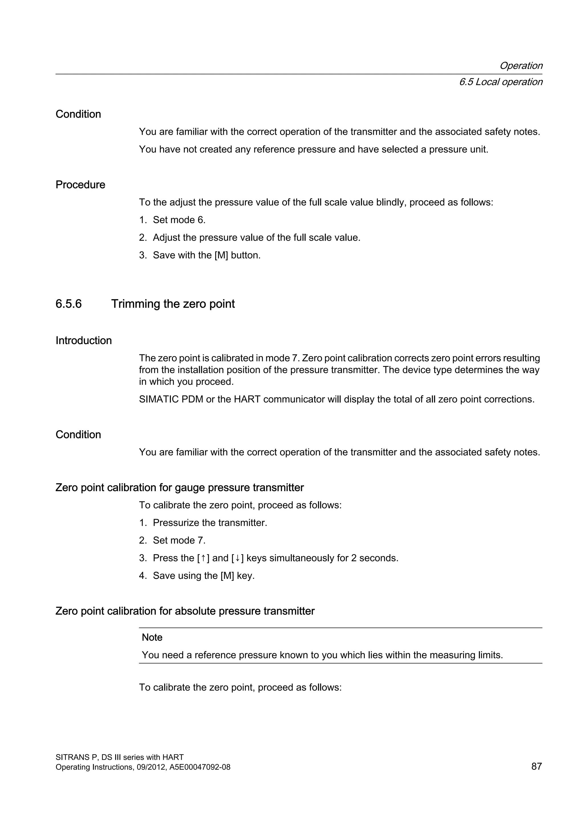 Condition
You are familiar with the correct operation of the transmitter and the associated safety notes.
You have not created any reference pressure and have selected a pressure unit.
Procedure
To the adjust the pressure value of the full scale value blindly, proceed as follows:
1. Set mode 6.
2. Adjust the pressure value of the full scale value.
3. Save with the [M] button.
6.5.6 Trimming the zero point
Introduction
The zero point is calibrated in mode 7. Zero point calibration corrects zero point errors resulting
from the installation position of the pressure transmitter. The device type determines the way
in which you proceed.
SIMATIC PDM or the HART communicator will display the total of all zero point corrections.
Condition
You are familiar with the correct operation of the transmitter and the associated safety notes.
Zero point calibration for gauge pressure transmitter
To calibrate the zero point, proceed as follows:
1. Pressurize the transmitter.
2. Set mode 7.
3. Press the [↑] and [↓] keys simultaneously for 2 seconds.
4. Save using the [M] key.
Zero point calibration for absolute pressure transmitter
Note
You need a reference pressure known to you which lies within the measuring limits.
To calibrate the zero point, proceed as follows:
Operation
6.5 Local operation
SITRANS P, DS III series with HART
Operating Instructions, 09/2012, A5E00047092-08 87
 