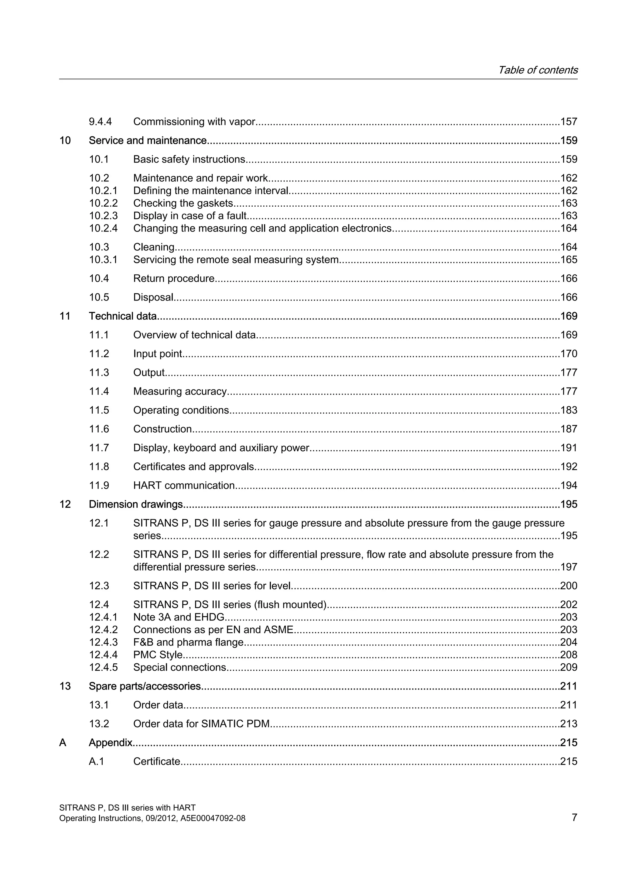 9.4.4 Commissioning with vapor.........................................................................................................157
10 Service and maintenance.........................................................................................................................159
10.1 Basic safety instructions............................................................................................................159
10.2 Maintenance and repair work....................................................................................................162
10.2.1 Defining the maintenance interval.............................................................................................162
10.2.2 Checking the gaskets................................................................................................................163
10.2.3 Display in case of a fault............................................................................................................163
10.2.4 Changing the measuring cell and application electronics.........................................................164
10.3 Cleaning....................................................................................................................................164
10.3.1 Servicing the remote seal measuring system............................................................................165
10.4 Return procedure.......................................................................................................................166
10.5 Disposal.....................................................................................................................................166
11 Technical data..........................................................................................................................................169
11.1 Overview of technical data........................................................................................................169
11.2 Input point..................................................................................................................................170
11.3 Output........................................................................................................................................177
11.4 Measuring accuracy..................................................................................................................177
11.5 Operating conditions..................................................................................................................183
11.6 Construction..............................................................................................................................187
11.7 Display, keyboard and auxiliary power......................................................................................191
11.8 Certificates and approvals.........................................................................................................192
11.9 HART communication................................................................................................................194
12 Dimension drawings.................................................................................................................................195
12.1 SITRANS P, DS III series for gauge pressure and absolute pressure from the gauge pressure
series.........................................................................................................................................195
12.2 SITRANS P, DS III series for differential pressure, flow rate and absolute pressure from the
differential pressure series........................................................................................................197
12.3 SITRANS P, DS III series for level............................................................................................200
12.4 SITRANS P, DS III series (flush mounted)................................................................................202
12.4.1 Note 3A and EHDG...................................................................................................................203
12.4.2 Connections as per EN and ASME...........................................................................................203
12.4.3 F&B and pharma flange.............................................................................................................204
12.4.4 PMC Style..................................................................................................................................208
12.4.5 Special connections...................................................................................................................209
13 Spare parts/accessories...........................................................................................................................211
13.1 Order data.................................................................................................................................211
13.2 Order data for SIMATIC PDM....................................................................................................213
A Appendix...................................................................................................................................................215
A.1 Certificate..................................................................................................................................215
Table of contents
SITRANS P, DS III series with HART
Operating Instructions, 09/2012, A5E00047092-08 7
 