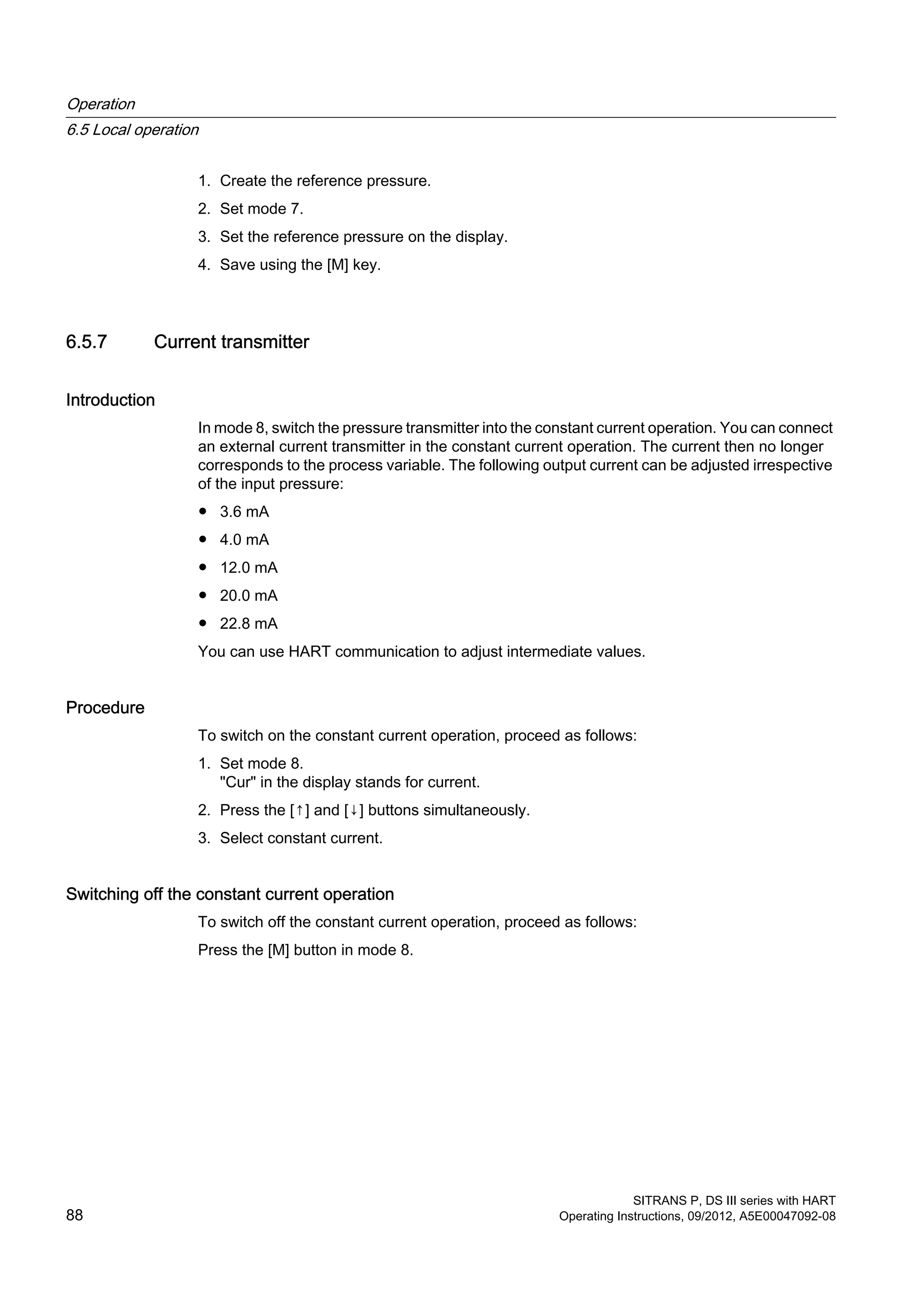 1. Create the reference pressure.
2. Set mode 7.
3. Set the reference pressure on the display.
4. Save using the [M] key.
6.5.7 Current transmitter
Introduction
In mode 8, switch the pressure transmitter into the constant current operation. You can connect
an external current transmitter in the constant current operation. The current then no longer
corresponds to the process variable. The following output current can be adjusted irrespective
of the input pressure:
● 3.6 mA
● 4.0 mA
● 12.0 mA
● 20.0 mA
● 22.8 mA
You can use HART communication to adjust intermediate values.
Procedure
To switch on the constant current operation, proceed as follows:
1. Set mode 8.
"Cur" in the display stands for current.
2. Press the [↑] and [↓] buttons simultaneously.
3. Select constant current.
Switching off the constant current operation
To switch off the constant current operation, proceed as follows:
Press the [M] button in mode 8.
Operation
6.5 Local operation
SITRANS P, DS III series with HART
88 Operating Instructions, 09/2012, A5E00047092-08
 