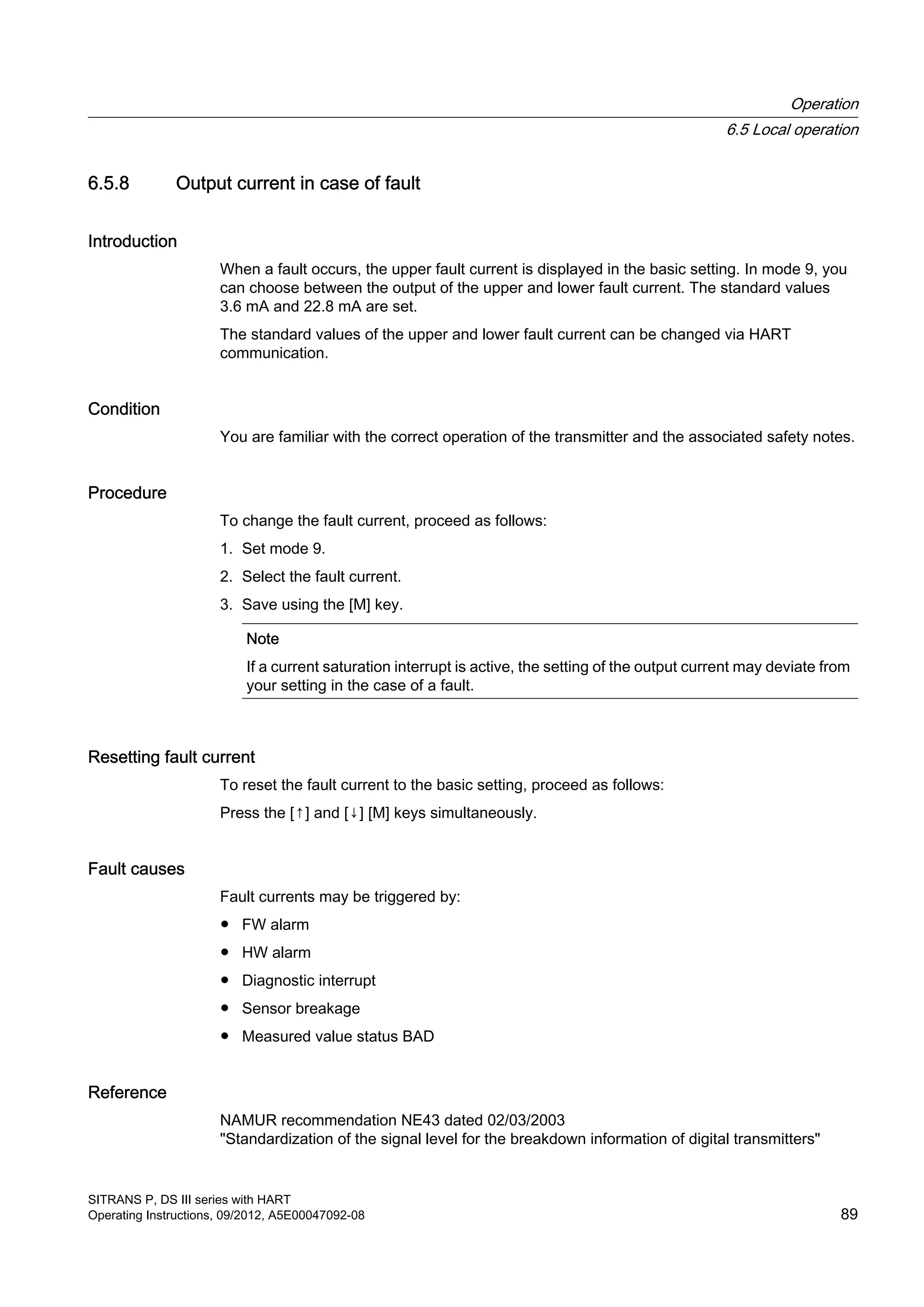 6.5.8 Output current in case of fault
Introduction
When a fault occurs, the upper fault current is displayed in the basic setting. In mode 9, you
can choose between the output of the upper and lower fault current. The standard values
3.6 mA and 22.8 mA are set.
The standard values of the upper and lower fault current can be changed via HART
communication.
Condition
You are familiar with the correct operation of the transmitter and the associated safety notes.
Procedure
To change the fault current, proceed as follows:
1. Set mode 9.
2. Select the fault current.
3. Save using the [M] key.
Note
If a current saturation interrupt is active, the setting of the output current may deviate from
your setting in the case of a fault.
Resetting fault current
To reset the fault current to the basic setting, proceed as follows:
Press the [↑] and [↓] [M] keys simultaneously.
Fault causes
Fault currents may be triggered by:
● FW alarm
● HW alarm
● Diagnostic interrupt
● Sensor breakage
● Measured value status BAD
Reference
NAMUR recommendation NE43 dated 02/03/2003
"Standardization of the signal level for the breakdown information of digital transmitters"
Operation
6.5 Local operation
SITRANS P, DS III series with HART
Operating Instructions, 09/2012, A5E00047092-08 89
 