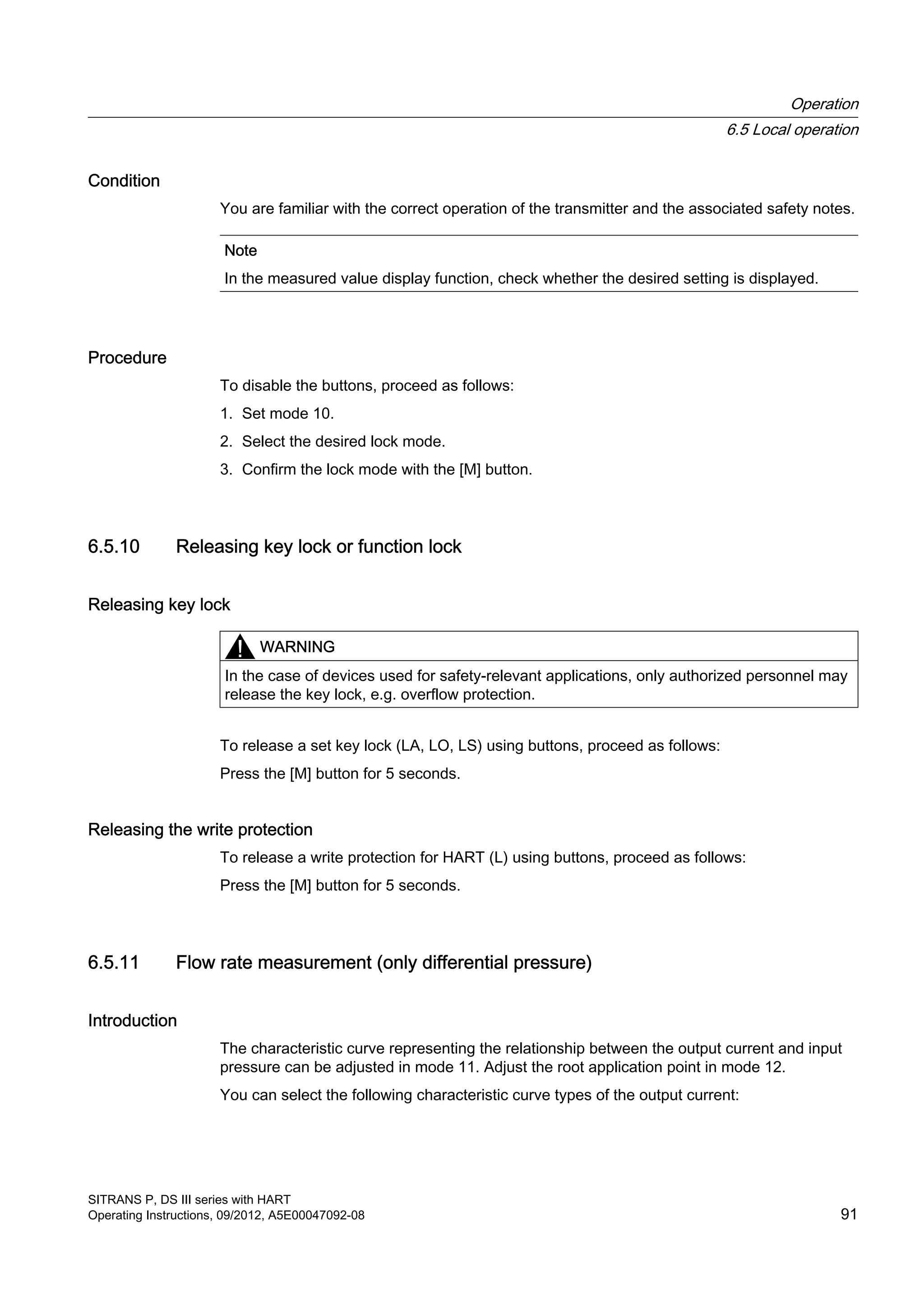 Condition
You are familiar with the correct operation of the transmitter and the associated safety notes.
Note
In the measured value display function, check whether the desired setting is displayed.
Procedure
To disable the buttons, proceed as follows:
1. Set mode 10.
2. Select the desired lock mode.
3. Confirm the lock mode with the [M] button.
6.5.10 Releasing key lock or function lock
Releasing key lock
WARNING
In the case of devices used for safety-relevant applications, only authorized personnel may
release the key lock, e.g. overflow protection.
To release a set key lock (LA, LO, LS) using buttons, proceed as follows:
Press the [M] button for 5 seconds.
Releasing the write protection
To release a write protection for HART (L) using buttons, proceed as follows:
Press the [M] button for 5 seconds.
6.5.11 Flow rate measurement (only differential pressure)
Introduction
The characteristic curve representing the relationship between the output current and input
pressure can be adjusted in mode 11. Adjust the root application point in mode 12.
You can select the following characteristic curve types of the output current:
Operation
6.5 Local operation
SITRANS P, DS III series with HART
Operating Instructions, 09/2012, A5E00047092-08 91
 