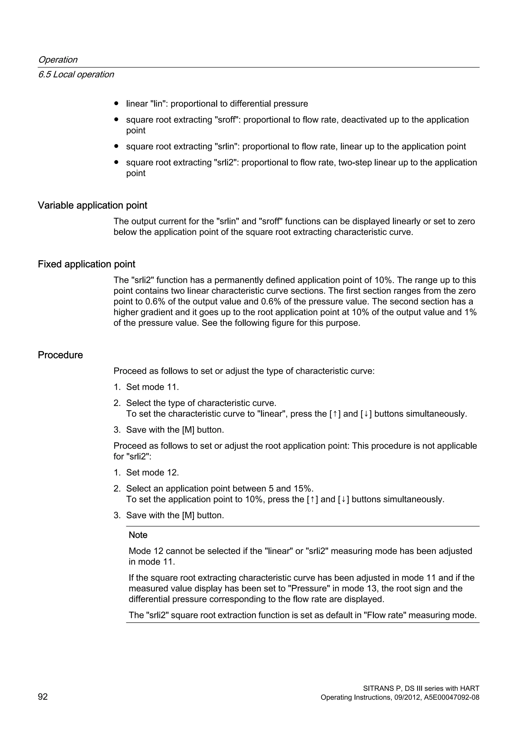 ● linear "lin": proportional to differential pressure
● square root extracting "sroff": proportional to flow rate, deactivated up to the application
point
● square root extracting "srlin": proportional to flow rate, linear up to the application point
● square root extracting "srli2": proportional to flow rate, two-step linear up to the application
point
Variable application point
The output current for the "srlin" and "sroff" functions can be displayed linearly or set to zero
below the application point of the square root extracting characteristic curve.
Fixed application point
The "srli2" function has a permanently defined application point of 10%. The range up to this
point contains two linear characteristic curve sections. The first section ranges from the zero
point to 0.6% of the output value and 0.6% of the pressure value. The second section has a
higher gradient and it goes up to the root application point at 10% of the output value and 1%
of the pressure value. See the following figure for this purpose.
Procedure
Proceed as follows to set or adjust the type of characteristic curve:
1. Set mode 11.
2. Select the type of characteristic curve.
To set the characteristic curve to "linear", press the [↑] and [↓] buttons simultaneously.
3. Save with the [M] button.
Proceed as follows to set or adjust the root application point: This procedure is not applicable
for "srli2":
1. Set mode 12.
2. Select an application point between 5 and 15%.
To set the application point to 10%, press the [↑] and [↓] buttons simultaneously.
3. Save with the [M] button.
Note
Mode 12 cannot be selected if the "linear" or "srli2" measuring mode has been adjusted
in mode 11.
If the square root extracting characteristic curve has been adjusted in mode 11 and if the
measured value display has been set to "Pressure" in mode 13, the root sign and the
differential pressure corresponding to the flow rate are displayed.
The "srli2" square root extraction function is set as default in "Flow rate" measuring mode.
Operation
6.5 Local operation
SITRANS P, DS III series with HART
92 Operating Instructions, 09/2012, A5E00047092-08
 